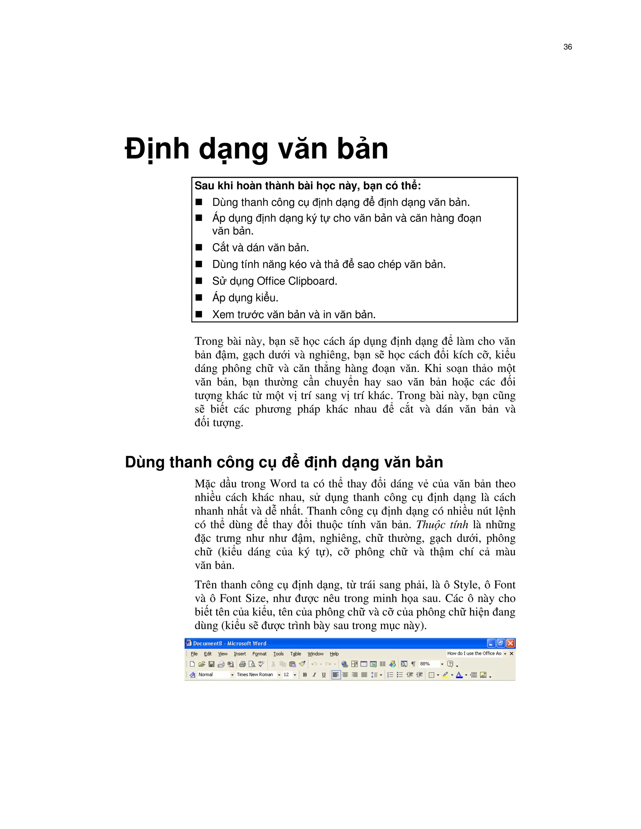 36




   nh d ng văn b n
        Sau khi hoàn thành bài h c này, b n có th :
           Dùng thanh công c  nh d ng     nh d ng văn b n.
           Áp d ng nh d ng ký t cho văn b n và căn hàng o n
           văn b n.
           C t và dán văn b n.
           Dùng tính năng kéo và th       sao chép văn b n.
           S d ng Office Clipboard.
           Áp d ng ki u.
           Xem trư c văn b n và in văn b n.

        Trong bài này, b n s h c cách áp d ng nh d ng      làm cho văn
        b n m, g ch dư i và nghiêng, b n s h c cách i kích c , ki u
        dáng phông ch và căn th ng hàng o n văn. Khi so n th o m t
        văn b n, b n thư ng c n chuy n hay sao văn b n ho c các i
        tư ng khác t m t v trí sang v trí khác. Trong bài này, b n cũng
        s bi t các phương pháp khác nhau        c t và dán văn b n và
          i tư ng.


Dùng thanh công c                 nh d ng văn b n
        M c d u trong Word ta có th thay i dáng v c a văn b n theo
        nhi u cách khác nhau, s d ng thanh công c     nh d ng là cách
        nhanh nh t và d nh t. Thanh công c   nh d ng có nhi u nút l nh
        có th dùng     thay i thu c tính văn b n. Thu c tính là nh ng
          c trưng như như m, nghiêng, ch thư ng, g ch dư i, phông
        ch (ki u dáng c a ký t ), c phông ch và th m chí c màu
        văn b n.
        Trên thanh công c       nh d ng, t trái sang ph i, là ô Style, ô Font
        và ô Font Size, như ư c nêu trong minh h a sau. Các ô này cho
        bi t tên c a ki u, tên c a phông ch và c c a phông ch hi n ang
        dùng (ki u s ư c trình bày sau trong m c này).
 