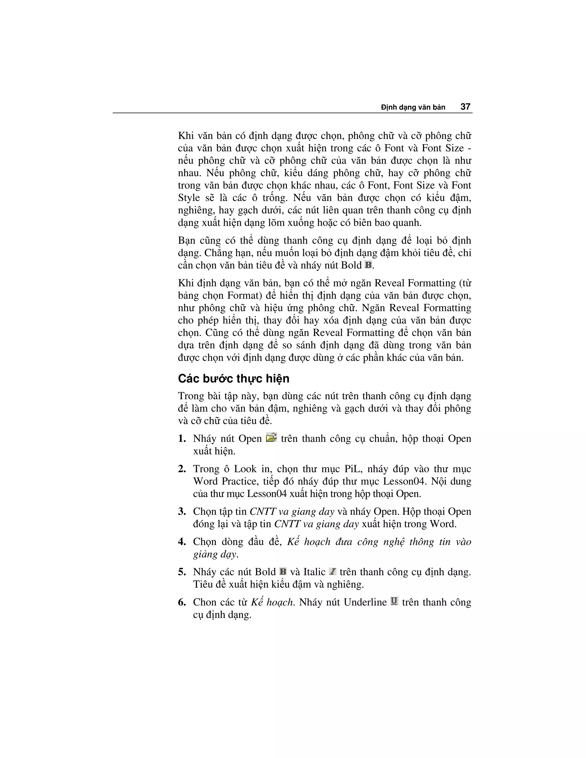 nh d ng văn b n   37


Khi văn b n có nh d ng ư c ch n, phông ch và c phông ch
c a văn b n ư c ch n xu t hi n trong các ô Font và Font Size -
n u phông ch và c phông ch c a văn b n ư c ch n là như
nhau. N u phông ch , ki u dáng phông ch , hay c phông ch
trong văn b n ư c ch n khác nhau, các ô Font, Font Size và Font
Style s là các ô tr ng. N u văn b n ư c ch n có ki u m,
nghiêng, hay g ch dư i, các nút liên quan trên thanh công c  nh
d ng xu t hi n d ng lõm xu ng ho c có biên bao quanh.
B n cũng có th dùng thanh công c      nh d ng  lo i b   nh
d ng. Ch ng h n, n u mu n lo i b  nh d ng m kh i tiêu , ch
c n ch n văn b n tiêu và nháy nút Bold .
Khi nh d ng văn b n, b n có th m ngăn Reveal Formatting (t
b ng ch n Format)      hi n th nh d ng c a văn b n ư c ch n,
như phông ch và hi u ng phông ch . Ngăn Reveal Formatting
cho phép hi n th , thay i hay xóa nh d ng c a văn b n ư c
ch n. Cũng có th dùng ngăn Reveal Formatting     ch n văn b n
d a trên nh d ng       so sánh nh d ng ã dùng trong văn b n
 ư c ch n v i nh d ng ư c dùng các ph n khác c a văn b n.
Các bư c th c hi n
Trong bài t p này, b n dùng các nút trên thanh công c    nh d ng
   làm cho văn b n m, nghiêng và g ch dư i và thay       i phông
và c ch c a tiêu .
1. Nháy nút Open      trên thanh công c chu n, h p tho i Open
   xu t hi n.
2. Trong ô Look in, ch n thư m c PiL, nháy úp vào thư m c
   Word Practice, ti p ó nháy úp thư m c Lesson04. N i dung
   c a thư m c Lesson04 xu t hi n trong h p tho i Open.
3. Ch n t p tin CNTT va giang day và nháy Open. H p tho i Open
    óng l i và t p tin CNTT va giang day xu t hi n trong Word.
4. Ch n dòng     u   , K ho ch ưa công ngh thông tin vào
   gi ng d y.
5. Nháy các nút Bold và Italic trên thanh công c        nh d ng.
   Tiêu xu t hi n ki u m và nghiêng.
6. Chon các t K ho ch. Nháy nút Underline       trên thanh công
   c   nh d ng.
 