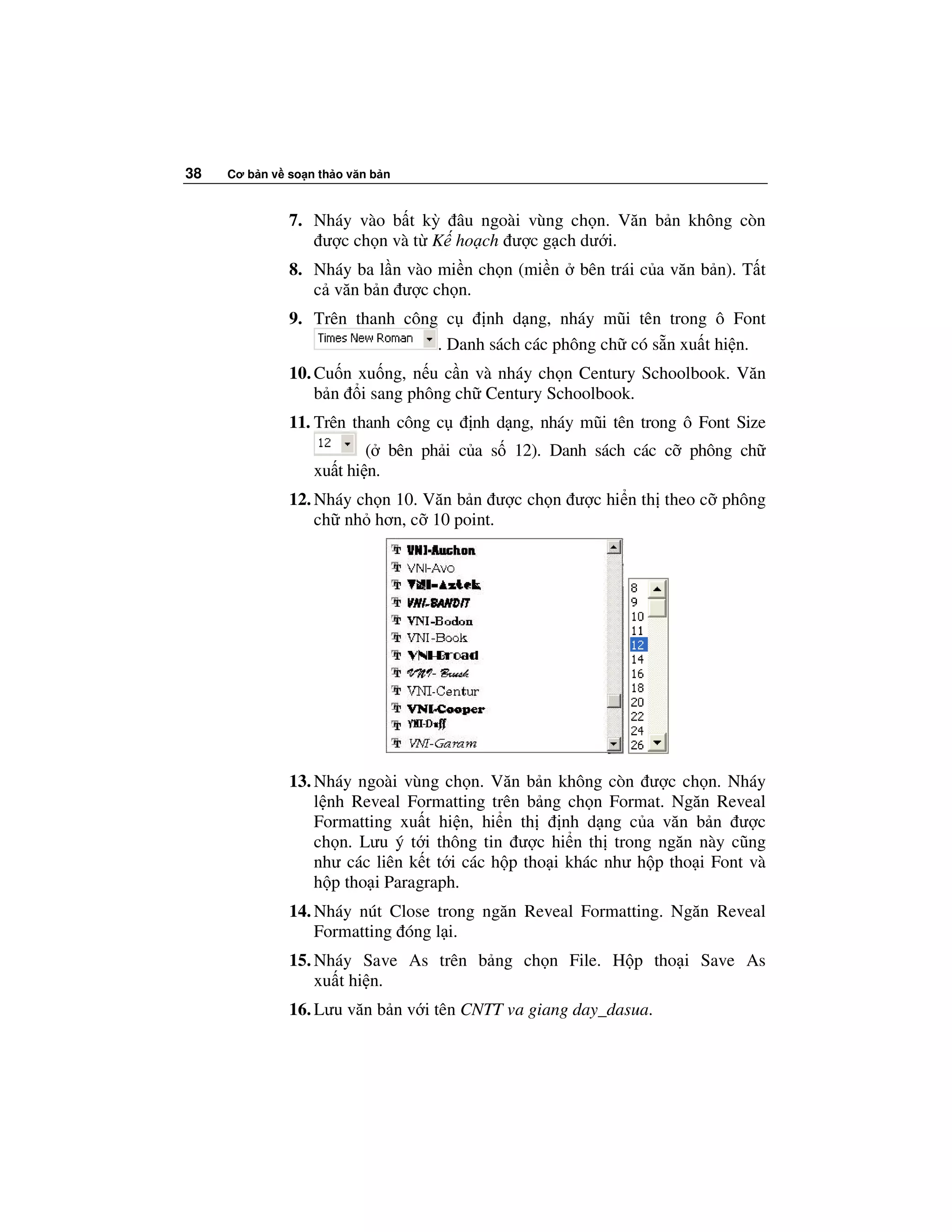 38   Cơ b n v so n th o văn b n



              7. Nháy vào b t kỳ âu ngoài vùng ch n. Văn b n không còn
                  ư c ch n và t K ho ch ư c g ch dư i.
              8. Nháy ba l n vào mi n ch n (mi n     bên trái c a văn b n). T t
                 c văn b n ư c ch n.
              9. Trên thanh công c    nh d ng, nháy mũi tên trong ô Font
                                . Danh sách các phông ch có s n xu t hi n.
              10. Cu n xu ng, n u c n và nháy ch n Century Schoolbook. Văn
                  b n i sang phông ch Century Schoolbook.
              11. Trên thanh công c    nh d ng, nháy mũi tên trong ô Font Size
                          ( bên ph i c a s 12). Danh sách các c phông ch
                  xu t hi n.
              12. Nháy ch n 10. Văn b n ư c ch n ư c hi n th theo c phông
                  ch nh hơn, c 10 point.




              13. Nháy ngoài vùng ch n. Văn b n không còn ư c ch n. Nháy
                  l nh Reveal Formatting trên b ng ch n Format. Ngăn Reveal
                  Formatting xu t hi n, hi n th     nh d ng c a văn b n ư c
                  ch n. Lưu ý t i thông tin ư c hi n th trong ngăn này cũng
                  như các liên k t t i các h p tho i khác như h p tho i Font và
                  h p tho i Paragraph.
              14. Nháy nút Close trong ngăn Reveal Formatting. Ngăn Reveal
                  Formatting óng l i.
              15. Nháy Save As trên b ng ch n File. H p tho i Save As
                  xu t hi n.
              16. Lưu văn b n v i tên CNTT va giang day_dasua.
 