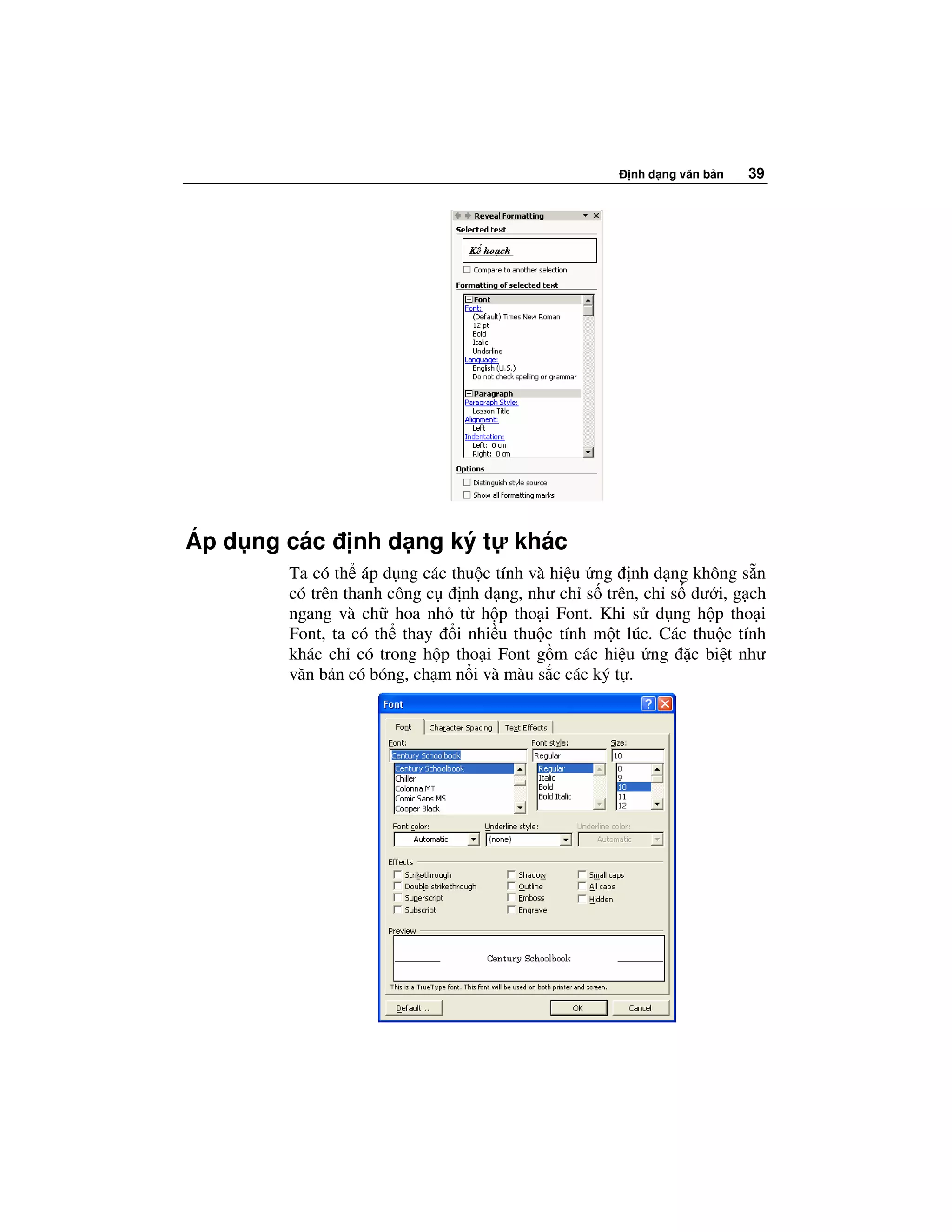nh d ng văn b n   39




Áp d ng các     nh d ng ký t         khác
        Ta có th áp d ng các thu c tính và hi u ng nh d ng không s n
        có trên thanh công c   nh d ng, như ch s trên, ch s dư i, g ch
        ngang và ch hoa nh t h p tho i Font. Khi s d ng h p tho i
        Font, ta có th thay i nhi u thu c tính m t lúc. Các thu c tính
        khác ch có trong h p tho i Font g m các hi u ng c bi t như
        văn b n có bóng, ch m n i và màu s c các ký t .
 