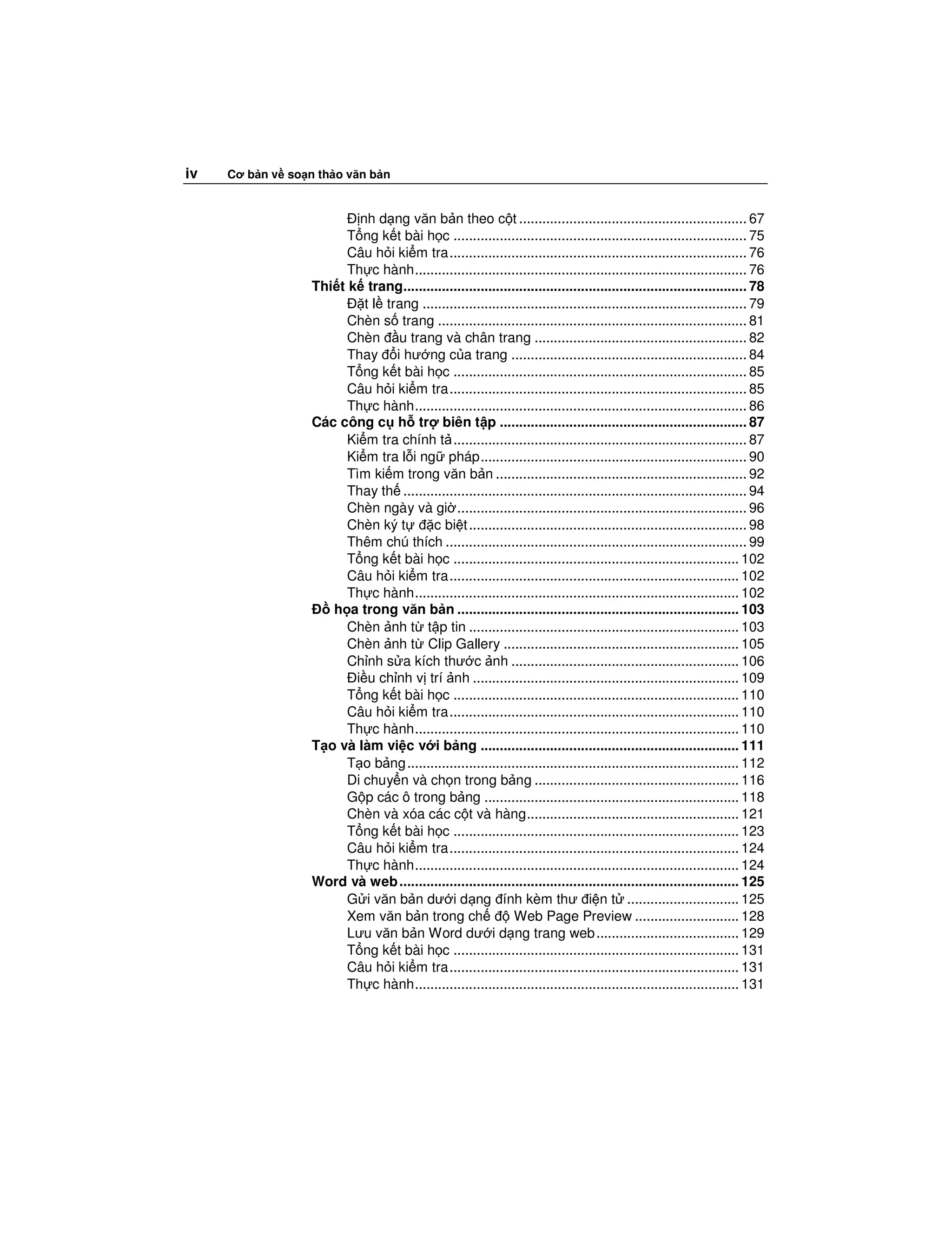 iv   Cơ b n v so n th o văn b n


                          nh d ng văn b n theo c t ........................................................... 67
                        T ng k t bài h c ............................................................................ 75
                        Câu h i ki m tra............................................................................. 76
                        Th c hành...................................................................................... 76
                  Thi t k trang......................................................................................... 78
                           t l trang .................................................................................... 79
                        Chèn s trang ................................................................................ 81
                        Chèn u trang và chân trang ....................................................... 82
                        Thay i hư ng c a trang ............................................................. 84
                        T ng k t bài h c ............................................................................ 85
                        Câu h i ki m tra............................................................................. 85
                        Th c hành...................................................................................... 86
                  Các công c h tr biên t p ................................................................ 87
                        Ki m tra chính t ............................................................................ 87
                        Ki m tra l i ng pháp..................................................................... 90
                        Tìm ki m trong văn b n ................................................................. 92
                        Thay th ......................................................................................... 94
                        Chèn ngày và gi ........................................................................... 96
                        Chèn ký t       c bi t ........................................................................ 98
                        Thêm chú thích .............................................................................. 99
                        T ng k t bài h c .......................................................................... 102
                        Câu h i ki m tra........................................................................... 102
                        Th c hành.................................................................................... 102
                     h a trong văn b n ......................................................................... 103
                        Chèn nh t t p tin ...................................................................... 103
                        Chèn nh t Clip Gallery ............................................................. 105
                        Ch nh s a kích thư c nh ........................................................... 106
                         i u ch nh v trí nh ..................................................................... 109
                        T ng k t bài h c .......................................................................... 110
                        Câu h i ki m tra........................................................................... 110
                        Th c hành.................................................................................... 110
                  T o và làm vi c v i b ng ................................................................... 111
                        T o b ng ...................................................................................... 112
                        Di chuy n và ch n trong b ng ..................................................... 116
                        G p các ô trong b ng .................................................................. 118
                        Chèn và xóa các c t và hàng....................................................... 121
                        T ng k t bài h c .......................................................................... 123
                        Câu h i ki m tra........................................................................... 124
                        Th c hành.................................................................................... 124
                  Word và web ........................................................................................ 125
                        G i văn b n dư i d ng ính kèm thư i n t ............................. 125
                        Xem văn b n trong ch                 Web Page Preview ........................... 128
                        Lưu văn b n Word dư i d ng trang web ..................................... 129
                        T ng k t bài h c .......................................................................... 131
                        Câu h i ki m tra........................................................................... 131
                        Th c hành.................................................................................... 131
 