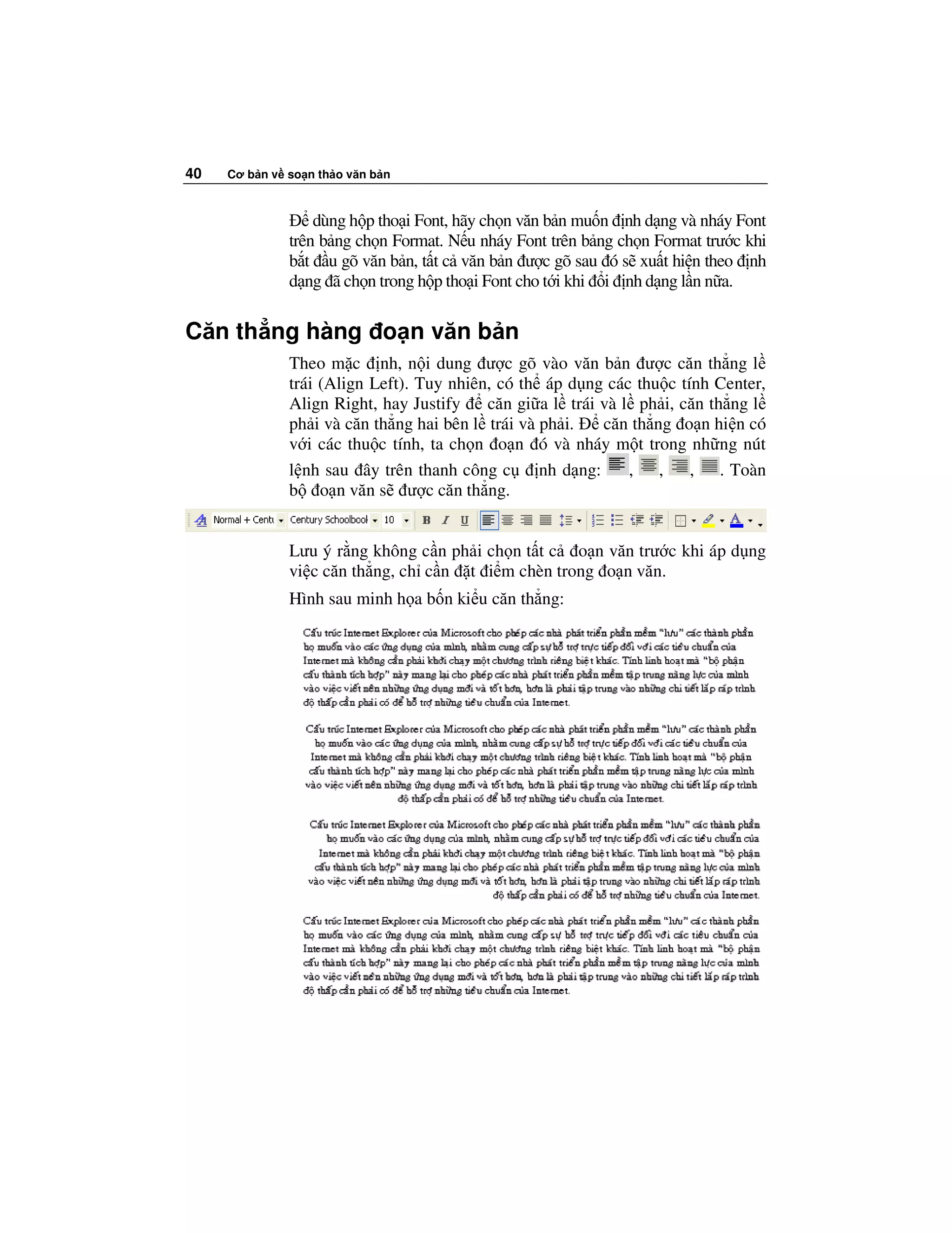 40   Cơ b n v so n th o văn b n



                  dùng h p tho i Font, hãy ch n văn b n mu n nh d ng và nháy Font
              trên b ng ch n Format. N u nháy Font trên b ng ch n Format trư c khi
              b t u gõ văn b n, t t c văn b n ư c gõ sau ó s xu t hi n theo nh
              d ng ã ch n trong h p tho i Font cho t i khi i nh d ng l n n a.

Căn th ng hàng o n văn b n
              Theo m c nh, n i dung ư c gõ vào văn b n ư c căn th ng l
              trái (Align Left). Tuy nhiên, có th áp d ng các thu c tính Center,
              Align Right, hay Justify    căn gi a l trái và l ph i, căn th ng l
              ph i và căn th ng hai bên l trái và ph i.    căn th ng o n hi n có
              v i các thu c tính, ta ch n o n ó và nháy m t trong nh ng nút
              l nh sau ây trên thanh công c       nh d ng:    , ,     , . Toàn
              b o n văn s ư c căn th ng.


              Lưu ý r ng không c n ph i ch n t t c o n văn trư c khi áp d ng
              vi c căn th ng, ch c n t i m chèn trong o n văn.
              Hình sau minh h a b n ki u căn th ng:
 