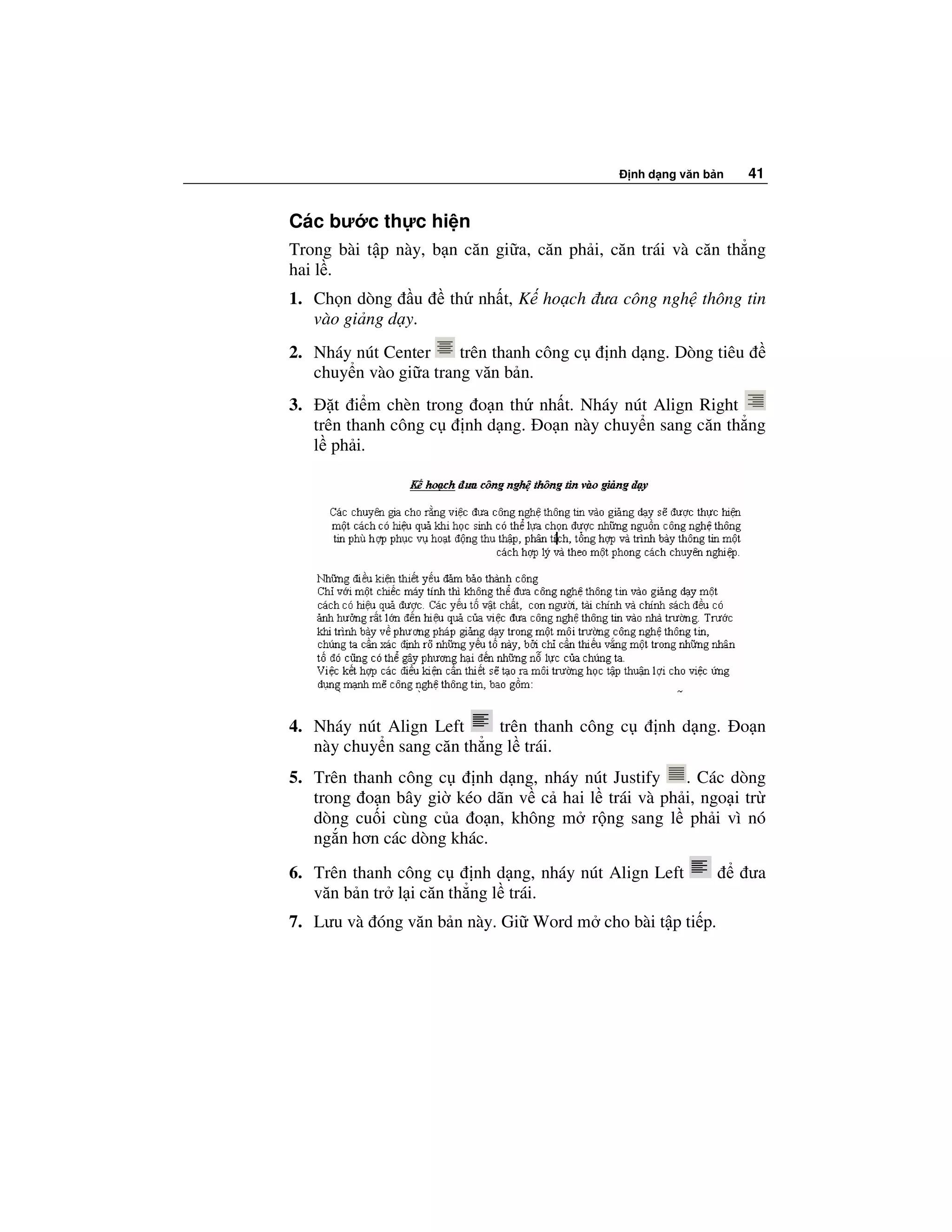 nh d ng văn b n   41


Các bư c th c hi n
Trong bài t p này, b n căn gi a, căn ph i, căn trái và căn th ng
hai l .
1. Ch n dòng u        th nh t, K ho ch ưa công ngh thông tin
   vào gi ng d y.
2. Nháy nút Center     trên thanh công c   nh d ng. Dòng tiêu
   chuy n vào gi a trang văn b n.
3.      t i m chèn trong o n th nh t. Nháy nút Align Right
     trên thanh công c  nh d ng. o n này chuy n sang căn th ng
     l ph i.




4. Nháy nút Align Left      trên thanh công c       nh d ng.      o n
   này chuy n sang căn th ng l trái.
5. Trên thanh công c    nh d ng, nháy nút Justify . Các dòng
   trong o n bây gi kéo dãn v c hai l trái và ph i, ngo i tr
   dòng cu i cùng c a o n, không m r ng sang l ph i vì nó
   ng n hơn các dòng khác.
6. Trên thanh công c     nh d ng, nháy nút Align Left             ưa
   văn b n tr l i căn th ng l trái.
7. Lưu và óng văn b n này. Gi Word m cho bài t p ti p.
 