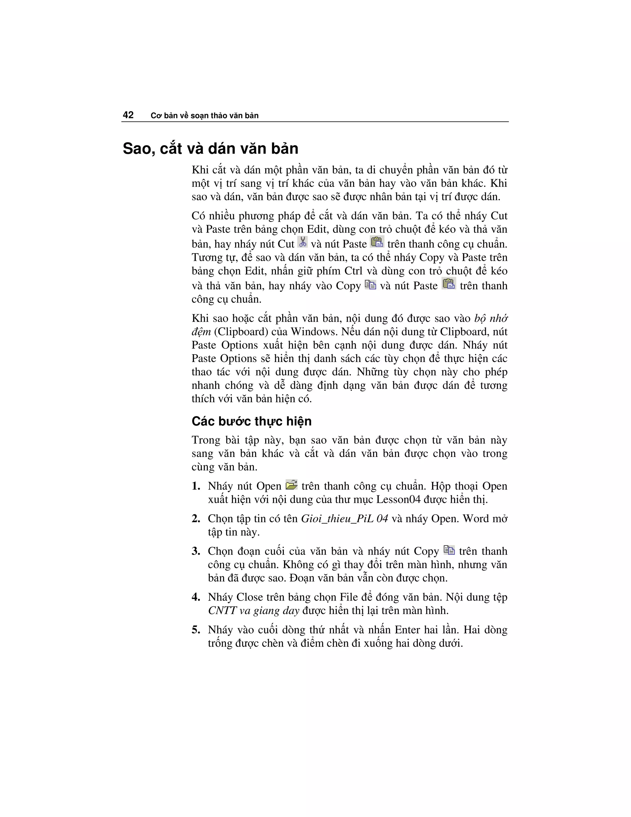 42   Cơ b n v so n th o văn b n



Sao, c t và dán văn b n
              Khi c t và dán m t ph n văn b n, ta di chuy n ph n văn b n ó t
              m t v trí sang v trí khác c a văn b n hay vào văn b n khác. Khi
              sao và dán, văn b n ư c sao s ư c nhân b n t i v trí ư c dán.
              Có nhi u phương pháp       c t và dán văn b n. Ta có th nháy Cut
              và Paste trên b ng ch n Edit, dùng con tr chu t       kéo và th văn
              b n, hay nháy nút Cut và nút Paste        trên thanh công c chu n.
              Tương t ,     sao và dán văn b n, ta có th nháy Copy và Paste trên
              b ng ch n Edit, nh n gi phím Ctrl và dùng con tr chu t           kéo
              và th văn b n, hay nháy vào Copy         và nút Paste     trên thanh
              công c chu n.
              Khi sao ho c c t ph n văn b n, n i dung ó ư c sao vào b nh
                 m (Clipboard) c a Windows. N u dán n i dung t Clipboard, nút
              Paste Options xu t hi n bên c nh n i dung ư c dán. Nháy nút
              Paste Options s hi n th danh sách các tùy ch n   th c hi n các
              thao tác v i n i dung ư c dán. Nh ng tùy ch n này cho phép
              nhanh chóng và d dàng nh d ng văn b n ư c dán            tương
              thích v i văn b n hi n có.
              Các bư c th c hi n
              Trong bài t p này, b n sao văn b n ư c ch n t văn b n này
              sang văn b n khác và c t và dán văn b n ư c ch n vào trong
              cùng văn b n.
              1. Nháy nút Open       trên thanh công c chu n. H p tho i Open
                 xu t hi n v i n i dung c a thư m c Lesson04 ư c hi n th .
              2. Ch n t p tin có tên Gioi_thieu_PiL 04 và nháy Open. Word m
                 t p tin này.
              3. Ch n o n cu i c a văn b n và nháy nút Copy      trên thanh
                 công c chu n. Không có gì thay i trên màn hình, nhưng văn
                 b n ã ư c sao. o n văn b n v n còn ư c ch n.
              4. Nháy Close trên b ng ch n File    óng văn b n. N i dung t p
                 CNTT va giang day ư c hi n th l i trên màn hình.
              5. Nháy vào cu i dòng th nh t và nh n Enter hai l n. Hai dòng
                 tr ng ư c chèn và i m chèn i xu ng hai dòng dư i.
 