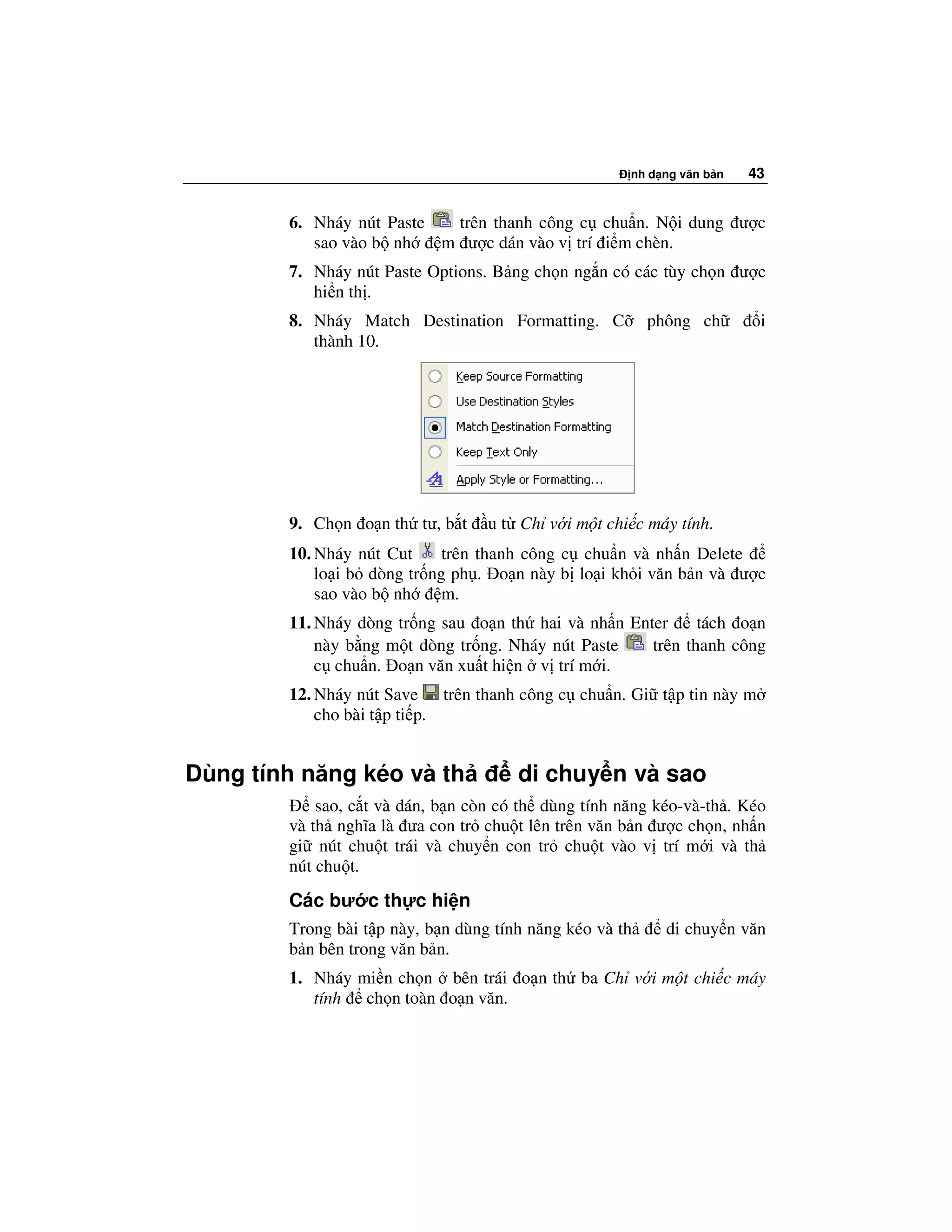 nh d ng văn b n   43


        6. Nháy nút Paste  trên thanh công c chu n. N i dung ư c
           sao vào b nh   m ư c dán vào v trí i m chèn.
        7. Nháy nút Paste Options. B ng ch n ng n có các tùy ch n ư c
           hi n th .
        8. Nháy Match Destination Formatting. C           phông ch       i
           thành 10.




        9. Ch n o n th tư, b t     u t Ch v i m t chi c máy tính.
        10. Nháy nút Cut     trên thanh công c chu n và nh n Delete
            lo i b dòng tr ng ph . o n này b lo i kh i văn b n và ư c
            sao vào b nh     m.
        11. Nháy dòng tr ng sau o n th hai và nh n Enter     tách o n
            này b ng m t dòng tr ng. Nháy nút Paste   trên thanh công
            c chu n. o n văn xu t hi n v trí m i.
        12. Nháy nút Save trên thanh công c chu n. Gi t p tin này m
            cho bài t p ti p.


Dùng tính năng kéo và th               di chuy n và sao
            sao, c t và dán, b n còn có th dùng tính năng kéo-và-th . Kéo
        và th nghĩa là ưa con tr chu t lên trên văn b n ư c ch n, nh n
        gi nút chu t trái và chuy n con tr chu t vào v trí m i và th
        nút chu t.
        Các bư c th c hi n
        Trong bài t p này, b n dùng tính năng kéo và th     di chuy n văn
        b n bên trong văn b n.
        1. Nháy mi n ch n bên trái o n th ba Ch v i m t chi c máy
           tính ch n toàn o n văn.
 