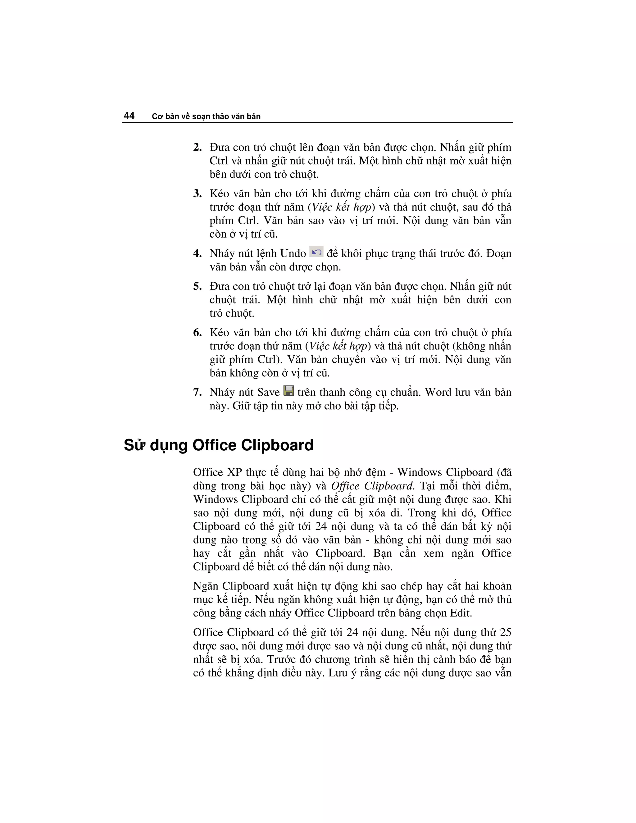 44   Cơ b n v so n th o văn b n



              2.    ưa con tr chu t lên o n văn b n ư c ch n. Nh n gi phím
                   Ctrl và nh n gi nút chu t trái. M t hình ch nh t m xu t hi n
                   bên dư i con tr chu t.
              3. Kéo văn b n cho t i khi ư ng ch m c a con tr chu t phía
                 trư c o n th năm (Vi c k t h p) và th nút chu t, sau ó th
                 phím Ctrl. Văn b n sao vào v trí m i. N i dung văn b n v n
                 còn v trí cũ.
              4. Nháy nút l nh Undo       khôi ph c tr ng thái trư c ó.    o n
                 văn b n v n còn ư c ch n.
              5.     ưa con tr chu t tr l i o n văn b n ư c ch n. Nh n gi nút
                   chu t trái. M t hình ch nh t m xu t hi n bên dư i con
                   tr chu t.
              6. Kéo văn b n cho t i khi ư ng ch m c a con tr chu t phía
                 trư c o n th năm (Vi c k t h p) và th nút chu t (không nh n
                 gi phím Ctrl). Văn b n chuy n vào v trí m i. N i dung văn
                 b n không còn v trí cũ.
              7. Nháy nút Save     trên thanh công c chu n. Word lưu văn b n
                 này. Gi t p tin này m cho bài t p ti p.


S    d ng Office Clipboard
              Office XP th c t dùng hai b nh      m - Windows Clipboard ( ã
              dùng trong bài h c này) và Office Clipboard. T i m i th i i m,
              Windows Clipboard ch có th c t gi m t n i dung ư c sao. Khi
              sao n i dung m i, n i dung cũ b xóa i. Trong khi ó, Office
              Clipboard có th gi t i 24 n i dung và ta có th dán b t kỳ n i
              dung nào trong s ó vào văn b n - không ch n i dung m i sao
              hay c t g n nh t vào Clipboard. B n c n xem ngăn Office
              Clipboard bi t có th dán n i dung nào.
              Ngăn Clipboard xu t hi n t     ng khi sao chép hay c t hai kho n
              m c k ti p. N u ngăn không xu t hi n t      ng, b n có th m th
              công b ng cách nháy Office Clipboard trên b ng ch n Edit.
              Office Clipboard có th gi t i 24 n i dung. N u n i dung th 25
               ư c sao, nôi dung m i ư c sao và n i dung cũ nh t, n i dung th
              nh t s b xóa. Trư c ó chương trình s hi n th c nh báo        b n
              có th kh ng nh i u này. Lưu ý r ng các n i dung ư c sao v n
 