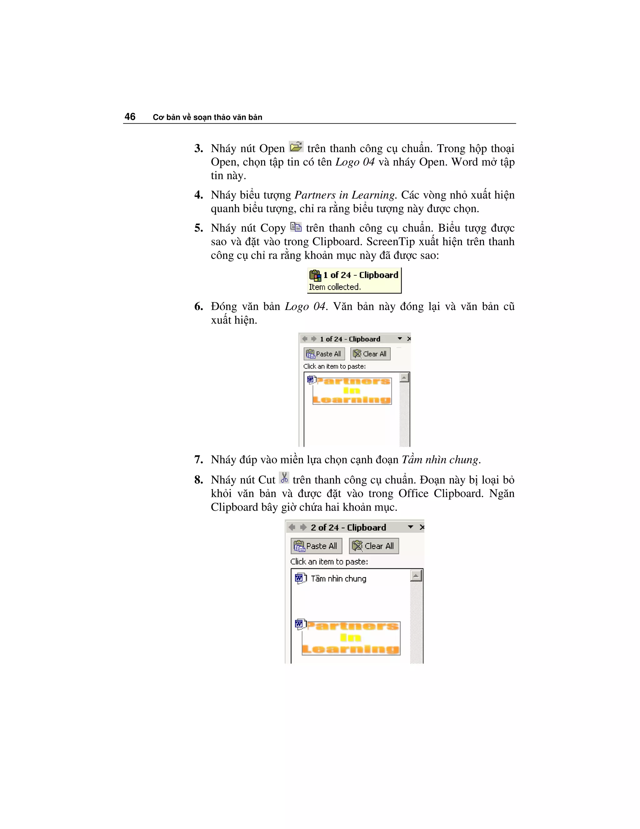 46   Cơ b n v so n th o văn b n



              3. Nháy nút Open       trên thanh công c chu n. Trong h p tho i
                 Open, ch n t p tin có tên Logo 04 và nháy Open. Word m t p
                 tin này.
              4. Nháy bi u tư ng Partners in Learning. Các vòng nh xu t hi n
                 quanh bi u tư ng, ch ra r ng bi u tư ng này ư c ch n.
              5. Nháy nút Copy     trên thanh công c chu n. Bi u tư g ư c
                 sao và t vào trong Clipboard. ScreenTip xu t hi n trên thanh
                 công c ch ra r ng kho n m c này ã ư c sao:



              6.    óng văn b n Logo 04. Văn b n này óng l i và văn b n cũ
                   xu t hi n.




              7. Nháy úp vào mi n l a ch n c nh o n T m nhìn chung.
              8. Nháy nút Cut trên thanh công c chu n. o n này b lo i b
                 kh i văn b n và ư c t vào trong Office Clipboard. Ngăn
                 Clipboard bây gi ch a hai kho n m c.
 