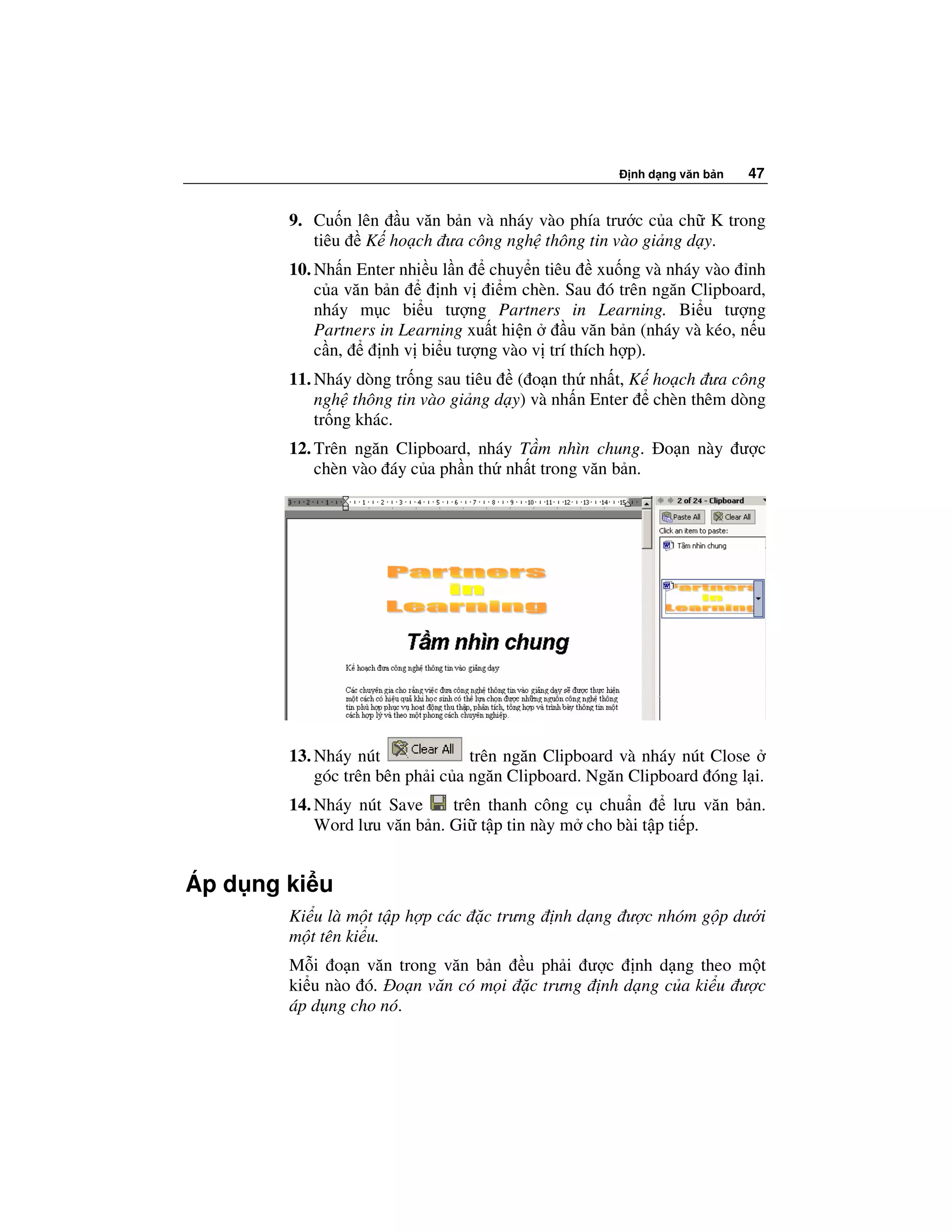 nh d ng văn b n   47


        9. Cu n lên u văn b n và nháy vào phía trư c c a ch K trong
           tiêu K ho ch ưa công ngh thông tin vào gi ng d y.
        10. Nh n Enter nhi u l n chuy n tiêu xu ng và nháy vào nh
            c a văn b n      nh v i m chèn. Sau ó trên ngăn Clipboard,
            nháy m c bi u tư ng Partners in Learning. Bi u tư ng
            Partners in Learning xu t hi n    u văn b n (nháy và kéo, n u
            c n,     nh v bi u tư ng vào v trí thích h p).
        11. Nháy dòng tr ng sau tiêu ( o n th nh t, K ho ch ưa công
            ngh thông tin vào gi ng d y) và nh n Enter chèn thêm dòng
            tr ng khác.
        12. Trên ngăn Clipboard, nháy T m nhìn chung.      o n này ư c
            chèn vào áy c a ph n th nh t trong văn b n.




        13. Nháy nút              trên ngăn Clipboard và nháy nút Close
            góc trên bên ph i c a ngăn Clipboard. Ngăn Clipboard óng l i.
        14. Nháy nút Save     trên thanh công c chu n       lưu văn b n.
            Word lưu văn b n. Gi t p tin này m cho bài t p ti p.


Áp d ng ki u
        Ki u là m t t p h p các   c trưng   nh d ng ư c nhóm g p dư i
        m t tên ki u.
        M i o n văn trong văn b n       u ph i ư c nh d ng theo m t
        ki u nào ó. o n văn có m i      c trưng nh d ng c a ki u ư c
        áp d ng cho nó.
 