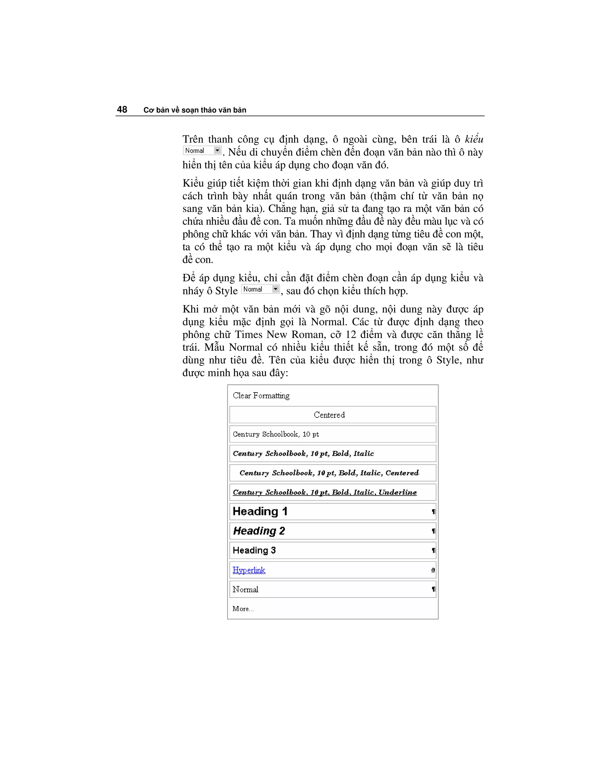 48   Cơ b n v so n th o văn b n



              Trên thanh công c       nh d ng, ô ngoài cùng, bên trái là ô ki u
                       . N u di chuy n i m chèn n o n văn b n nào thì ô này
              hi n th tên c a ki u áp d ng cho o n văn ó.
              Ki u giúp ti t ki m th i gian khi nh d ng văn b n và giúp duy trì
              cách trình bày nh t quán trong văn b n (th m chí t văn b n n
              sang văn b n kia). Ch ng h n, gi s ta ang t o ra m t văn b n có
              ch a nhi u u con. Ta mu n nh ng u này u màu l c và có
              phông ch khác v i văn b n. Thay vì nh d ng t ng tiêu con m t,
              ta có th t o ra m t ki u và áp d ng cho m i o n văn s là tiêu
                 con.
                 áp d ng ki u, ch c n t i m chèn o n c n áp d ng ki u và
              nháy ô Style        , sau ó ch n ki u thích h p.
              Khi m m t văn b n m i và gõ n i dung, n i dung này ư c áp
              d ng ki u m c nh g i là Normal. Các t ư c nh d ng theo
              phông ch Times New Roman, c 12 i m và ư c căn th ng l
              trái. M u Normal có nhi u ki u thi t k s n, trong ó m t s
              dùng như tiêu . Tên c a ki u ư c hi n th trong ô Style, như
                ư c minh h a sau ây:
 