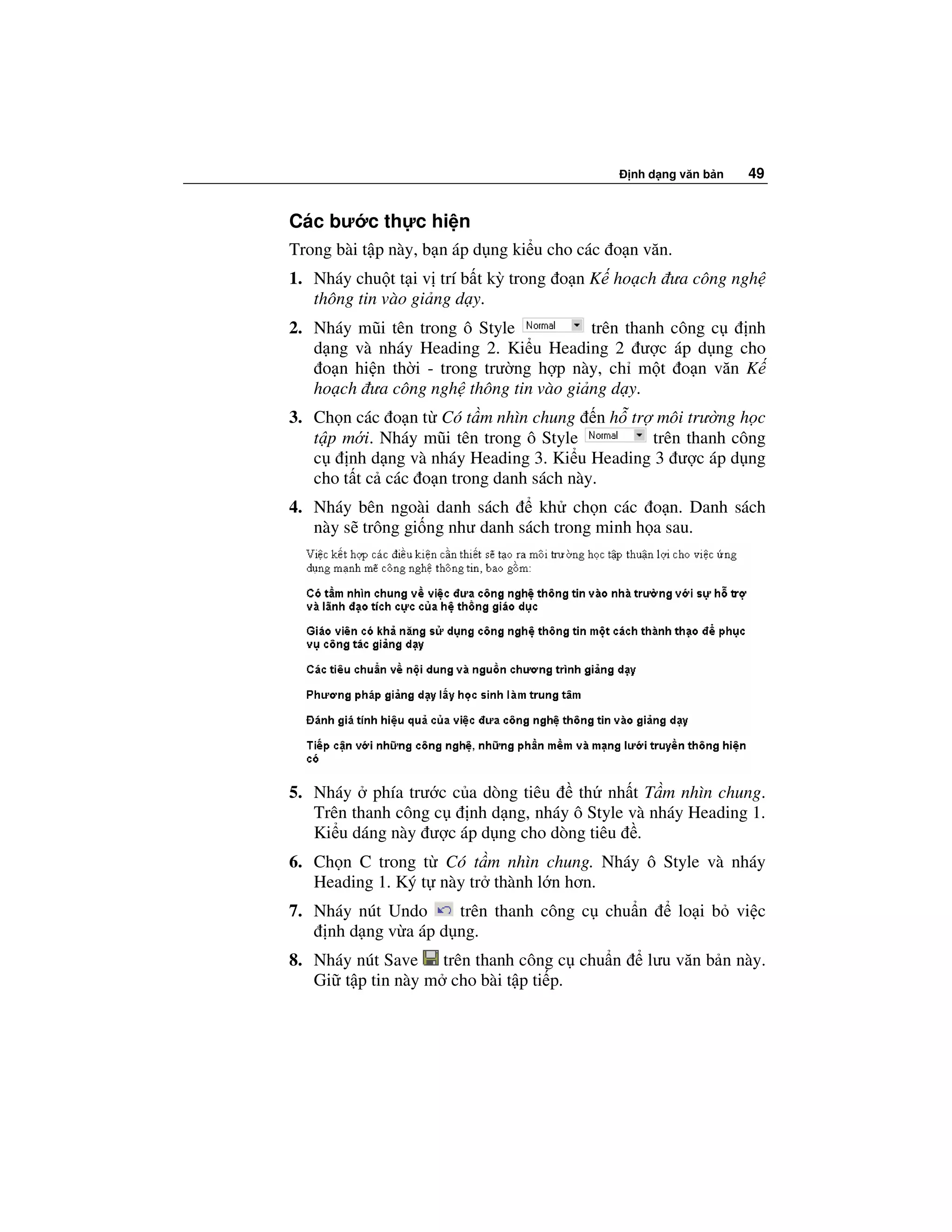 nh d ng văn b n   49


Các bư c th c hi n
Trong bài t p này, b n áp d ng ki u cho các o n văn.
1. Nháy chu t t i v trí b t kỳ trong o n K ho ch ưa công ngh
   thông tin vào gi ng d y.
2. Nháy mũi tên trong ô Style          trên thanh công c nh
   d ng và nháy Heading 2. Ki u Heading 2 ư c áp d ng cho
    o n hi n th i - trong trư ng h p này, ch m t o n văn K
   ho ch ưa công ngh thông tin vào gi ng d y.
3. Ch n các o n t Có t m nhìn chung n h tr môi trư ng h c
   t p m i. Nháy mũi tên trong ô Style         trên thanh công
   c    nh d ng và nháy Heading 3. Ki u Heading 3 ư c áp d ng
   cho t t c các o n trong danh sách này.
4. Nháy bên ngoài danh sách      kh ch n các o n. Danh sách
   này s trông gi ng như danh sách trong minh h a sau.




5. Nháy phía trư c c a dòng tiêu     th nh t T m nhìn chung.
   Trên thanh công c  nh d ng, nháy ô Style và nháy Heading 1.
   Ki u dáng này ư c áp d ng cho dòng tiêu .
6. Ch n C trong t Có t m nhìn chung. Nháy ô Style và nháy
   Heading 1. Ký t này tr thành l n hơn.
7. Nháy nút Undo     trên thanh công c chu n           lo i b vi c
    nh d ng v a áp d ng.
8. Nháy nút Save trên thanh công c chu n        lưu văn b n này.
   Gi t p tin này m cho bài t p ti p.
 