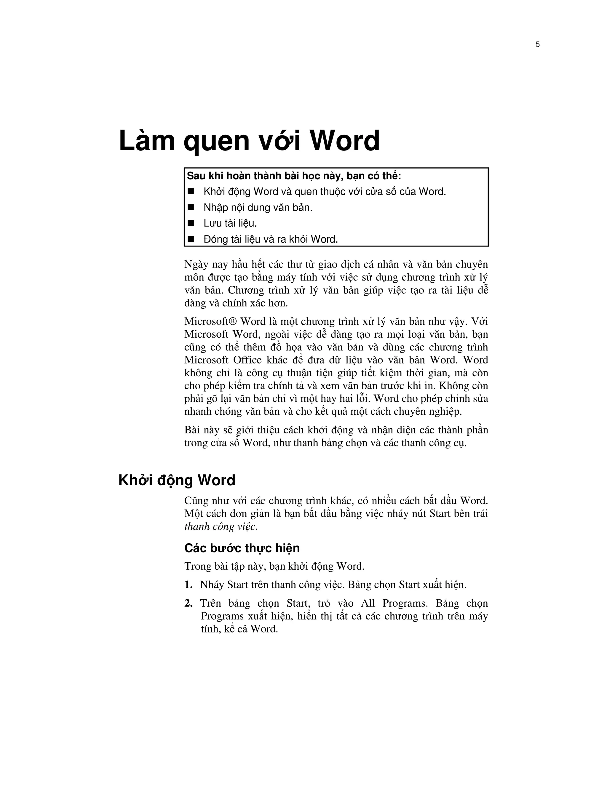 5




Làm quen v i Word
        Sau khi hoàn thành bài h c này, b n có th :
            Kh i    ng Word và quen thu c v i c a s c a Word.
            Nh p n i dung văn b n.
            Lưu tài li u.
             óng tài li u và ra kh i Word.

        Ngày nay h u h t các thư t giao d ch cá nhân và văn b n chuyên
        môn ư c t o b ng máy tính v i vi c s d ng chương trình x lý
        văn b n. Chương trình x lý văn b n giúp vi c t o ra tài li u d
        dàng và chính xác hơn.
        Microsoft® Word là m t chương trình x lý văn b n như v y. V i
        Microsoft Word, ngoài vi c d dàng t o ra m i lo i văn b n, b n
        cũng có th thêm       h a vào văn b n và dùng các chương trình
        Microsoft Office khác       ưa d li u vào văn b n Word. Word
        không ch là công c thu n ti n giúp ti t ki m th i gian, mà còn
        cho phép ki m tra chính t và xem văn b n trư c khi in. Không còn
        ph i gõ l i văn b n ch vì m t hay hai l i. Word cho phép ch nh s a
        nhanh chóng văn b n và cho k t qu m t cách chuyên nghi p.
        Bài này s gi i thi u cách kh i ng và nh n di n các thành ph n
        trong c a s Word, như thanh b ng ch n và các thanh công c .


Kh i   ng Word
        Cũng như v i các chương trình khác, có nhi u cách b t u Word.
        M t cách ơn gi n là b n b t u b ng vi c nháy nút Start bên trái
        thanh công vi c.
        Các bư c th c hi n
        Trong bài t p này, b n kh i   ng Word.
        1. Nháy Start trên thanh công vi c. B ng ch n Start xu t hi n.
        2. Trên b ng ch n Start, tr vào All Programs. B ng ch n
           Programs xu t hi n, hi n th t t c các chương trình trên máy
           tính, k c Word.
 