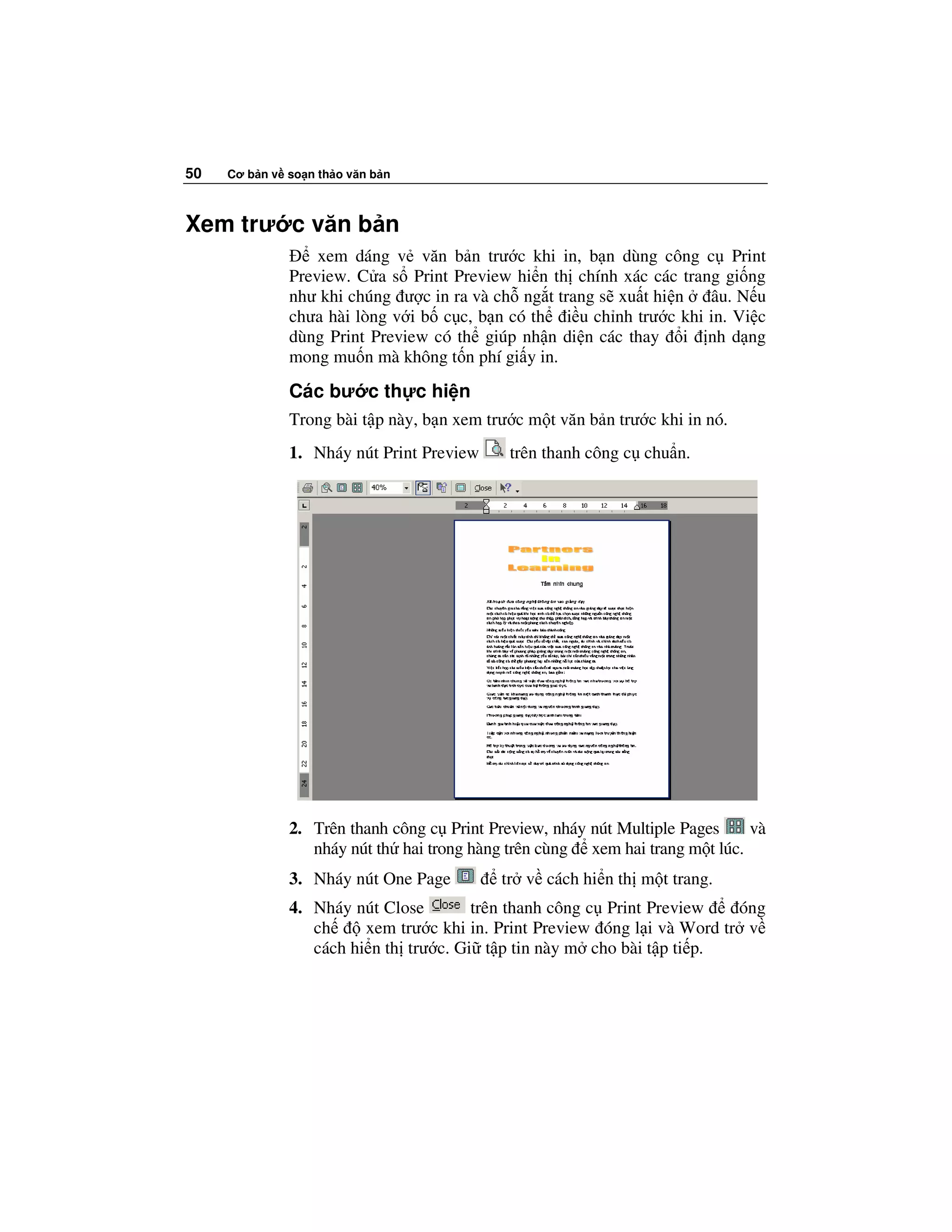 50   Cơ b n v so n th o văn b n



Xem trư c văn b n
                  xem dáng v văn b n trư c khi in, b n dùng công c Print
              Preview. C a s Print Preview hi n th chính xác các trang gi ng
              như khi chúng ư c in ra và ch ng t trang s xu t hi n   âu. N u
              chưa hài lòng v i b c c, b n có th i u ch nh trư c khi in. Vi c
              dùng Print Preview có th giúp nh n di n các thay i nh d ng
              mong mu n mà không t n phí gi y in.

              Các bư c th c hi n
              Trong bài t p này, b n xem trư c m t văn b n trư c khi in nó.
              1. Nháy nút Print Preview     trên thanh công c chu n.




              2. Trên thanh công c Print Preview, nháy nút Multiple Pages    và
                 nháy nút th hai trong hàng trên cùng xem hai trang m t lúc.
              3. Nháy nút One Page         tr v cách hi n th m t trang.
              4. Nháy nút Close        trên thanh công c Print Preview    óng
                 ch     xem trư c khi in. Print Preview óng l i và Word tr v
                 cách hi n th trư c. Gi t p tin này m cho bài t p ti p.
 