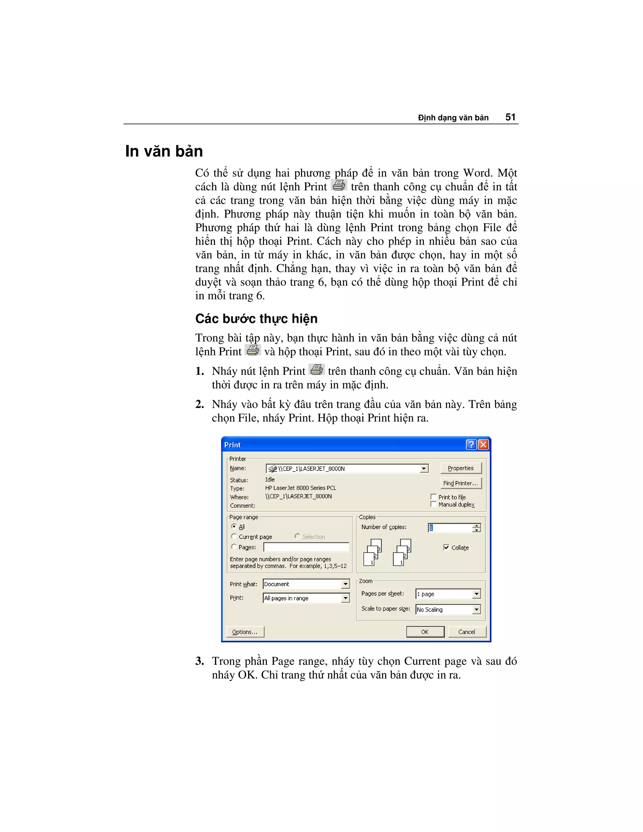 nh d ng văn b n   51


In văn b n
        Có th s d ng hai phương pháp          in văn b n trong Word. M t
        cách là dùng nút l nh Print     trên thanh công c chu n     in t t
        c các trang trong văn b n hi n th i b ng vi c dùng máy in m c
          nh. Phương pháp này thu n ti n khi mu n in toàn b văn b n.
        Phương pháp th hai là dùng l nh Print trong b ng ch n File
        hi n th h p tho i Print. Cách này cho phép in nhi u b n sao c a
        văn b n, in t máy in khác, in văn b n ư c ch n, hay in m t s
        trang nh t nh. Ch ng h n, thay vì vi c in ra toàn b văn b n
        duy t và so n th o trang 6, b n có th dùng h p tho i Print    ch
        in m i trang 6.
        Các bư c th c hi n
        Trong bài t p này, b n th c hành in văn b n b ng vi c dùng c nút
        l nh Print    và h p tho i Print, sau ó in theo m t vài tùy ch n.
        1. Nháy nút l nh Print    trên thanh công c chu n. Văn b n hi n
           th i ư c in ra trên máy in m c nh.
        2. Nháy vào b t kỳ âu trên trang u c a văn b n này. Trên b ng
           ch n File, nháy Print. H p tho i Print hi n ra.




        3. Trong ph n Page range, nháy tùy ch n Current page và sau ó
           nháy OK. Ch trang th nh t c a văn b n ư c in ra.
 