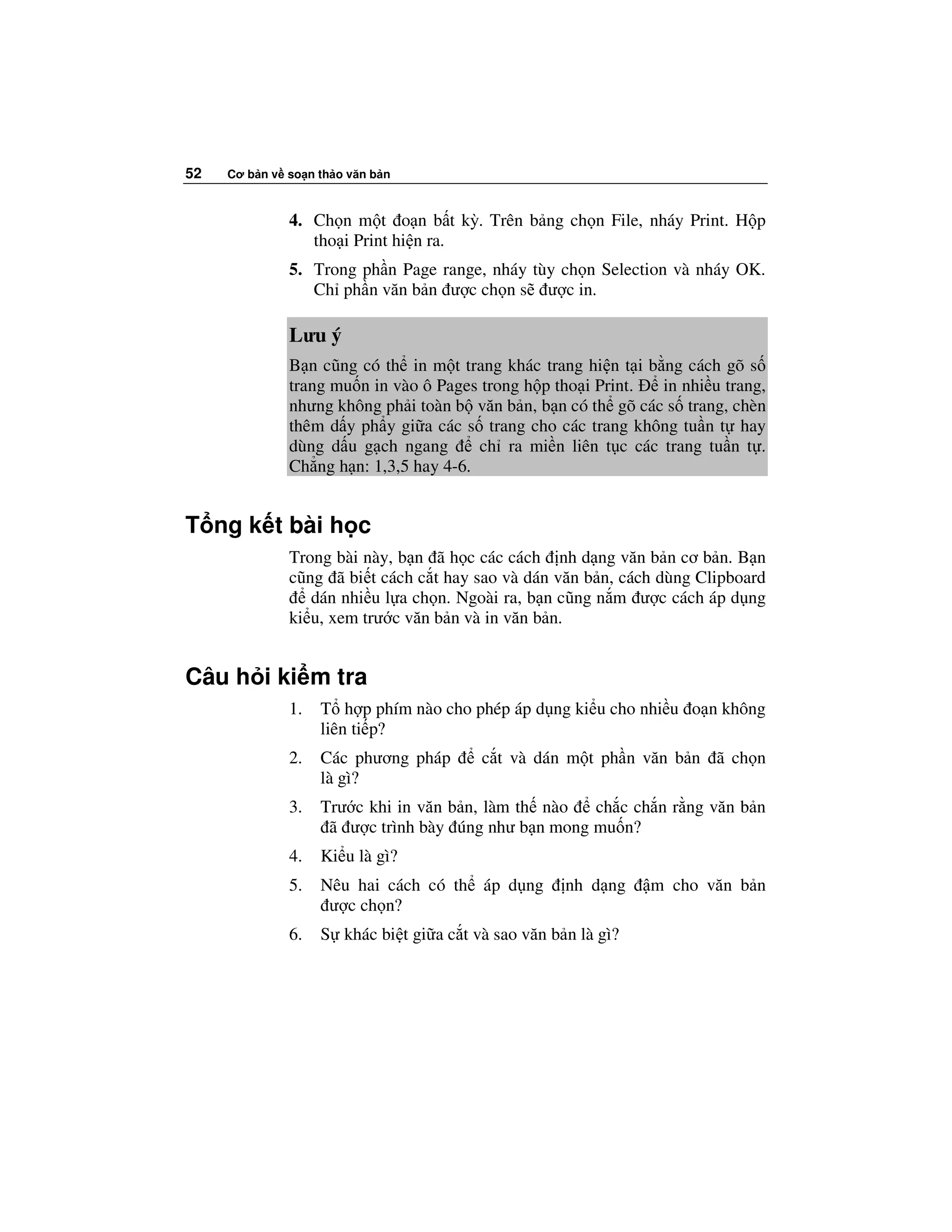 52   Cơ b n v so n th o văn b n



              4. Ch n m t o n b t kỳ. Trên b ng ch n File, nháy Print. H p
                 tho i Print hi n ra.
              5. Trong ph n Page range, nháy tùy ch n Selection và nháy OK.
                 Ch ph n văn b n ư c ch n s ư c in.

              Lưu ý
              B n cũng có th in m t trang khác trang hi n t i b ng cách gõ s
              trang mu n in vào ô Pages trong h p tho i Print.  in nhi u trang,
              nhưng không ph i toàn b văn b n, b n có th gõ các s trang, chèn
              thêm d y ph y gi a các s trang cho các trang không tu n t hay
              dùng d u g ch ngang       ch ra mi n liên t c các trang tu n t .
              Ch ng h n: 1,3,5 hay 4-6.


T ng k t bài h c
              Trong bài này, b n ã h c các cách nh d ng văn b n cơ b n. B n
              cũng ã bi t cách c t hay sao và dán văn b n, cách dùng Clipboard
                 dán nhi u l a ch n. Ngoài ra, b n cũng n m ư c cách áp d ng
              ki u, xem trư c văn b n và in văn b n.


Câu h i ki m tra
              1.   T h p phím nào cho phép áp d ng ki u cho nhi u o n không
                   liên ti p?
              2.   Các phương pháp       c t và dán m t ph n văn b n ã ch n
                   là gì?
              3.   Trư c khi in văn b n, làm th nào  ch c ch n r ng văn b n
                    ã ư c trình bày úng như b n mong mu n?
              4.   Ki u là gì?
              5.   Nêu hai cách có th áp d ng        nh d ng    m cho văn b n
                    ư c ch n?
              6.   S khác bi t gi a c t và sao văn b n là gì?
 