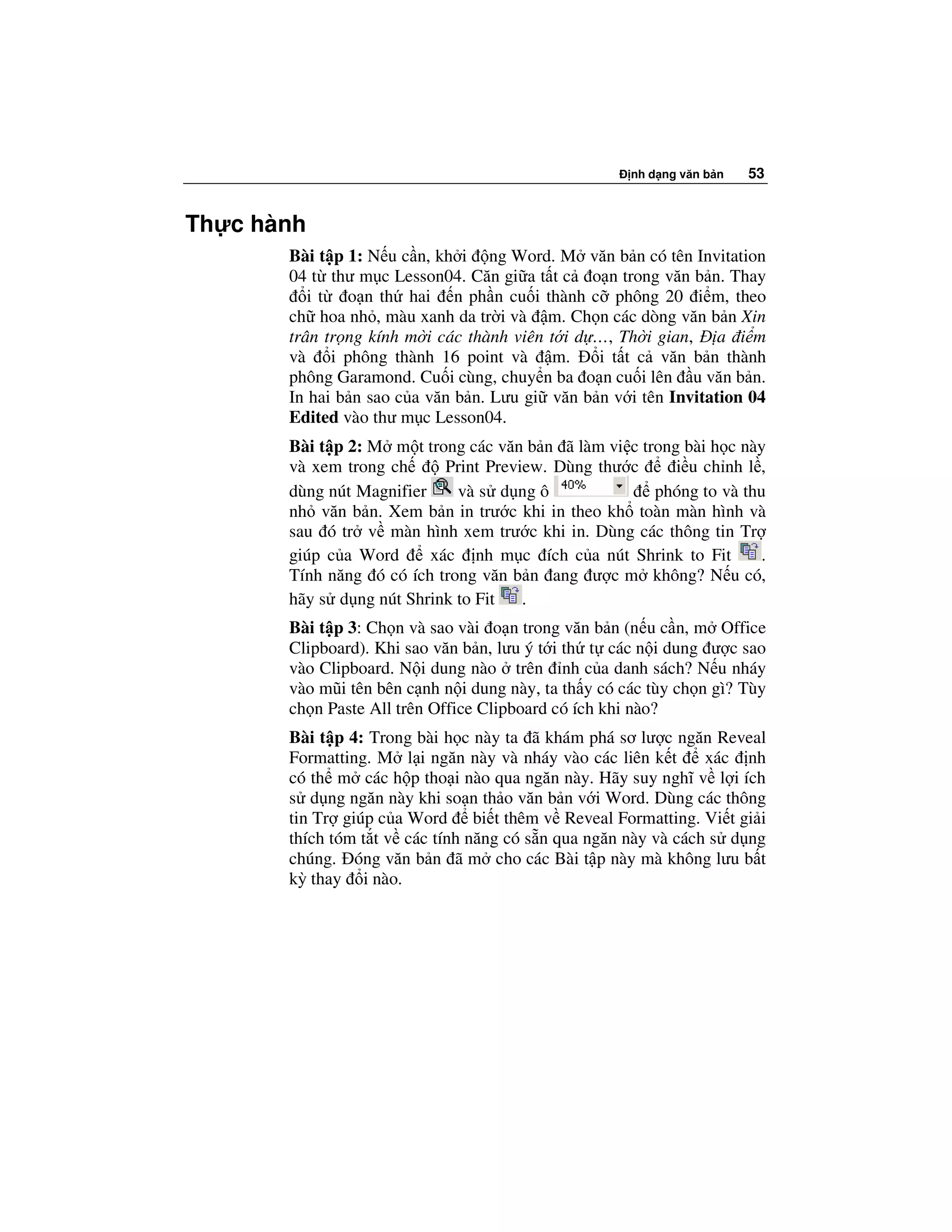 nh d ng văn b n   53


Th c hành
       Bài t p 1: N u c n, kh i ng Word. M văn b n có tên Invitation
       04 t thư m c Lesson04. Căn gi a t t c o n trong văn b n. Thay
          i t o n th hai n ph n cu i thành c phông 20 i m, theo
       ch hoa nh , màu xanh da tr i và m. Ch n các dòng văn b n Xin
       trân tr ng kính m i các thành viên t i d …, Th i gian, a i m
       và i phông thành 16 point và m.          i t t c văn b n thành
       phông Garamond. Cu i cùng, chuy n ba o n cu i lên u văn b n.
       In hai b n sao c a văn b n. Lưu gi văn b n v i tên Invitation 04
       Edited vào thư m c Lesson04.
       Bài t p 2: M m t trong các văn b n ã làm vi c trong bài h c này
       và xem trong ch      Print Preview. Dùng thư c     i u ch nh l ,
       dùng nút Magnifier    và s d ng ô               phóng to và thu
       nh văn b n. Xem b n in trư c khi in theo kh toàn màn hình và
       sau ó tr v màn hình xem trư c khi in. Dùng các thông tin Tr
       giúp c a Word      xác nh m c ích c a nút Shrink to Fit        .
       Tính năng ó có ích trong văn b n ang ư c m không? N u có,
       hãy s d ng nút Shrink to Fit    .
       Bài t p 3: Ch n và sao vài o n trong văn b n (n u c n, m Office
       Clipboard). Khi sao văn b n, lưu ý t i th t các n i dung ư c sao
       vào Clipboard. N i dung nào trên nh c a danh sách? N u nháy
       vào mũi tên bên c nh n i dung này, ta th y có các tùy ch n gì? Tùy
       ch n Paste All trên Office Clipboard có ích khi nào?
       Bài t p 4: Trong bài h c này ta ã khám phá sơ lư c ngăn Reveal
       Formatting. M l i ngăn này và nháy vào các liên k t      xác nh
       có th m các h p tho i nào qua ngăn này. Hãy suy nghĩ v l i ích
       s d ng ngăn này khi so n th o văn b n v i Word. Dùng các thông
       tin Tr giúp c a Word bi t thêm v Reveal Formatting. Vi t gi i
       thích tóm t t v các tính năng có s n qua ngăn này và cách s d ng
       chúng. óng văn b n ã m cho các Bài t p này mà không lưu b t
       kỳ thay i nào.
 