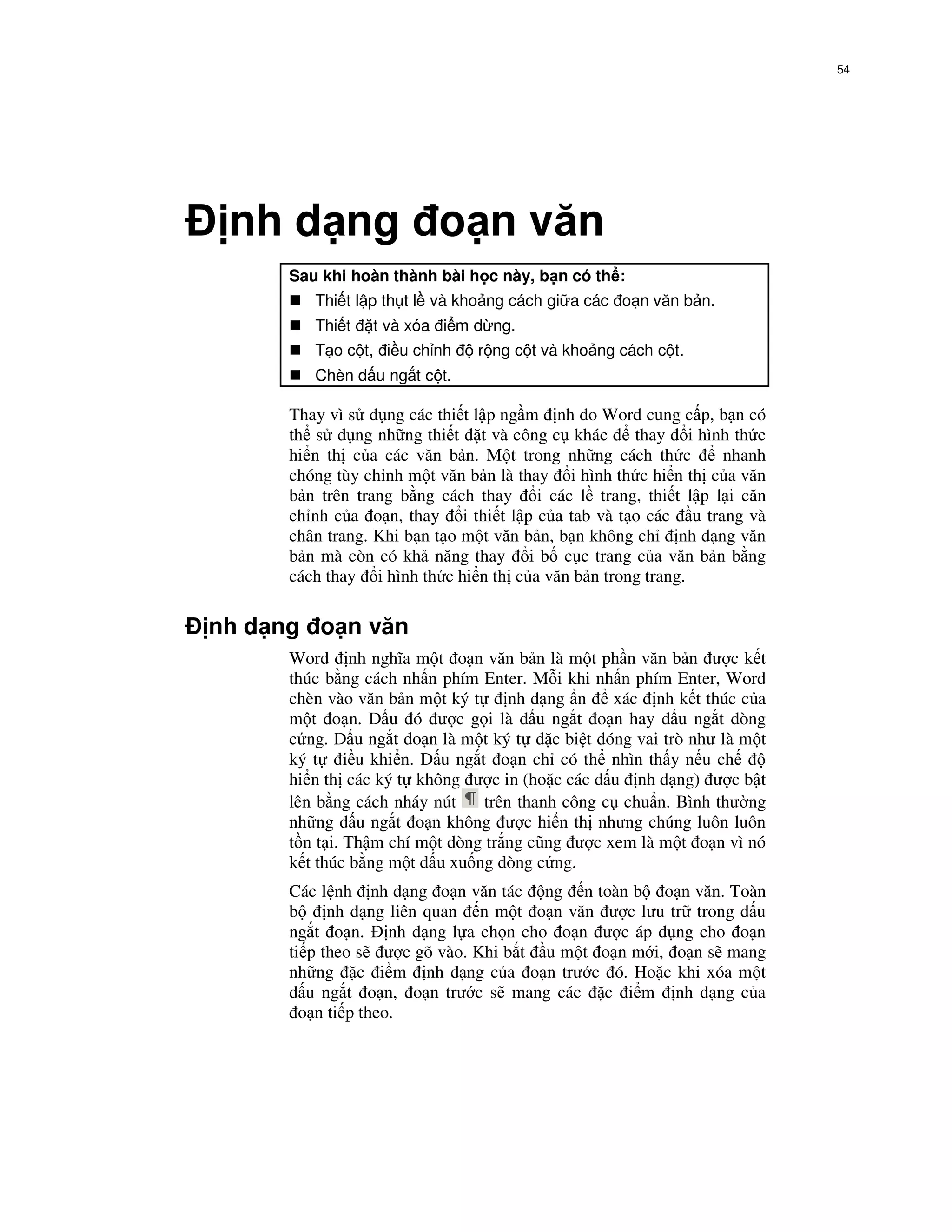 54




 nh d ng o n văn
      Sau khi hoàn thành bài h c này, b n có th :
         Thi t l p th t l và kho ng cách gi a các o n văn b n.
         Thi t   t và xóa i m d ng.
         T o c t, i u ch nh     r ng c t và kho ng cách c t.
         Chèn d u ng t c t.

      Thay vì s d ng các thi t l p ng m nh do Word cung c p, b n có
      th s d ng nh ng thi t t và công c khác        thay i hình th c
      hi n th c a các văn b n. M t trong nh ng cách th c       nhanh
      chóng tùy ch nh m t văn b n là thay i hình th c hi n th c a văn
      b n trên trang b ng cách thay i các l trang, thi t l p l i căn
      ch nh c a o n, thay i thi t l p c a tab và t o các u trang và
      chân trang. Khi b n t o m t văn b n, b n không ch nh d ng văn
      b n mà còn có kh năng thay i b c c trang c a văn b n b ng
      cách thay i hình th c hi n th c a văn b n trong trang.

nh d ng o n văn
      Word nh nghĩa m t o n văn b n là m t ph n văn b n ư c k t
      thúc b ng cách nh n phím Enter. M i khi nh n phím Enter, Word
      chèn vào văn b n m t ký t      nh d ng n     xác nh k t thúc c a
      m t o n. D u ó ư c g i là d u ng t o n hay d u ng t dòng
      c ng. D u ng t o n là m t ký t       c bi t óng vai trò như là m t
      ký t i u khi n. D u ng t o n ch có th nhìn th y n u ch
      hi n th các ký t không ư c in (ho c các d u nh d ng) ư c b t
      lên b ng cách nháy nút     trên thanh công c chu n. Bình thư ng
      nh ng d u ng t o n không ư c hi n th nhưng chúng luôn luôn
      t n t i. Th m chí m t dòng tr ng cũng ư c xem là m t o n vì nó
      k t thúc b ng m t d u xu ng dòng c ng.
      Các l nh nh d ng o n văn tác ng n toàn b o n văn. Toàn
      b     nh d ng liên quan n m t o n văn ư c lưu tr trong d u
      ng t o n. nh d ng l a ch n cho o n ư c áp d ng cho o n
      ti p theo s ư c gõ vào. Khi b t u m t o n m i, o n s mang
      nh ng c i m nh d ng c a o n trư c ó. Ho c khi xóa m t
      d u ng t o n, o n trư c s mang các c i m nh d ng c a
        o n ti p theo.
 
