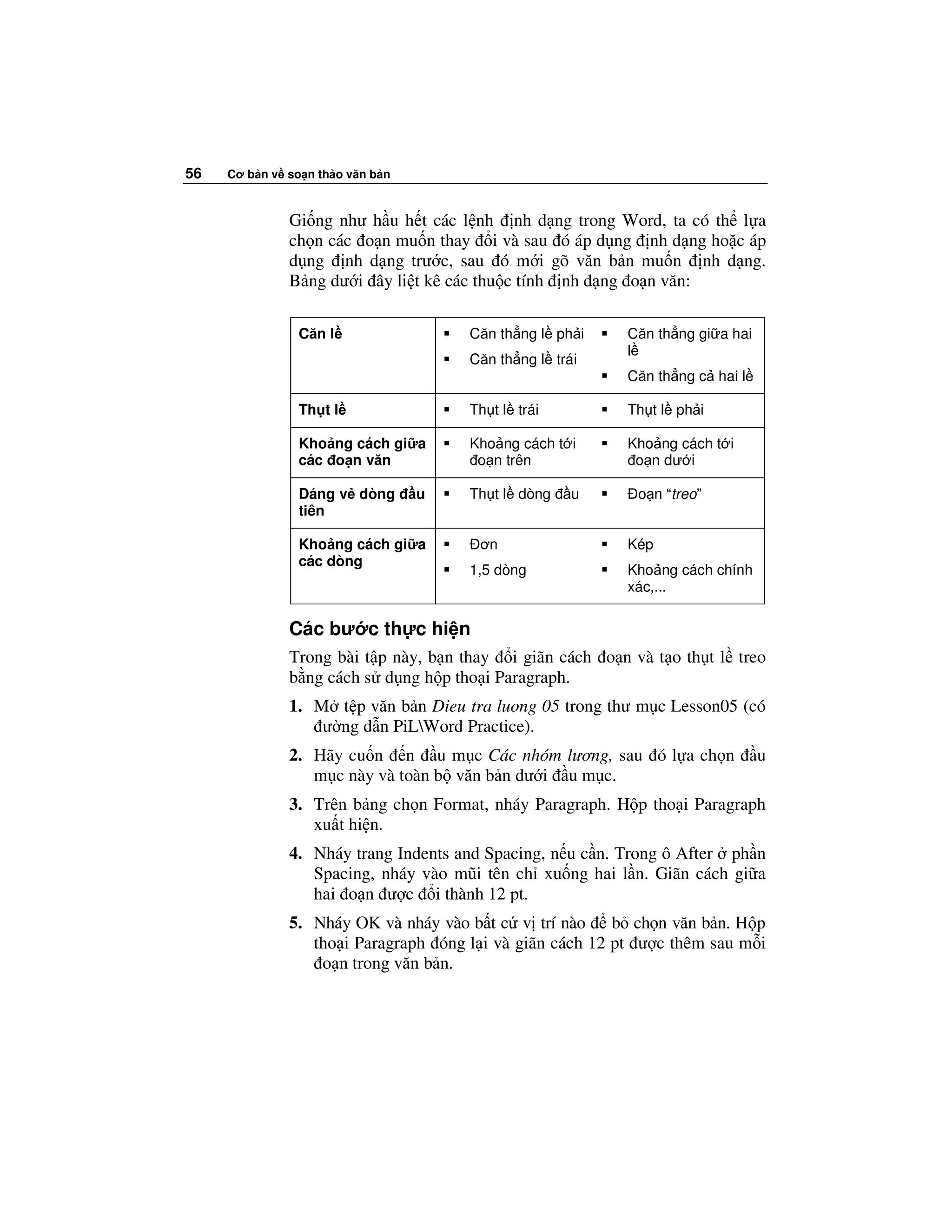 56   Cơ b n v so n th o văn b n



              Gi ng như h u h t các l nh nh d ng trong Word, ta có th l a
              ch n các o n mu n thay i và sau ó áp d ng nh d ng ho c áp
              d ng nh d ng trư c, sau ó m i gõ văn b n mu n nh d ng.
              B ng dư i ây li t kê các thu c tính nh d ng o n văn:

                Căn l                 Căn th ng l ph i    Căn th ng gi a hai
                                                          l
                                      Căn th ng l trái
                                                          Căn th ng c hai l

                Th t l                Th t l trái         Th t l ph i

                Kho ng cách gi a      Kho ng cách t i     Kho ng cách t i
                các o n văn            o n trên            o n dư i

                Dáng v dòng       u   Th t l dòng    u     o n “treo”
                tiên

                Kho ng cách gi a       ơn                 Kép
                các dòng
                                      1,5 dòng            Kho ng cách chính
                                                          xác,...

              Các bư c th c hi n
              Trong bài t p này, b n thay i giãn cách o n và t o th t l treo
              b ng cách s d ng h p tho i Paragraph.
              1. M t p văn b n Dieu tra luong 05 trong thư m c Lesson05 (có
                  ư ng d n PiLWord Practice).
              2. Hãy cu n n u m c Các nhóm lương, sau ó l a ch n               u
                 m c này và toàn b văn b n dư i u m c.
              3. Trên b ng ch n Format, nháy Paragraph. H p tho i Paragraph
                 xu t hi n.
              4. Nháy trang Indents and Spacing, n u c n. Trong ô After ph n
                 Spacing, nháy vào mũi tên ch xu ng hai l n. Giãn cách gi a
                 hai o n ư c i thành 12 pt.
              5. Nháy OK và nháy vào b t c v trí nào b ch n văn b n. H p
                 tho i Paragraph óng l i và giãn cách 12 pt ư c thêm sau m i
                  o n trong văn b n.
 