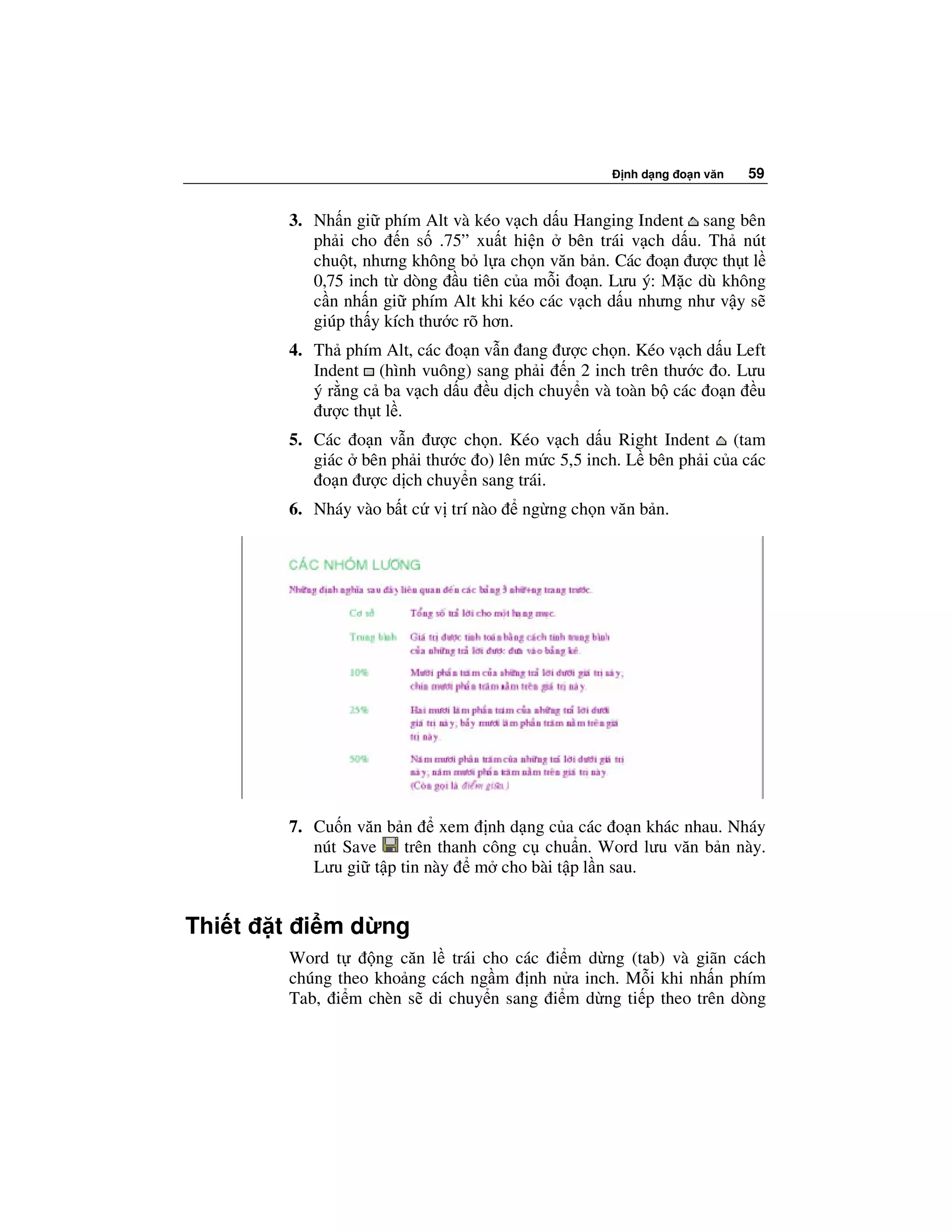 nh d ng o n văn   59


         3. Nh n gi phím Alt và kéo v ch d u Hanging Indent sang bên
            ph i cho n s .75” xu t hi n bên trái v ch d u. Th nút
            chu t, nhưng không b l a ch n văn b n. Các o n ư c th t l
            0,75 inch t dòng u tiên c a m i o n. Lưu ý: M c dù không
            c n nh n gi phím Alt khi kéo các v ch d u nhưng như v y s
            giúp th y kích thư c rõ hơn.
         4. Th phím Alt, các o n v n ang ư c ch n. Kéo v ch d u Left
            Indent (hình vuông) sang ph i n 2 inch trên thư c o. Lưu
            ý r ng c ba v ch d u u d ch chuy n và toàn b các o n u
             ư c th t l .
         5. Các o n v n ư c ch n. Kéo v ch d u Right Indent (tam
            giác bên ph i thư c o) lên m c 5,5 inch. L bên ph i c a các
             o n ư c d ch chuy n sang trái.
         6. Nháy vào b t c v trí nào   ng ng ch n văn b n.




         7. Cu n văn b n     xem nh d ng c a các o n khác nhau. Nháy
            nút Save    trên thanh công c chu n. Word lưu văn b n này.
            Lưu gi t p tin này m cho bài t p l n sau.


Thi t   t i m d ng
         Word t     ng căn l trái cho các i m d ng (tab) và giãn cách
         chúng theo kho ng cách ng m nh n a inch. M i khi nh n phím
         Tab, i m chèn s di chuy n sang i m d ng ti p theo trên dòng
 