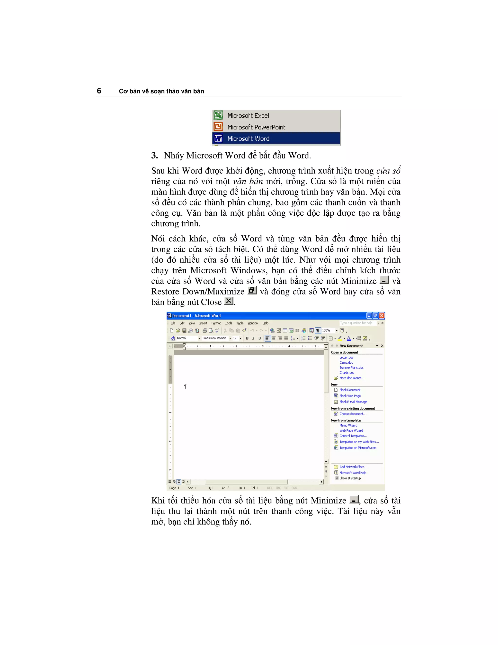 6   Cơ b n v so n th o văn b n




             3. Nháy Microsoft Word      b t   u Word.
             Sau khi Word ư c kh i ng, chương trình xu t hi n trong c a s
             riêng c a nó v i m t văn b n m i, tr ng. C a s là m t mi n c a
             màn hình ư c dùng hi n th chương trình hay văn b n. M i c a
             s    u có các thành ph n chung, bao g m các thanh cu n và thanh
             công c . Văn b n là m t ph n công vi c c l p ư c t o ra b ng
             chương trình.
             Nói cách khác, c a s Word và t ng văn b n u ư c hi n th
             trong các c a s tách bi t. Có th dùng Word   m nhi u tài li u
             (do ó nhi u c a s tài li u) m t lúc. Như v i m i chương trình
             ch y trên Microsoft Windows, b n có th i u ch nh kích thư c
             c a c a s Word và c a s văn b n b ng các nút Minimize      và
             Restore Down/Maximize       và óng c a s Word hay c a s văn
             b n b ng nút Close .




             Khi t i thi u hóa c a s tài li u b ng nút Minimize , c a s tài
             li u thu l i thành m t nút trên thanh công vi c. Tài li u này v n
             m , b n ch không th y nó.
 