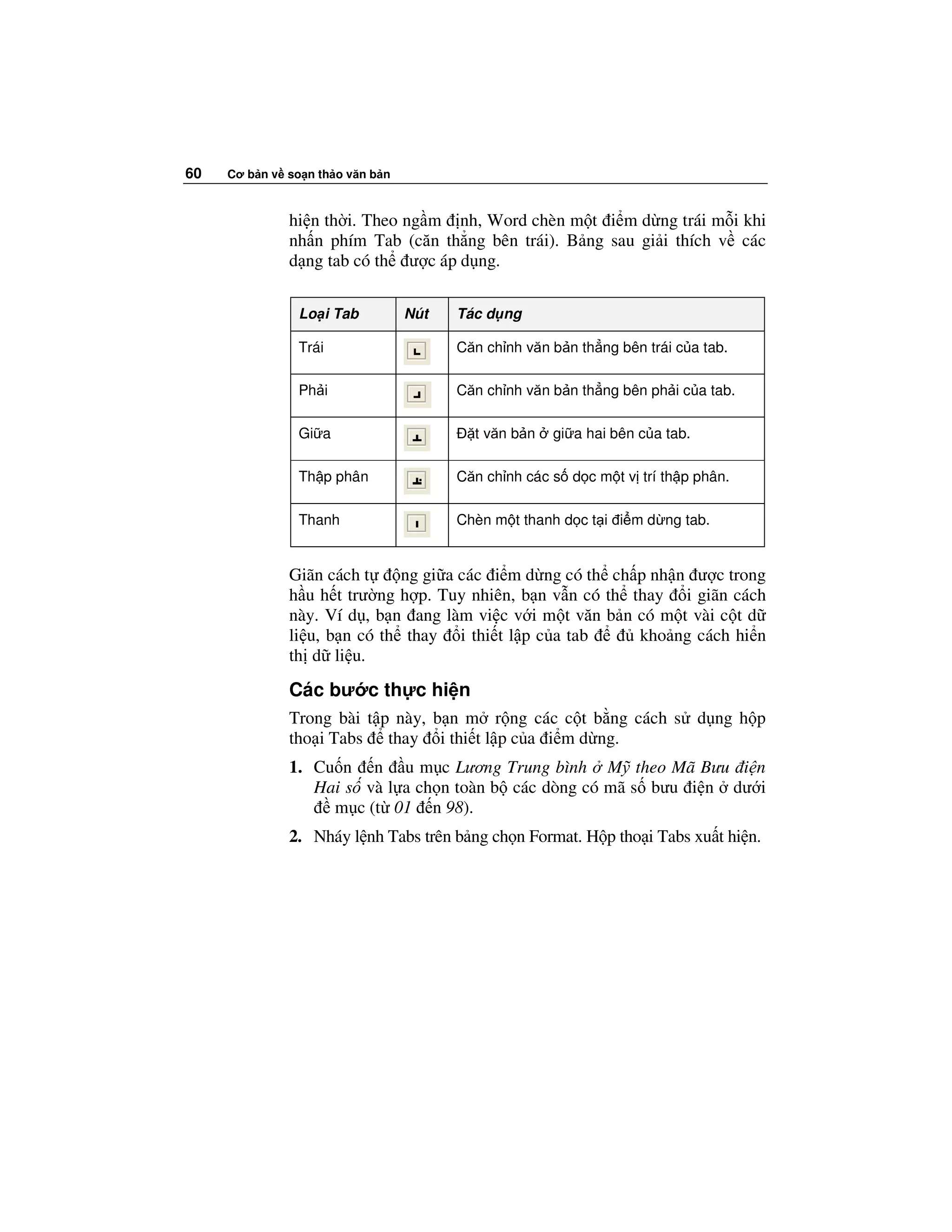 60   Cơ b n v so n th o văn b n



              hi n th i. Theo ng m nh, Word chèn m t i m d ng trái m i khi
              nh n phím Tab (căn th ng bên trái). B ng sau gi i thích v các
              d ng tab có th ư c áp d ng.

                Lo i Tab          Nút   Tác d ng

                Trái                    Căn ch nh văn b n th ng bên trái c a tab.

                Ph i                    Căn ch nh văn b n th ng bên ph i c a tab.

                Gi a                      t văn b n   gi a hai bên c a tab.

                Th p phân               Căn ch nh các s d c m t v trí th p phân.

                Thanh                   Chèn m t thanh d c t i i m d ng tab.


              Giãn cách t     ng gi a các i m d ng có th ch p nh n ư c trong
              h u h t trư ng h p. Tuy nhiên, b n v n có th thay i giãn cách
              này. Ví d , b n ang làm vi c v i m t văn b n có m t vài c t d
              li u, b n có th thay i thi t l p c a tab      kho ng cách hi n
              th d li u.
              Các bư c th c hi n
              Trong bài t p này, b n m r ng các c t b ng cách s d ng h p
              tho i Tabs thay i thi t l p c a i m d ng.
              1. Cu n n u m c Lương Trung bình M theo Mã Bưu i n
                 Hai s và l a ch n toàn b các dòng có mã s bưu i n dư i
                   m c (t 01 n 98).
              2. Nháy l nh Tabs trên b ng ch n Format. H p tho i Tabs xu t hi n.
 