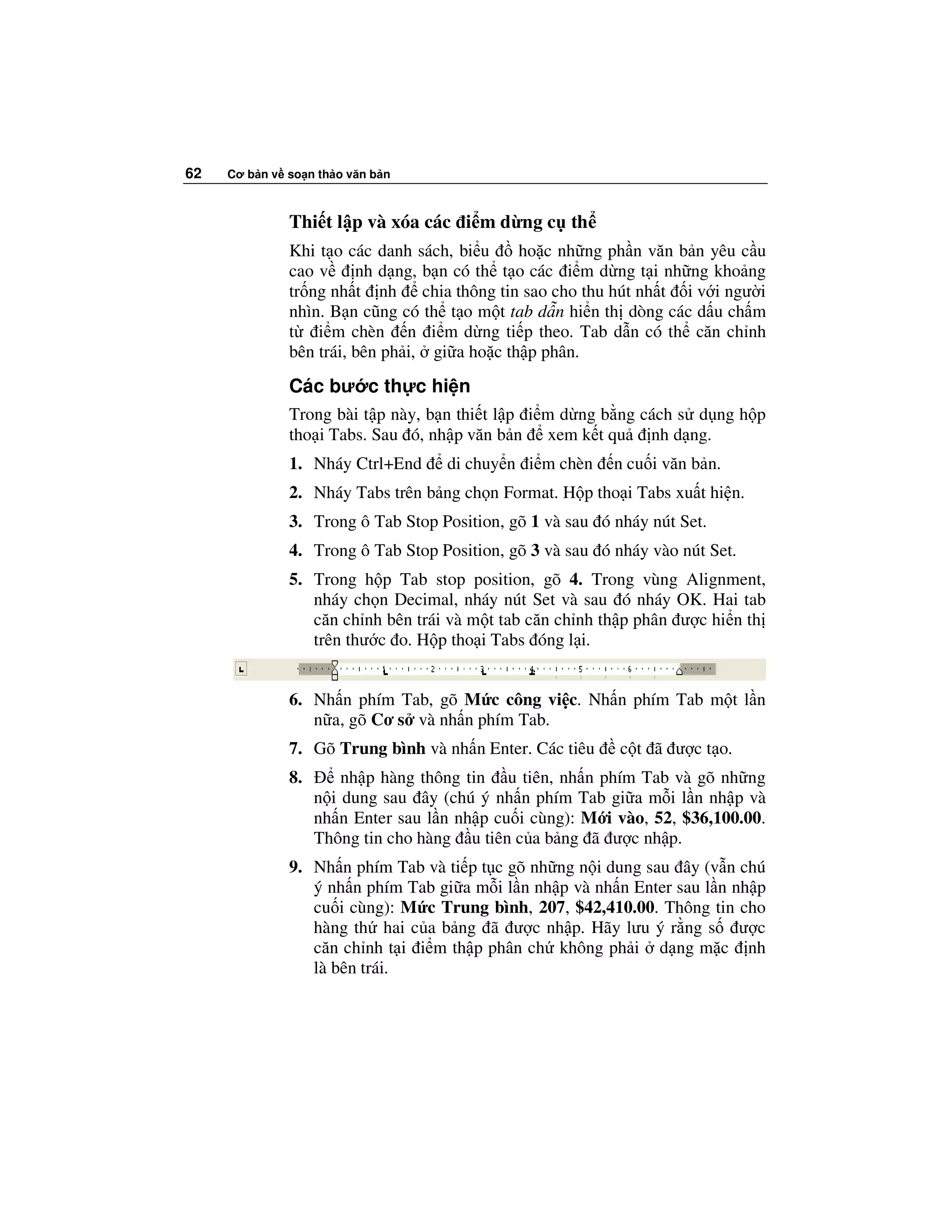 62   Cơ b n v so n th o văn b n



              Thi t l p và xóa các i m d ng c th
              Khi t o các danh sách, bi u     ho c nh ng ph n văn b n yêu c u
              cao v     nh d ng, b n có th t o các i m d ng t i nh ng kho ng
              tr ng nh t nh chia thông tin sao cho thu hút nh t i v i ngư i
              nhìn. B n cũng có th t o m t tab d n hi n th dòng các d u ch m
              t i m chèn n i m d ng ti p theo. Tab d n có th căn ch nh
              bên trái, bên ph i, gi a ho c th p phân.

              Các bư c th c hi n
              Trong bài t p này, b n thi t l p i m d ng b ng cách s d ng h p
              tho i Tabs. Sau ó, nh p văn b n xem k t qu nh d ng.
              1. Nháy Ctrl+End      di chuy n i m chèn    n cu i văn b n.
              2. Nháy Tabs trên b ng ch n Format. H p tho i Tabs xu t hi n.
              3. Trong ô Tab Stop Position, gõ 1 và sau ó nháy nút Set.
              4. Trong ô Tab Stop Position, gõ 3 và sau ó nháy vào nút Set.
              5. Trong h p Tab stop position, gõ 4. Trong vùng Alignment,
                 nháy ch n Decimal, nháy nút Set và sau ó nháy OK. Hai tab
                 căn ch nh bên trái và m t tab căn ch nh th p phân ư c hi n th
                 trên thư c o. H p tho i Tabs óng l i.


              6. Nh n phím Tab, gõ M c công vi c. Nh n phím Tab m t l n
                 n a, gõ Cơ s và nh n phím Tab.
              7. Gõ Trung bình và nh n Enter. Các tiêu     c t ã ư c t o.
              8.       nh p hàng thông tin u tiên, nh n phím Tab và gõ nh ng
                   n i dung sau ây (chú ý nh n phím Tab gi a m i l n nh p và
                   nh n Enter sau l n nh p cu i cùng): M i vào, 52, $36,100.00.
                   Thông tin cho hàng u tiên c a b ng ã ư c nh p.
              9. Nh n phím Tab và ti p t c gõ nh ng n i dung sau ây (v n chú
                 ý nh n phím Tab gi a m i l n nh p và nh n Enter sau l n nh p
                 cu i cùng): M c Trung bình, 207, $42,410.00. Thông tin cho
                 hàng th hai c a b ng ã ư c nh p. Hãy lưu ý r ng s ư c
                 căn ch nh t i i m th p phân ch không ph i d ng m c nh
                 là bên trái.
 