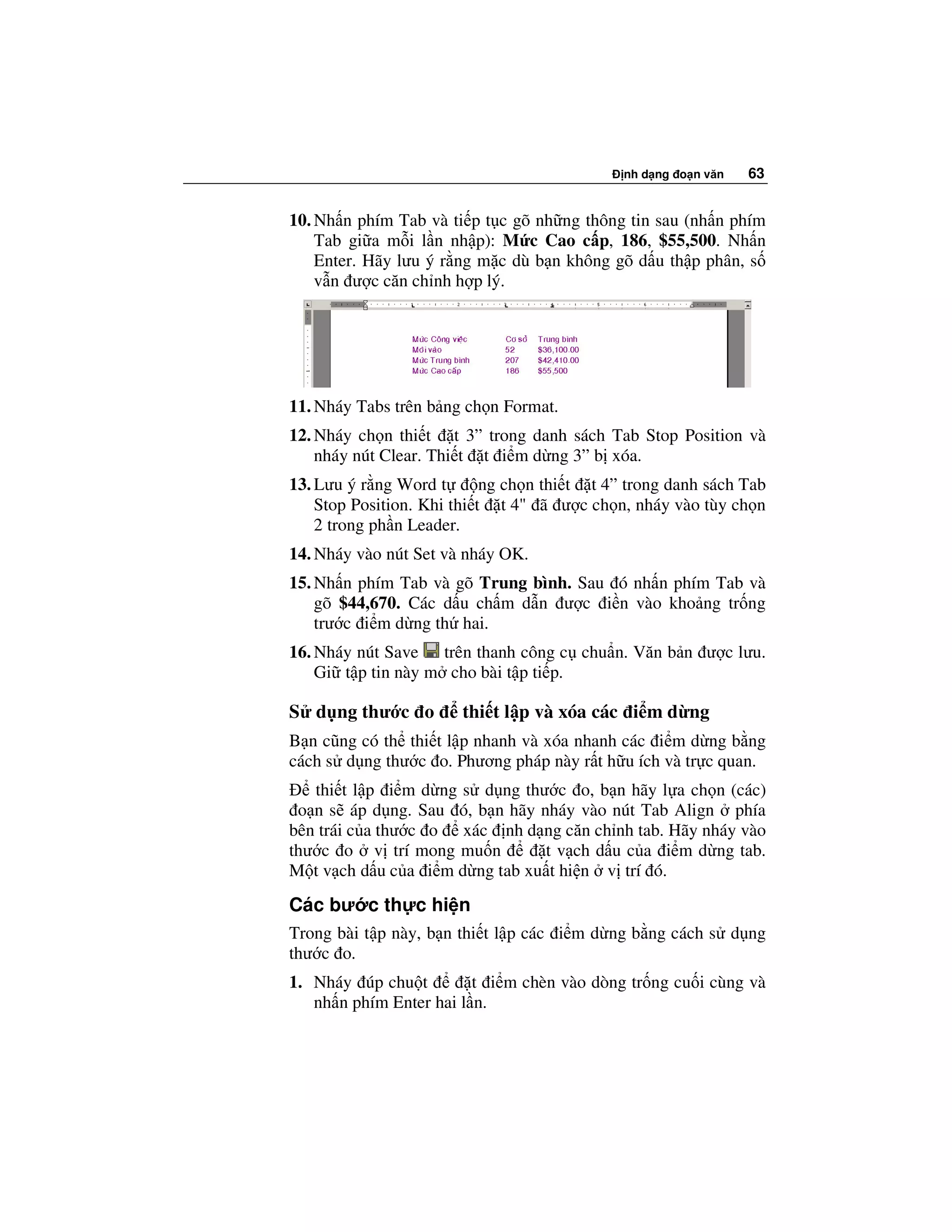 nh d ng o n văn   63


10. Nh n phím Tab và ti p t c gõ nh ng thông tin sau (nh n phím
    Tab gi a m i l n nh p): M c Cao c p, 186, $55,500. Nh n
    Enter. Hãy lưu ý r ng m c dù b n không gõ d u th p phân, s
    v n ư c căn ch nh h p lý.




11. Nháy Tabs trên b ng ch n Format.
12. Nháy ch n thi t t 3” trong danh sách Tab Stop Position và
    nháy nút Clear. Thi t t i m d ng 3” b xóa.
13. Lưu ý r ng Word t       ng ch n thi t t 4” trong danh sách Tab
    Stop Position. Khi thi t t 4" ã ư c ch n, nháy vào tùy ch n
    2 trong ph n Leader.
14. Nháy vào nút Set và nháy OK.
15. Nh n phím Tab và gõ Trung bình. Sau ó nh n phím Tab và
    gõ $44,670. Các d u ch m d n ư c i n vào kho ng tr ng
    trư c i m d ng th hai.
16. Nháy nút Save trên thanh công c chu n. Văn b n ư c lưu.
    Gi t p tin này m cho bài t p ti p.

S d ng thư c o          thi t l p và xóa các i m d ng
B n cũng có th thi t l p nhanh và xóa nhanh các i m d ng b ng
cách s d ng thư c o. Phương pháp này r t h u ích và tr c quan.
   thi t l p i m d ng s d ng thư c o, b n hãy l a ch n (các)
 o n s áp d ng. Sau ó, b n hãy nháy vào nút Tab Align phía
bên trái c a thư c o xác nh d ng căn ch nh tab. Hãy nháy vào
thư c o v trí mong mu n          t v ch d u c a i m d ng tab.
M t v ch d u c a i m d ng tab xu t hi n v trí ó.
Các bư c th c hi n
Trong bài t p này, b n thi t l p các i m d ng b ng cách s d ng
thư c o.
1. Nháy úp chu t         t i m chèn vào dòng tr ng cu i cùng và
   nh n phím Enter hai l n.
 