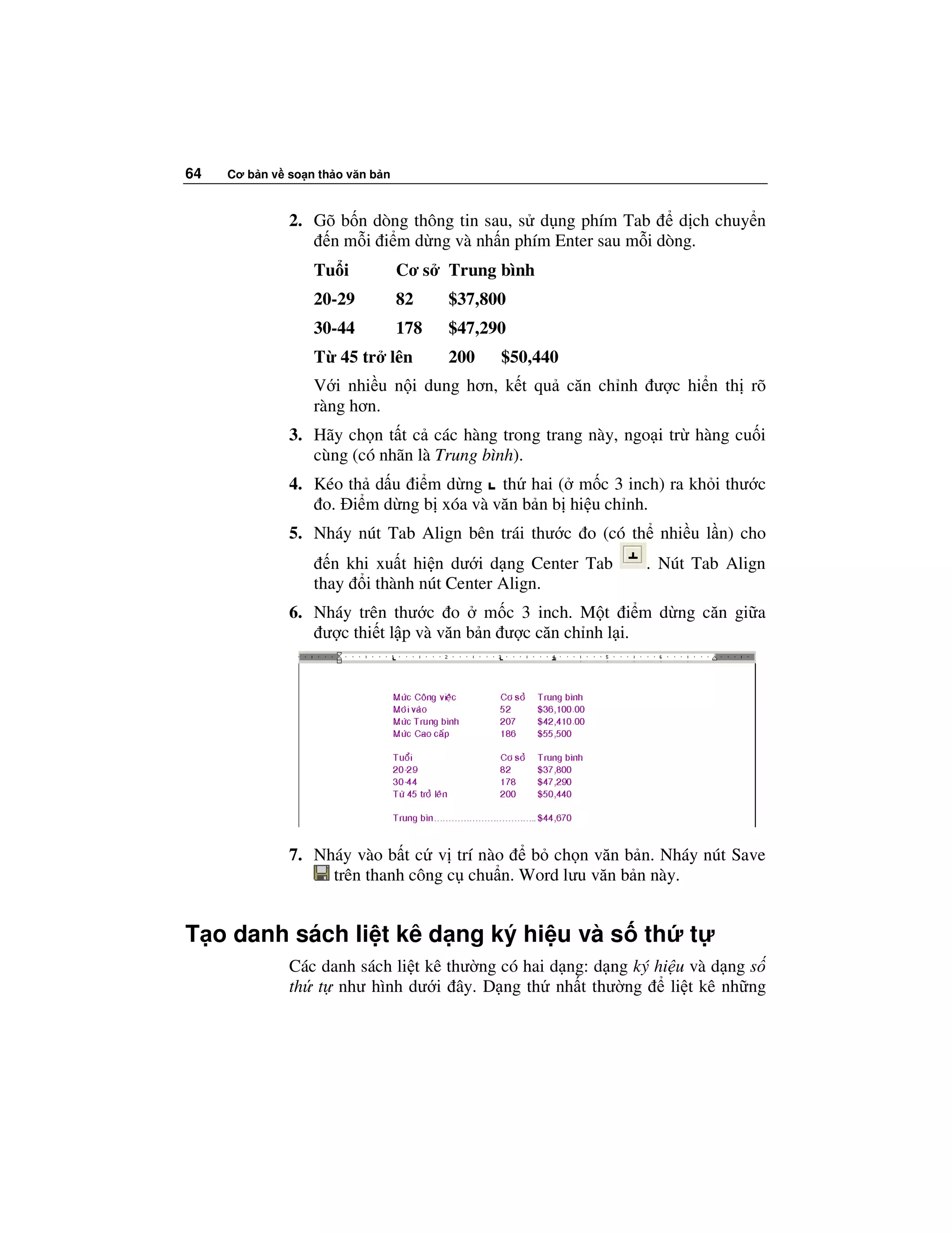 64   Cơ b n v so n th o văn b n



              2. Gõ b n dòng thông tin sau, s d ng phím Tab    d ch chuy n
                  n m i i m d ng và nh n phím Enter sau m i dòng.
                  Tu i            Cơ s   Trung bình
                  20-29           82     $37,800
                  30-44           178    $47,290
                  T 45 tr lên            200   $50,440
                  V i nhi u n i dung hơn, k t qu căn ch nh ư c hi n th rõ
                  ràng hơn.
              3. Hãy ch n t t c các hàng trong trang này, ngo i tr hàng cu i
                 cùng (có nhãn là Trung bình).
              4. Kéo th d u i m d ng th hai ( m c 3 inch) ra kh i thư c
                  o. i m d ng b xóa và văn b n b hi u ch nh.
              5. Nháy nút Tab Align bên trái thư c o (có th nhi u l n) cho
                    n khi xu t hi n dư i d ng Center Tab      . Nút Tab Align
                  thay i thành nút Center Align.
              6. Nháy trên thư c o m c 3 inch. M t i m d ng căn gi a
                  ư c thi t l p và văn b n ư c căn ch nh l i.




              7. Nháy vào b t c v trí nào    b ch n văn b n. Nháy nút Save
                   trên thanh công c chu n. Word lưu văn b n này.


T o danh sách li t kê d ng ký hi u và s th                          t
              Các danh sách li t kê thư ng có hai d ng: d ng ký hi u và d ng s
              th t như hình dư i ây. D ng th nh t thư ng          li t kê nh ng
 