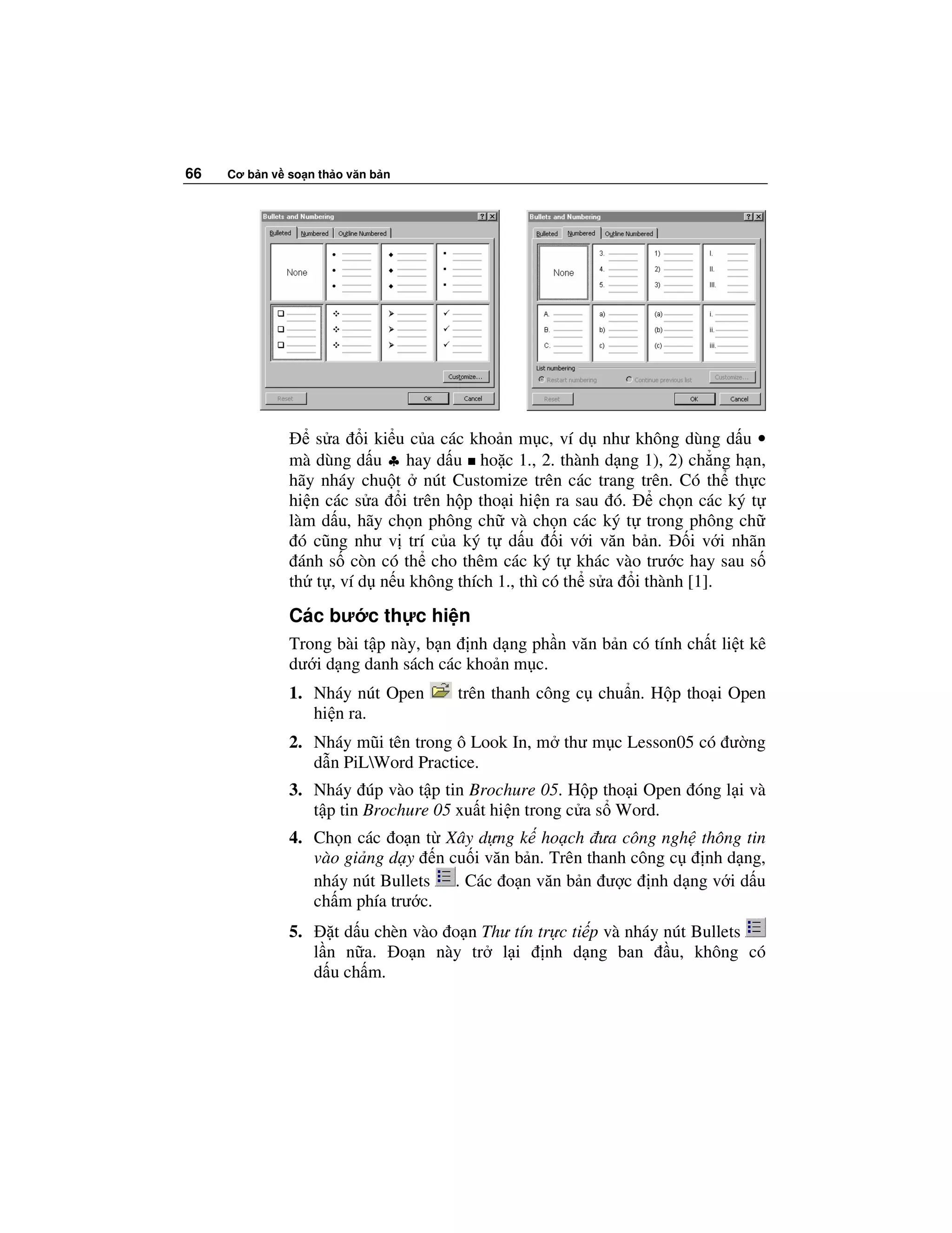 66   Cơ b n v so n th o văn b n




                  s a i ki u c a các kho n m c, ví d như không dùng d u •
              mà dùng d u ♣ hay d u ho c 1., 2. thành d ng 1), 2) ch ng h n,
              hãy nháy chu t nút Customize trên các trang trên. Có th th c
              hi n các s a i trên h p tho i hi n ra sau ó.      ch n các ký t
              làm d u, hãy ch n phông ch và ch n các ký t trong phông ch
               ó cũng như v trí c a ký t d u i v i văn b n.         i v i nhãn
               ánh s còn có th cho thêm các ký t khác vào trư c hay sau s
              th t , ví d n u không thích 1., thì có th s a i thành [1].
              Các bư c th c hi n
              Trong bài t p này, b n nh d ng ph n văn b n có tính ch t li t kê
              dư i d ng danh sách các kho n m c.
              1. Nháy nút Open        trên thanh công c chu n. H p tho i Open
                 hi n ra.
              2. Nháy mũi tên trong ô Look In, m thư m c Lesson05 có ư ng
                 d n PiLWord Practice.
              3. Nháy úp vào t p tin Brochure 05. H p tho i Open óng l i và
                 t p tin Brochure 05 xu t hi n trong c a s Word.
              4. Ch n các o n t Xây d ng k ho ch ưa công ngh thông tin
                 vào gi ng d y n cu i văn b n. Trên thanh công c nh d ng,
                 nháy nút Bullets . Các o n văn b n ư c nh d ng v i d u
                 ch m phía trư c.
              5.      t d u chèn vào o n Thư tín tr c ti p và nháy nút Bullets
                   l n n a. o n này tr l i nh d ng ban              u, không có
                   d u ch m.
 