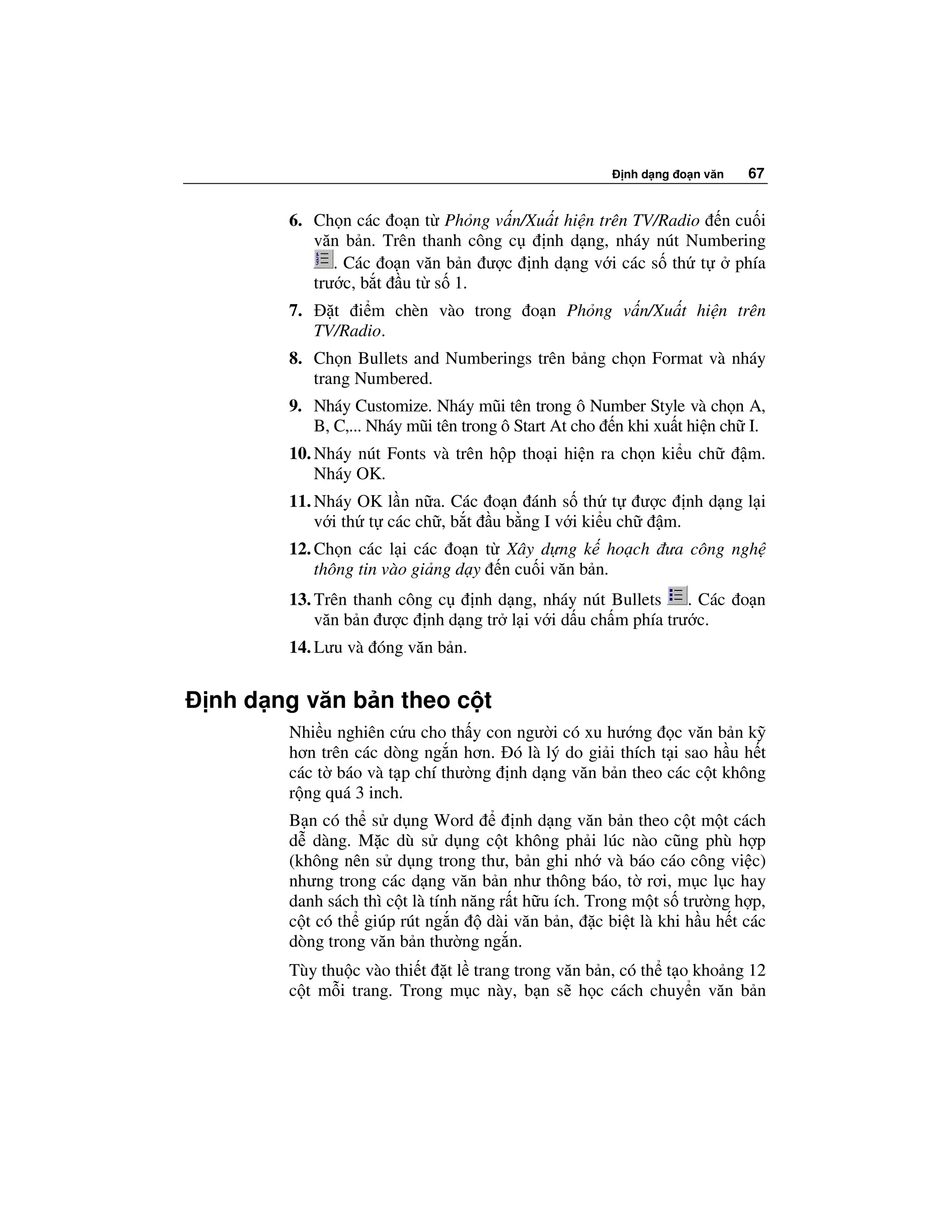 nh d ng o n văn   67


      6. Ch n các o n t Ph ng v n/Xu t hi n trên TV/Radio n cu i
         văn b n. Trên thanh công c nh d ng, nháy nút Numbering
            . Các o n văn b n ư c nh d ng v i các s th t    phía
         trư c, b t u t s 1.
      7.     t i m chèn vào trong      o n Ph ng v n/Xu t hi n trên
           TV/Radio.
      8. Ch n Bullets and Numberings trên b ng ch n Format và nháy
         trang Numbered.
      9. Nháy Customize. Nháy mũi tên trong ô Number Style và ch n A,
         B, C,... Nháy mũi tên trong ô Start At cho n khi xu t hi n ch I.
      10. Nháy nút Fonts và trên h p tho i hi n ra ch n ki u ch        m.
          Nháy OK.
      11. Nháy OK l n n a. Các o n ánh s th t ư c nh d ng l i
          v i th t các ch , b t u b ng I v i ki u ch m.
      12. Ch n các l i các o n t Xây d ng k ho ch ưa công ngh
          thông tin vào gi ng d y n cu i văn b n.
      13. Trên thanh công c nh d ng, nháy nút Bullets . Các o n
          văn b n ư c nh d ng tr l i v i d u ch m phía trư c.
      14. Lưu và óng văn b n.


nh d ng văn b n theo c t
      Nhi u nghiên c u cho th y con ngư i có xu hư ng c văn b n k
      hơn trên các dòng ng n hơn. ó là lý do gi i thích t i sao h u h t
      các t báo và t p chí thư ng nh d ng văn b n theo các c t không
      r ng quá 3 inch.
      B n có th s d ng Word            nh d ng văn b n theo c t m t cách
      d dàng. M c dù s d ng c t không ph i lúc nào cũng phù h p
      (không nên s d ng trong thư, b n ghi nh và báo cáo công vi c)
      nhưng trong các d ng văn b n như thông báo, t rơi, m c l c hay
      danh sách thì c t là tính năng r t h u ích. Trong m t s trư ng h p,
      c t có th giúp rút ng n      dài văn b n, c bi t là khi h u h t các
      dòng trong văn b n thư ng ng n.
      Tùy thu c vào thi t t l trang trong văn b n, có th t o kho ng 12
      c t m i trang. Trong m c này, b n s h c cách chuy n văn b n
 