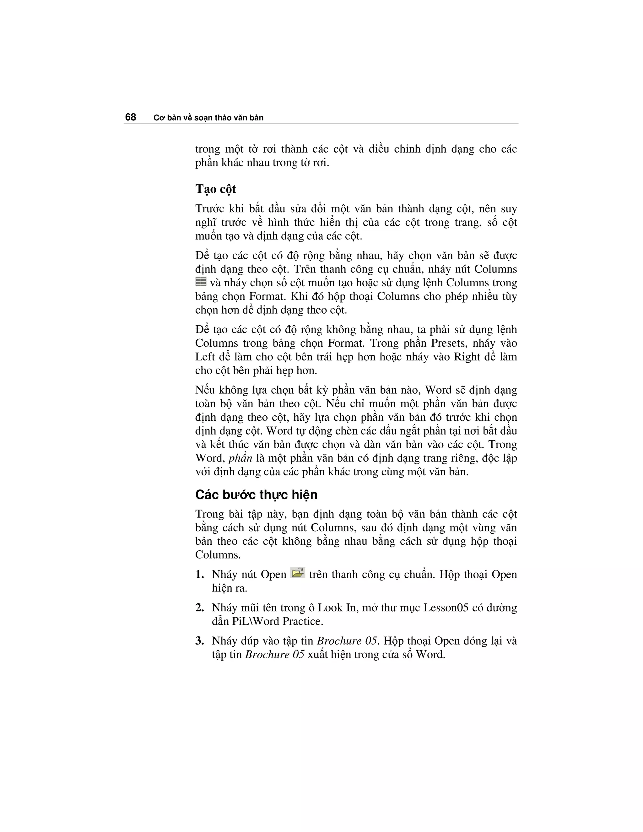 68   Cơ b n v so n th o văn b n



              trong m t t rơi thành các c t và i u ch nh      nh d ng cho các
              ph n khác nhau trong t rơi.

              T oc t
              Trư c khi b t u s a i m t văn b n thành d ng c t, nên suy
              nghĩ trư c v hình th c hi n th c a các c t trong trang, s c t
              mu n t o và nh d ng c a các c t.
                  t o các c t có    r ng b ng nhau, hãy ch n văn b n s ư c
                nh d ng theo c t. Trên thanh công c chu n, nháy nút Columns
                 và nháy ch n s c t mu n t o ho c s d ng l nh Columns trong
              b ng ch n Format. Khi ó h p tho i Columns cho phép nhi u tùy
              ch n hơn       nh d ng theo c t.
                 t o các c t có     r ng không b ng nhau, ta ph i s d ng l nh
              Columns trong b ng ch n Format. Trong ph n Presets, nháy vào
              Left    làm cho c t bên trái h p hơn ho c nháy vào Right    làm
              cho c t bên ph i h p hơn.
              N u không l a ch n b t kỳ ph n văn b n nào, Word s        nh d ng
              toàn b văn b n theo c t. N u ch mu n m t ph n văn b n ư c
                nh d ng theo c t, hãy l a ch n ph n văn b n ó trư c khi ch n
                nh d ng c t. Word t    ng chèn các d u ng t ph n t i nơi b t u
              và k t thúc văn b n ư c ch n và dàn văn b n vào các c t. Trong
              Word, ph n là m t ph n văn b n có nh d ng trang riêng, c l p
              v i nh d ng c a các ph n khác trong cùng m t văn b n.
              Các bư c th c hi n
              Trong bài t p này, b n nh d ng toàn b văn b n thành các c t
              b ng cách s d ng nút Columns, sau ó nh d ng m t vùng văn
              b n theo các c t không b ng nhau b ng cách s d ng h p tho i
              Columns.
              1. Nháy nút Open      trên thanh công c chu n. H p tho i Open
                 hi n ra.
              2. Nháy mũi tên trong ô Look In, m thư m c Lesson05 có ư ng
                 d n PiLWord Practice.
              3. Nháy úp vào t p tin Brochure 05. H p tho i Open óng l i và
                 t p tin Brochure 05 xu t hi n trong c a s Word.
 