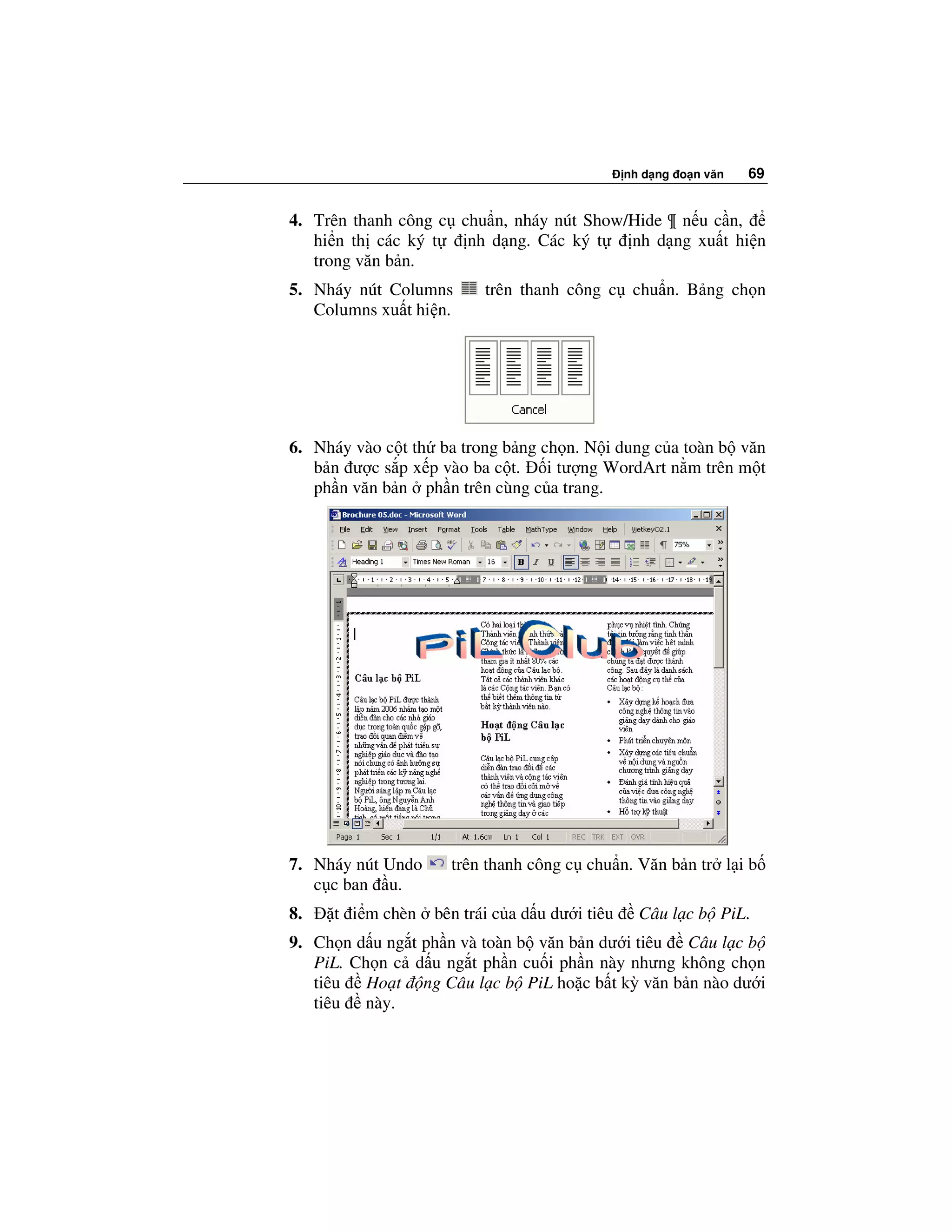 nh d ng o n văn   69


4. Trên thanh công c chu n, nháy nút Show/Hide ¶ n u c n,
   hi n th các ký t   nh d ng. Các ký t   nh d ng xu t hi n
   trong văn b n.
5. Nháy nút Columns       trên thanh công c chu n. B ng ch n
   Columns xu t hi n.




6. Nháy vào c t th ba trong b ng ch n. N i dung c a toàn b văn
   b n ư c s p x p vào ba c t.    i tư ng WordArt n m trên m t
   ph n văn b n ph n trên cùng c a trang.




7. Nháy nút Undo     trên thanh công c chu n. Văn b n tr l i b
   c c ban u.
8.   t i m chèn    bên trái c a d u dư i tiêu     Câu l c b PiL.
9. Ch n d u ng t ph n và toàn b văn b n dư i tiêu Câu l c b
   PiL. Ch n c d u ng t ph n cu i ph n này nhưng không ch n
   tiêu Ho t ng Câu l c b PiL ho c b t kỳ văn b n nào dư i
   tiêu này.
 