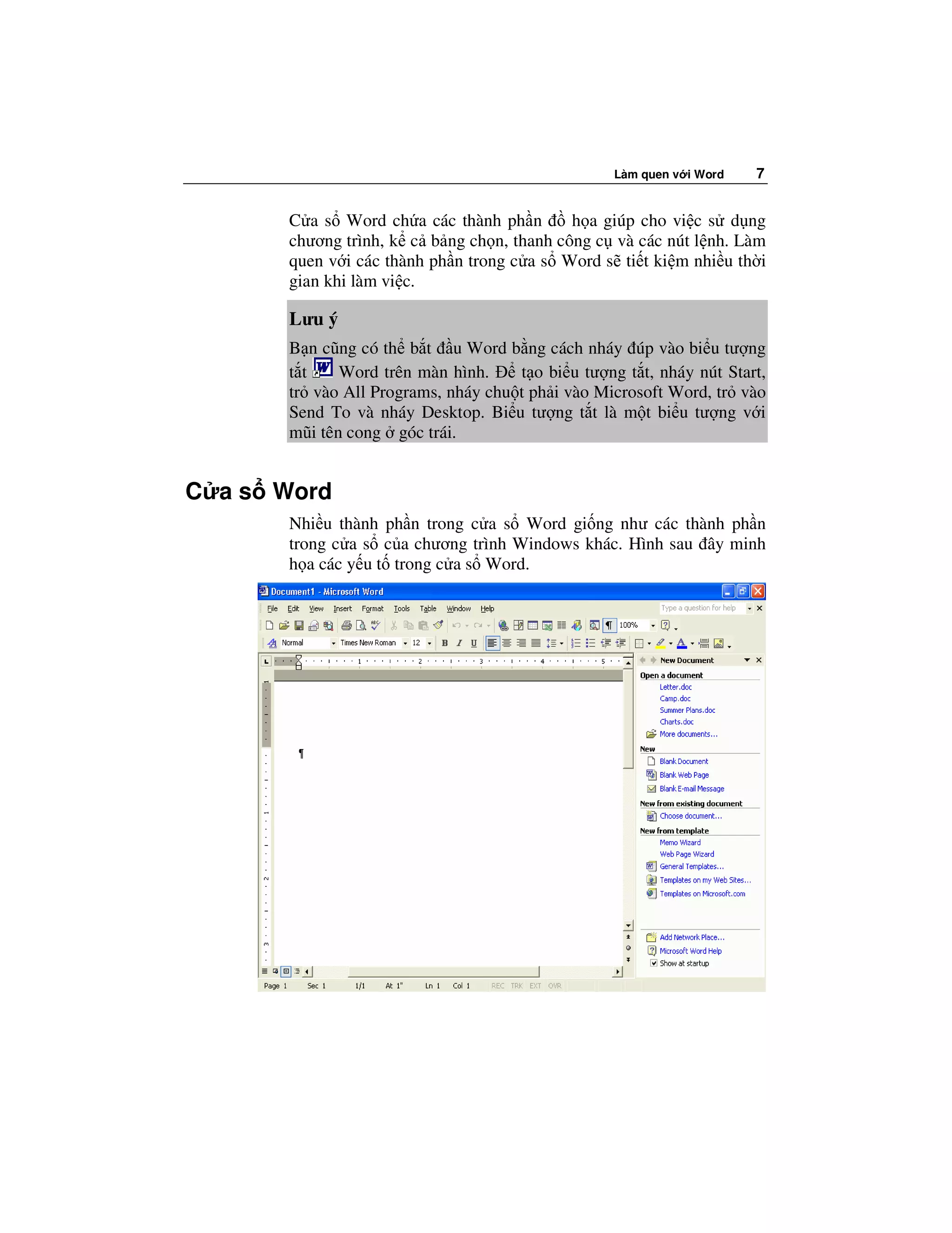 Làm quen v i Word   7


       C a s Word ch a các thành ph n       h a giúp cho vi c s d ng
       chương trình, k c b ng ch n, thanh công c và các nút l nh. Làm
       quen v i các thành ph n trong c a s Word s ti t ki m nhi u th i
       gian khi làm vi c.

       Lưu ý
       B n cũng có th b t u Word b ng cách nháy úp vào bi u tư ng
       t t    Word trên màn hình.    t o bi u tư ng t t, nháy nút Start,
       tr vào All Programs, nháy chu t ph i vào Microsoft Word, tr vào
       Send To và nháy Desktop. Bi u tư ng t t là m t bi u tư ng v i
       mũi tên cong góc trái.


C a s Word
       Nhi u thành ph n trong c a s Word gi ng như các thành ph n
       trong c a s c a chương trình Windows khác. Hình sau ây minh
       h a các y u t trong c a s Word.
 