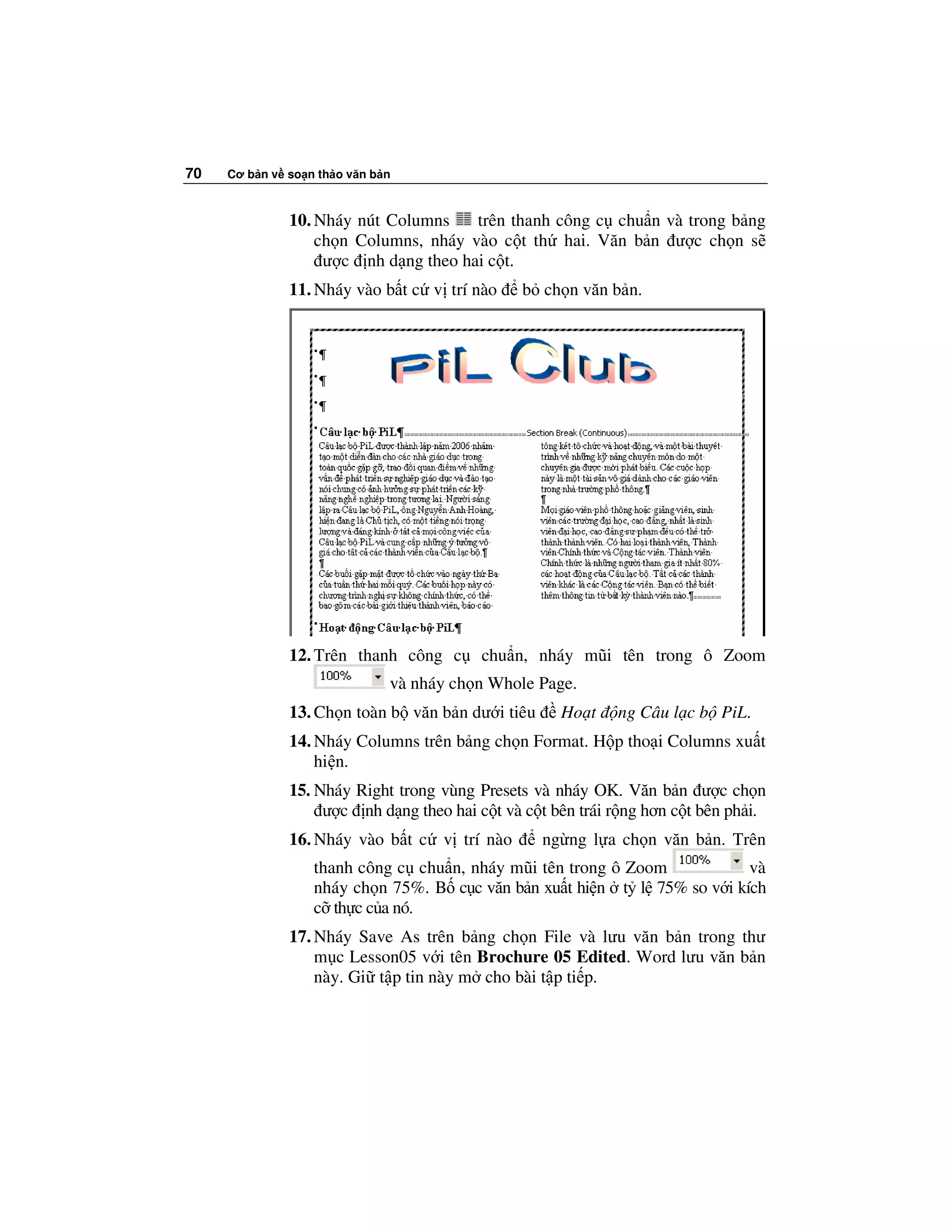 70   Cơ b n v so n th o văn b n



              10. Nháy nút Columns    trên thanh công c chu n và trong b ng
                  ch n Columns, nháy vào c t th hai. Văn b n ư c ch n s
                   ư c nh d ng theo hai c t.
              11. Nháy vào b t c v trí nào     b ch n văn b n.




              12. Trên thanh công c      chu n, nháy mũi tên trong ô Zoom
                              và nháy ch n Whole Page.
              13. Ch n toàn b văn b n dư i tiêu     Ho t    ng Câu l c b PiL.
              14. Nháy Columns trên b ng ch n Format. H p tho i Columns xu t
                  hi n.
              15. Nháy Right trong vùng Presets và nháy OK. Văn b n ư c ch n
                   ư c nh d ng theo hai c t và c t bên trái r ng hơn c t bên ph i.
              16. Nháy vào b t c v trí nào        ng ng l a ch n văn b n. Trên
                  thanh công c chu n, nháy mũi tên trong ô Zoom           và
                  nháy ch n 75%. B c c văn b n xu t hi n t l 75% so v i kích
                  c th c c a nó.
              17. Nháy Save As trên b ng ch n File và lưu văn b n trong thư
                  m c Lesson05 v i tên Brochure 05 Edited. Word lưu văn b n
                  này. Gi t p tin này m cho bài t p ti p.
 