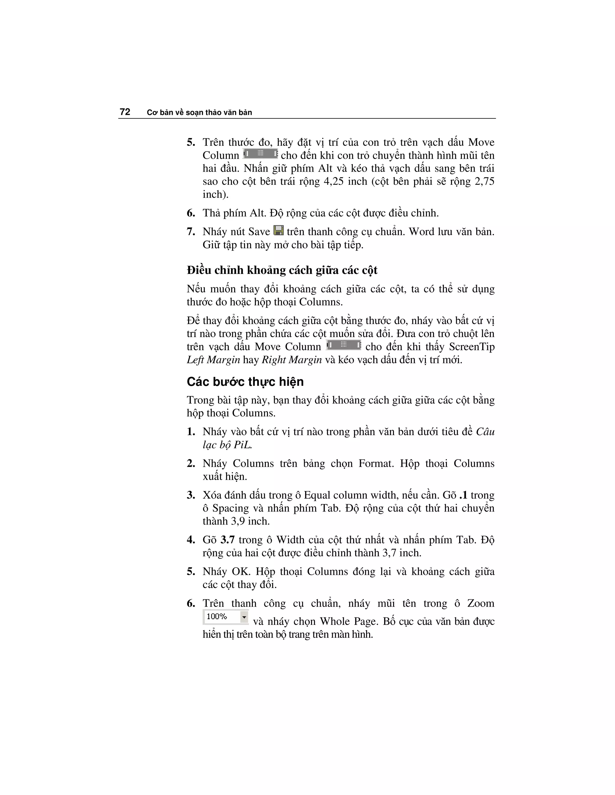 72   Cơ b n v so n th o văn b n



              5. Trên thư c o, hãy t v trí c a con tr trên v ch d u Move
                 Column          cho n khi con tr chuy n thành hình mũi tên
                 hai u. Nh n gi phím Alt và kéo th v ch d u sang bên trái
                 sao cho c t bên trái r ng 4,25 inch (c t bên ph i s r ng 2,75
                 inch).
              6. Th phím Alt.      r ng c a các c t ư c i u ch nh.
              7. Nháy nút Save trên thanh công c chu n. Word lưu văn b n.
                 Gi t p tin này m cho bài t p ti p.

                 i u ch nh kho ng cách gi a các c t
              N u mu n thay i kho ng cách gi a các c t, ta có th s d ng
              thư c o ho c h p tho i Columns.
                   thay i kho ng cách gi a c t b ng thư c o, nháy vào b t c v
              trí nào trong ph n ch a các c t mu n s a i. ưa con tr chu t lên
              trên v ch d u Move Column              cho n khi th y ScreenTip
              Left Margin hay Right Margin và kéo v ch d u n v trí m i.
              Các bư c th c hi n
              Trong bài t p này, b n thay   i kho ng cách gi a gi a các c t b ng
              h p tho i Columns.
              1. Nháy vào b t c v trí nào trong ph n văn b n dư i tiêu     Câu
                 l c b PiL.
              2. Nháy Columns trên b ng ch n Format. H p tho i Columns
                 xu t hi n.
              3. Xóa ánh d u trong ô Equal column width, n u c n. Gõ .1 trong
                 ô Spacing và nh n phím Tab.    r ng c a c t th hai chuy n
                 thành 3,9 inch.
              4. Gõ 3.7 trong ô Width c a c t th nh t và nh n phím Tab.
                 r ng c a hai c t ư c i u ch nh thành 3,7 inch.
              5. Nháy OK. H p tho i Columns óng l i và kho ng cách gi a
                 các c t thay i.
              6. Trên thanh công c      chu n, nháy mũi tên trong ô Zoom
                              và nháy ch n Whole Page. B c c c a văn b n ư c
                  hi n th trên toàn b trang trên màn hình.
 