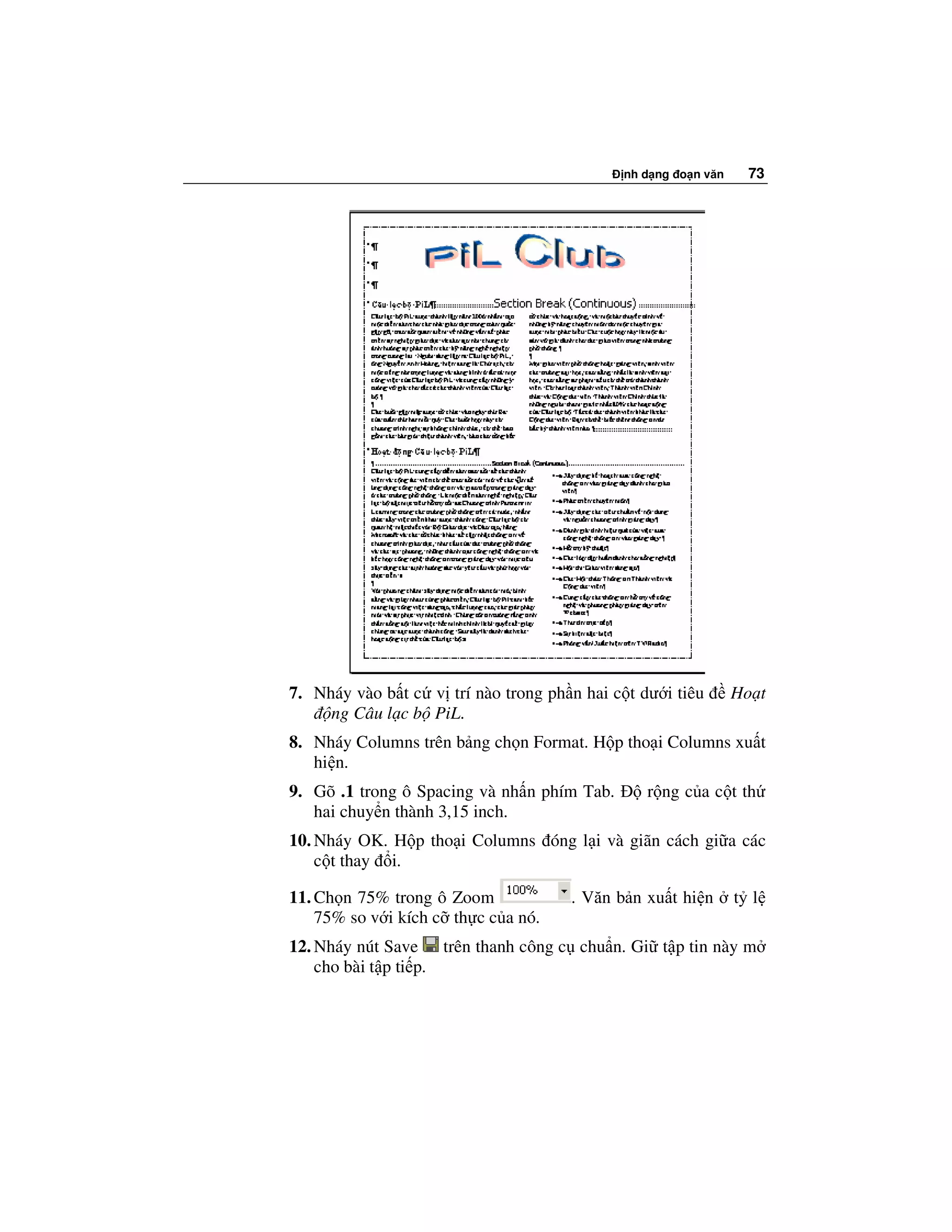 nh d ng o n văn     73




7. Nháy vào b t c v trí nào trong ph n hai c t dư i tiêu       Ho t
     ng Câu l c b PiL.
8. Nháy Columns trên b ng ch n Format. H p tho i Columns xu t
   hi n.
9. Gõ .1 trong ô Spacing và nh n phím Tab.      r ng c a c t th
   hai chuy n thành 3,15 inch.
10. Nháy OK. H p tho i Columns óng l i và giãn cách gi a các
    c t thay i.

11. Ch n 75% trong ô Zoom             . Văn b n xu t hi n      t l
    75% so v i kích c th c c a nó.
12. Nháy nút Save trên thanh công c chu n. Gi t p tin này m
    cho bài t p ti p.
 