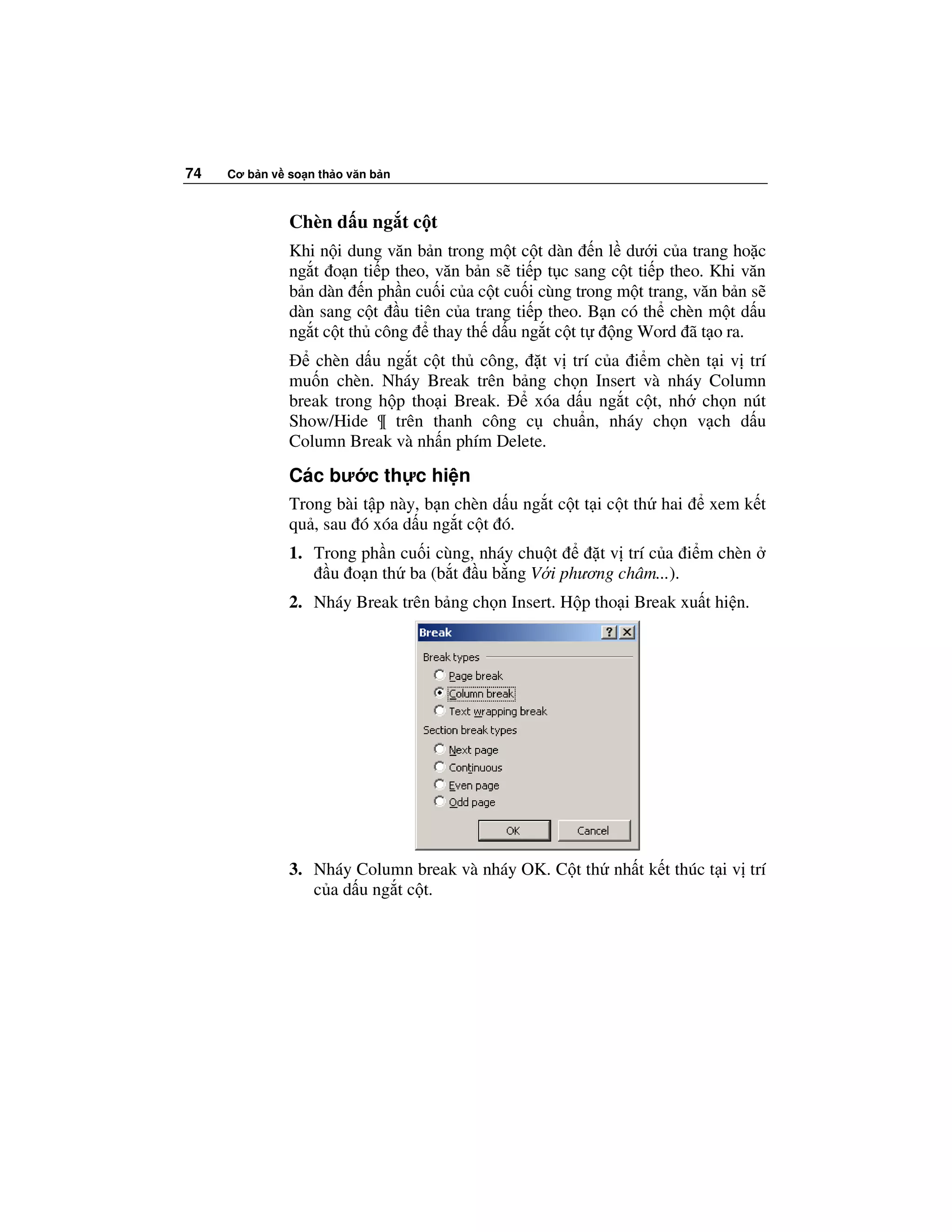 74   Cơ b n v so n th o văn b n



              Chèn d u ng t c t
              Khi n i dung văn b n trong m t c t dàn n l dư i c a trang ho c
              ng t o n ti p theo, văn b n s ti p t c sang c t ti p theo. Khi văn
              b n dàn n ph n cu i c a c t cu i cùng trong m t trang, văn b n s
              dàn sang c t u tiên c a trang ti p theo. B n có th chèn m t d u
              ng t c t th công thay th d u ng t c t t      ng Word ã t o ra.
                  chèn d u ng t c t th công, t v trí c a i m chèn t i v trí
              mu n chèn. Nháy Break trên b ng ch n Insert và nháy Column
              break trong h p tho i Break.   xóa d u ng t c t, nh ch n nút
              Show/Hide ¶ trên thanh công c chu n, nháy ch n v ch d u
              Column Break và nh n phím Delete.
              Các bư c th c hi n
              Trong bài t p này, b n chèn d u ng t c t t i c t th hai   xem k t
              qu , sau ó xóa d u ng t c t ó.
              1. Trong ph n cu i cùng, nháy chu t  t v trí c a i m chèn
                   u o n th ba (b t u b ng V i phương châm...).
              2. Nháy Break trên b ng ch n Insert. H p tho i Break xu t hi n.




              3. Nháy Column break và nháy OK. C t th nh t k t thúc t i v trí
                 c a d u ng t c t.
 