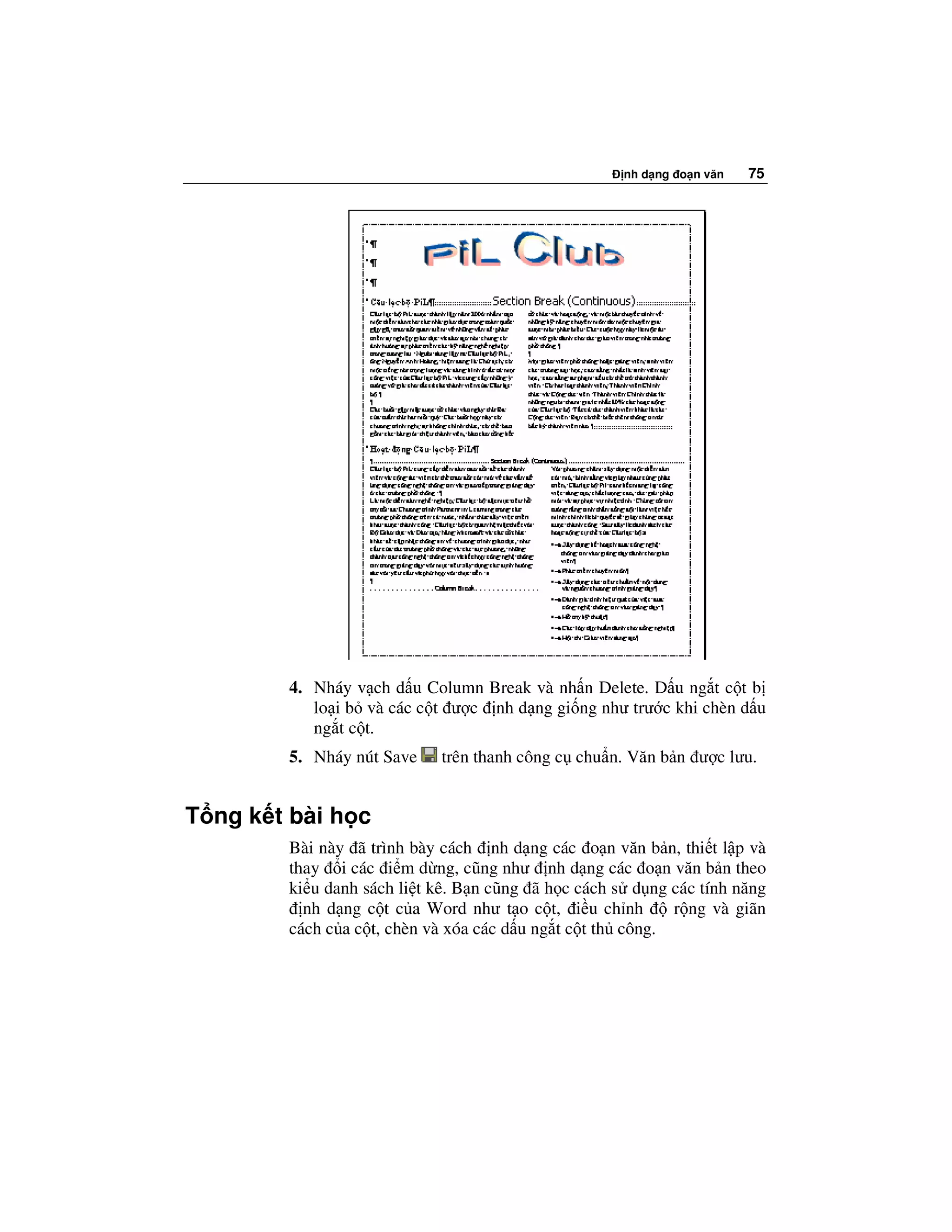 nh d ng o n văn   75




        4. Nháy v ch d u Column Break và nh n Delete. D u ng t c t b
           lo i b và các c t ư c nh d ng gi ng như trư c khi chèn d u
           ng t c t.
        5. Nháy nút Save    trên thanh công c chu n. Văn b n ư c lưu.


T ng k t bài h c
        Bài này ã trình bày cách nh d ng các o n văn b n, thi t l p và
        thay i các i m d ng, cũng như nh d ng các o n văn b n theo
        ki u danh sách li t kê. B n cũng ã h c cách s d ng các tính năng
          nh d ng c t c a Word như t o c t, i u ch nh       r ng và giãn
        cách c a c t, chèn và xóa các d u ng t c t th công.
 