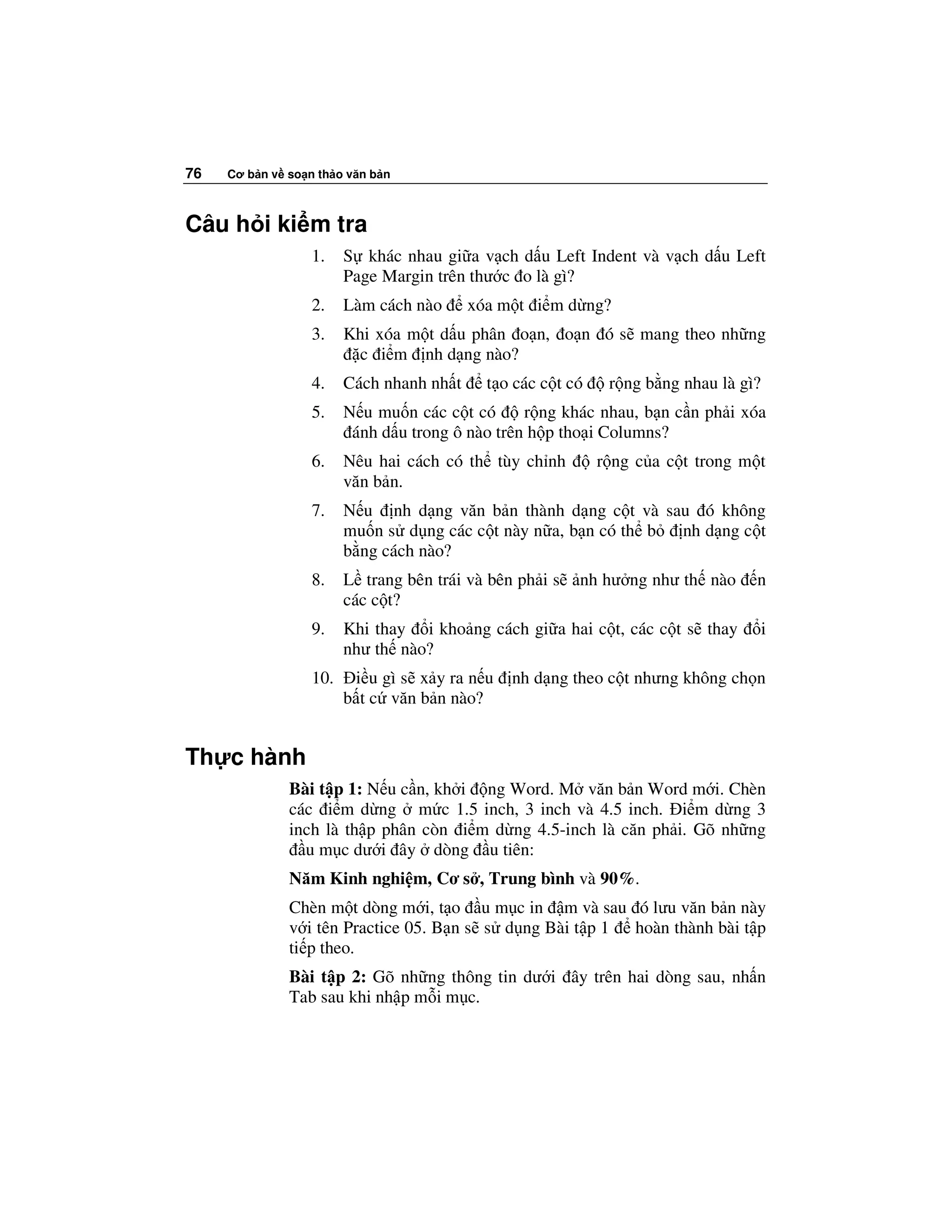 76   Cơ b n v so n th o văn b n



Câu h i ki m tra
                  1.    S khác nhau gi a v ch d u Left Indent và v ch d u Left
                        Page Margin trên thư c o là gì?
                  2.    Làm cách nào      xóa m t i m d ng?
                  3.    Khi xóa m t d u phân o n, o n ó s mang theo nh ng
                         c i m nh d ng nào?
                  4.    Cách nhanh nh t     t o các c t có    r ng b ng nhau là gì?
                  5.    N u mu n các c t có      r ng khác nhau, b n c n ph i xóa
                         ánh d u trong ô nào trên h p tho i Columns?
                  6.    Nêu hai cách có th tùy ch nh         r ng c a c t trong m t
                        văn b n.
                  7.    N u nh d ng văn b n thành d ng c t và sau ó không
                        mu n s d ng các c t này n a, b n có th b nh d ng c t
                        b ng cách nào?
                  8.    L trang bên trái và bên ph i s   nh hư ng như th nào      n
                        các c t?
                  9.    Khi thay i kho ng cách gi a hai c t, các c t s thay           i
                        như th nào?
                  10.    i u gì s x y ra n u   nh d ng theo c t nhưng không ch n
                        b t c văn b n nào?


Th c hành
              Bài t p 1: N u c n, kh i ng Word. M văn b n Word m i. Chèn
              các i m d ng m c 1.5 inch, 3 inch và 4.5 inch. i m d ng 3
              inch là th p phân còn i m d ng 4.5-inch là căn ph i. Gõ nh ng
                u m c dư i ây dòng u tiên:
              Năm Kinh nghi m, Cơ s , Trung bình và 90%.
              Chèn m t dòng m i, t o u m c in m và sau ó lưu văn b n này
              v i tên Practice 05. B n s s d ng Bài t p 1 hoàn thành bài t p
              ti p theo.
              Bài t p 2: Gõ nh ng thông tin dư i ây trên hai dòng sau, nh n
              Tab sau khi nh p m i m c.
 
