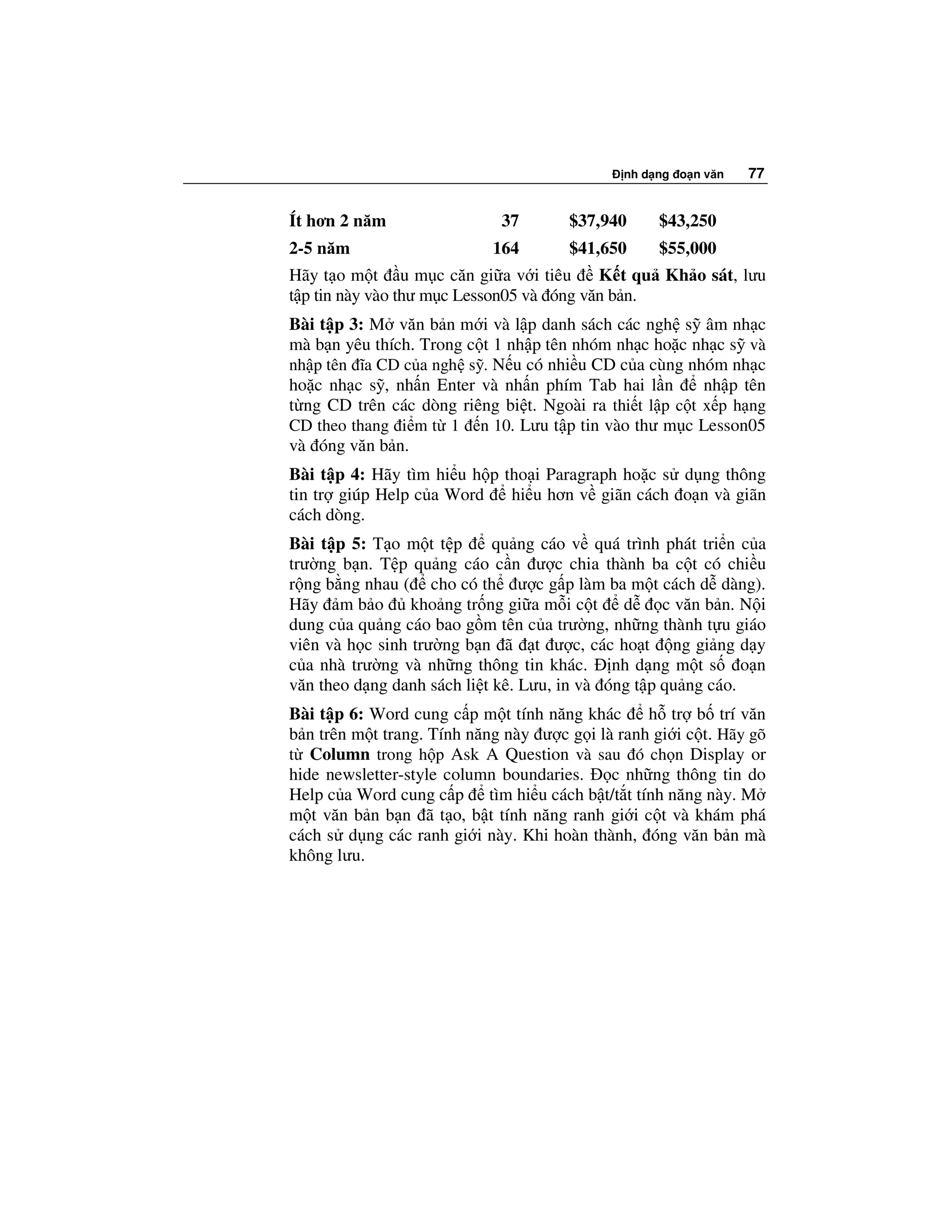 nh d ng o n văn   77


Ít hơn 2 năm                 37       $37,940      $43,250
2-5 năm                     164       $41,650      $55,000
Hãy t o m t u m c căn gi a v i tiêu       K t qu Kh o sát, lưu
t p tin này vào thư m c Lesson05 và óng văn b n.
Bài t p 3: M văn b n m i và l p danh sách các ngh s âm nh c
mà b n yêu thích. Trong c t 1 nh p tên nhóm nh c ho c nh c s và
nh p tên ĩa CD c a ngh s . N u có nhi u CD c a cùng nhóm nh c
ho c nh c s , nh n Enter và nh n phím Tab hai l n        nh p tên
t ng CD trên các dòng riêng bi t. Ngoài ra thi t l p c t x p h ng
CD theo thang i m t 1 n 10. Lưu t p tin vào thư m c Lesson05
và óng văn b n.
Bài t p 4: Hãy tìm hi u h p tho i Paragraph ho c s d ng thông
tin tr giúp Help c a Word    hi u hơn v giãn cách o n và giãn
cách dòng.
Bài t p 5: T o m t t p       qu ng cáo v quá trình phát tri n c a
trư ng b n. T p qu ng cáo c n ư c chia thành ba c t có chi u
r ng b ng nhau ( cho có th ư c g p làm ba m t cách d dàng).
Hãy m b o        kho ng tr ng gi a m i c t d        c văn b n. N i
dung c a qu ng cáo bao g m tên c a trư ng, nh ng thành t u giáo
viên và h c sinh trư ng b n ã t ư c, các ho t ng gi ng d y
c a nhà trư ng và nh ng thông tin khác. nh d ng m t s o n
văn theo d ng danh sách li t kê. Lưu, in và óng t p qu ng cáo.
Bài t p 6: Word cung c p m t tính năng khác      h tr b trí văn
b n trên m t trang. Tính năng này ư c g i là ranh gi i c t. Hãy gõ
t Column trong h p Ask A Question và sau ó ch n Display or
hide newsletter-style column boundaries.    c nh ng thông tin do
Help c a Word cung c p tìm hi u cách b t/t t tính năng này. M
m t văn b n b n ã t o, b t tính năng ranh gi i c t và khám phá
cách s d ng các ranh gi i này. Khi hoàn thành, óng văn b n mà
không lưu.
 