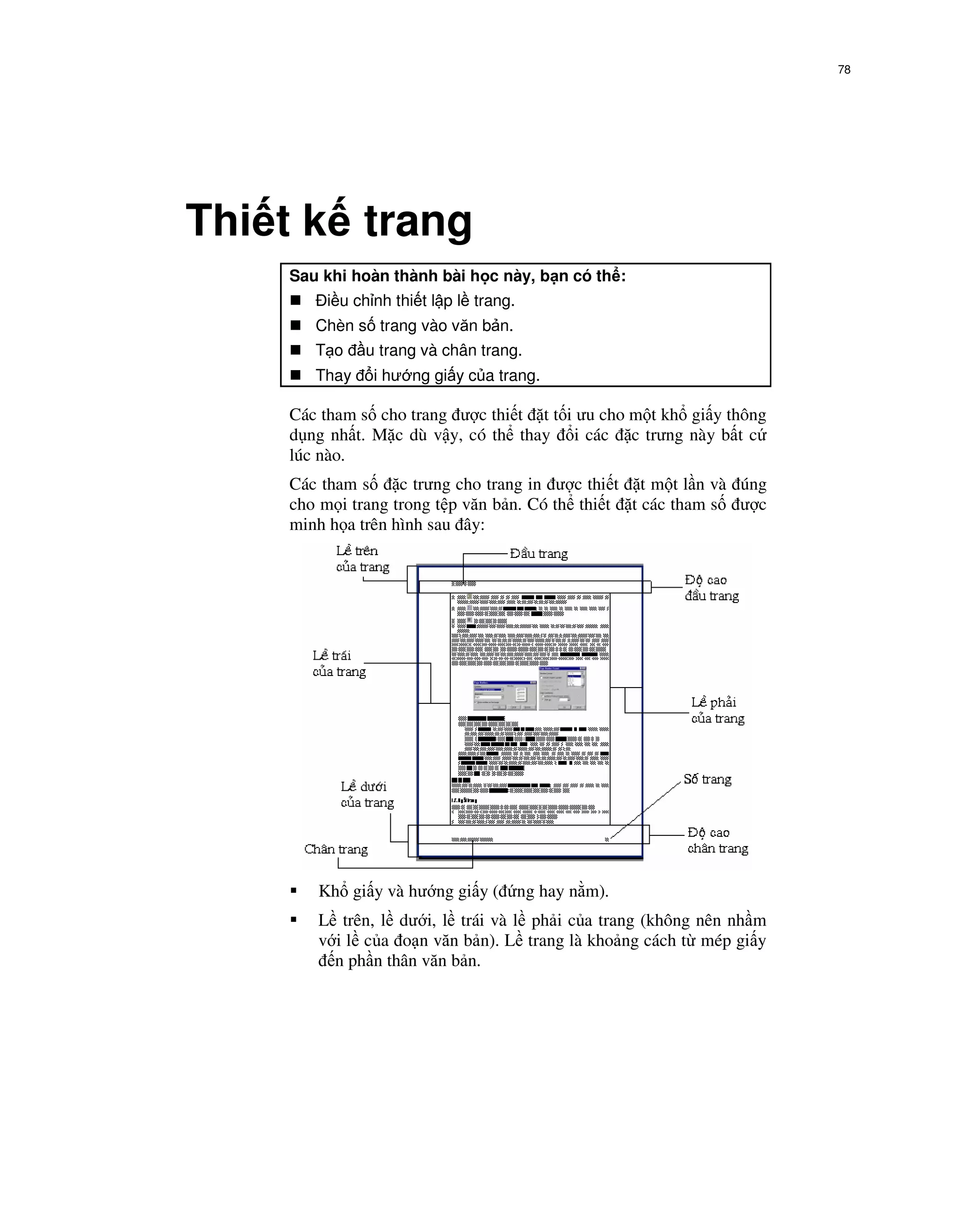78




Thi t k trang
    Sau khi hoàn thành bài h c này, b n có th :
        i u ch nh thi t l p l trang.
       Chèn s trang vào văn b n.
       T o    u trang và chân trang.
       Thay    i hư ng gi y c a trang.

    Các tham s cho trang ư c thi t t t i ưu cho m t kh gi y thông
    d ng nh t. M c dù v y, có th thay i các c trưng này b t c
    lúc nào.
    Các tham s     c trưng cho trang in ư c thi t t m t l n và úng
    cho m i trang trong t p văn b n. Có th thi t t các tham s ư c
    minh h a trên hình sau ây:




       Kh gi y và hư ng gi y (         ng hay n m).
       L trên, l dư i, l trái và l ph i c a trang (không nên nh m
       v i l c a o n văn b n). L trang là kho ng cách t mép gi y
         n ph n thân văn b n.
 