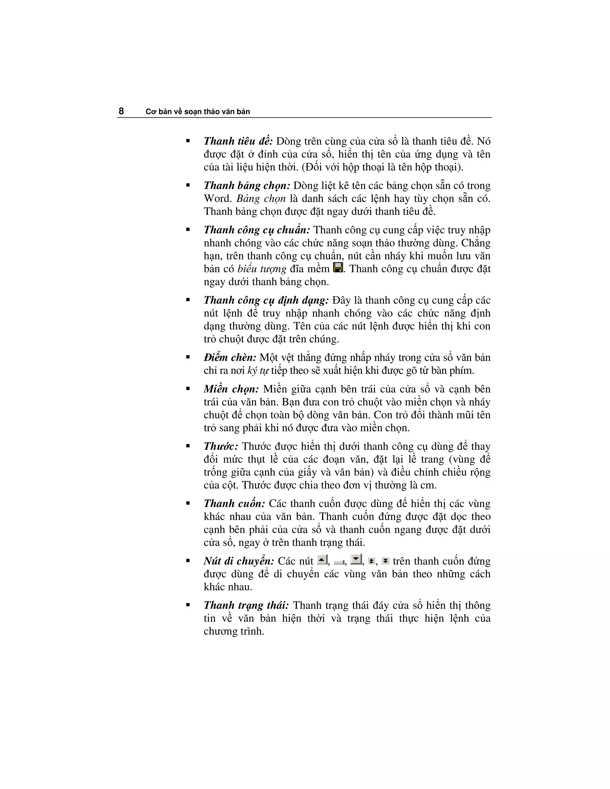 8   Cơ b n v so n th o văn b n



                  Thanh tiêu : Dòng trên cùng c a c a s là thanh tiêu . Nó
                   ư c t         nh c a c a s , hi n th tên c a ng d ng và tên
                  c a tài li u hi n th i. ( i v i h p tho i là tên h p tho i).
                  Thanh b ng ch n: Dòng li t kê tên các b ng ch n s n có trong
                  Word. B ng ch n là danh sách các l nh hay tùy ch n s n có.
                  Thanh b ng ch n ư c t ngay dư i thanh tiêu .
                  Thanh công c chu n: Thanh công c cung c p vi c truy nh p
                  nhanh chóng vào các ch c năng so n th o thư ng dùng. Ch ng
                  h n, trên thanh công c chu n, nút c n nháy khi mu n lưu văn
                  b n có bi u tư ng ĩa m m . Thanh công c chu n ư c t
                  ngay dư i thanh b ng ch n.
                  Thanh công c    nh d ng: ây là thanh công c cung c p các
                  nút l nh   truy nh p nhanh chóng vào các ch c năng nh
                  d ng thư ng dùng. Tên c a các nút l nh ư c hi n th khi con
                  tr chu t ư c t trên chúng.
                    i m chèn: M t v t th ng ng nh p nháy trong c a s văn b n
                  ch ra nơi ký t ti p theo s xu t hi n khi ư c gõ t bàn phím.
                  Mi n ch n: Mi n gi a c nh bên trái c a c a s và c nh bên
                  trái c a văn b n. B n ưa con tr chu t vào mi n ch n và nháy
                  chu t ch n toàn b dòng văn b n. Con tr       i thành mũi tên
                  tr sang ph i khi nó ư c ưa vào mi n ch n.
                  Thư c: Thư c ư c hi n th dư i thanh công c dùng         thay
                     i m c th t l c a các o n văn, t l i l trang (vùng
                  tr ng gi a c nh c a gi y và văn b n) và i u ch nh chi u r ng
                  c a c t. Thư c ư c chia theo ơn v thư ng là cm.
                  Thanh cu n: Các thanh cu n ư c dùng      hi n th các vùng
                  khác nhau c a văn b n. Thanh cu n ng ư c t d c theo
                  c nh bên ph i c a c a s và thanh cu n ngang ư c t dư i
                  c a s , ngay trên thanh tr ng thái.
                  Nút di chuy n: Các nút , , , , trên thanh cu n ng
                   ư c dùng     di chuy n các vùng văn b n theo nh ng cách
                  khác nhau.
                  Thanh tr ng thái: Thanh tr ng thái áy c a s hi n th thông
                  tin v văn b n hi n th i và tr ng thái th c hi n l nh c a
                  chương trình.
 