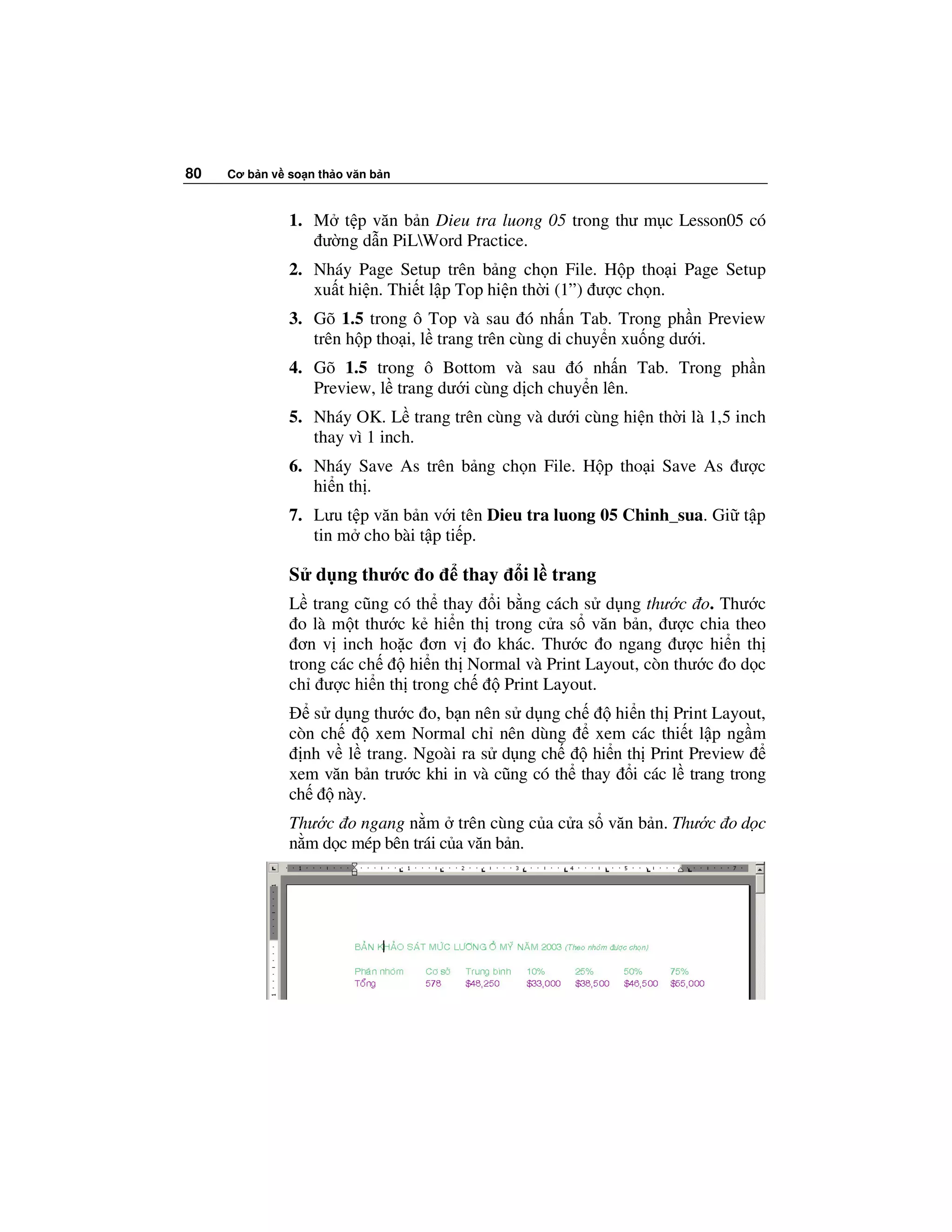80   Cơ b n v so n th o văn b n



              1. M t p văn b n Dieu tra luong 05 trong thư m c Lesson05 có
                  ư ng d n PiLWord Practice.
              2. Nháy Page Setup trên b ng ch n File. H p tho i Page Setup
                 xu t hi n. Thi t l p Top hi n th i (1”) ư c ch n.
              3. Gõ 1.5 trong ô Top và sau ó nh n Tab. Trong ph n Preview
                 trên h p tho i, l trang trên cùng di chuy n xu ng dư i.
              4. Gõ 1.5 trong ô Bottom và sau ó nh n Tab. Trong ph n
                 Preview, l trang dư i cùng d ch chuy n lên.
              5. Nháy OK. L trang trên cùng và dư i cùng hi n th i là 1,5 inch
                 thay vì 1 inch.
              6. Nháy Save As trên b ng ch n File. H p tho i Save As ư c
                 hi n th .
              7. Lưu t p văn b n v i tên Dieu tra luong 05 Chinh_sua. Gi t p
                 tin m cho bài t p ti p.

              S d ng thư c o         thay    i l trang
              L trang cũng có th thay i b ng cách s d ng thư c o. Thư c
                o là m t thư c k hi n th trong c a s văn b n, ư c chia theo
                ơn v inch ho c ơn v o khác. Thư c o ngang ư c hi n th
              trong các ch     hi n th Normal và Print Layout, còn thư c o d c
              ch ư c hi n th trong ch      Print Layout.
                 s d ng thư c o, b n nên s d ng ch        hi n th Print Layout,
              còn ch      xem Normal ch nên dùng       xem các thi t l p ng m
                nh v l trang. Ngoài ra s d ng ch       hi n th Print Preview
              xem văn b n trư c khi in và cũng có th thay i các l trang trong
              ch     này.
              Thư c o ngang n m trên cùng c a c a s văn b n. Thư c o d c
              n m d c mép bên trái c a văn b n.
 
