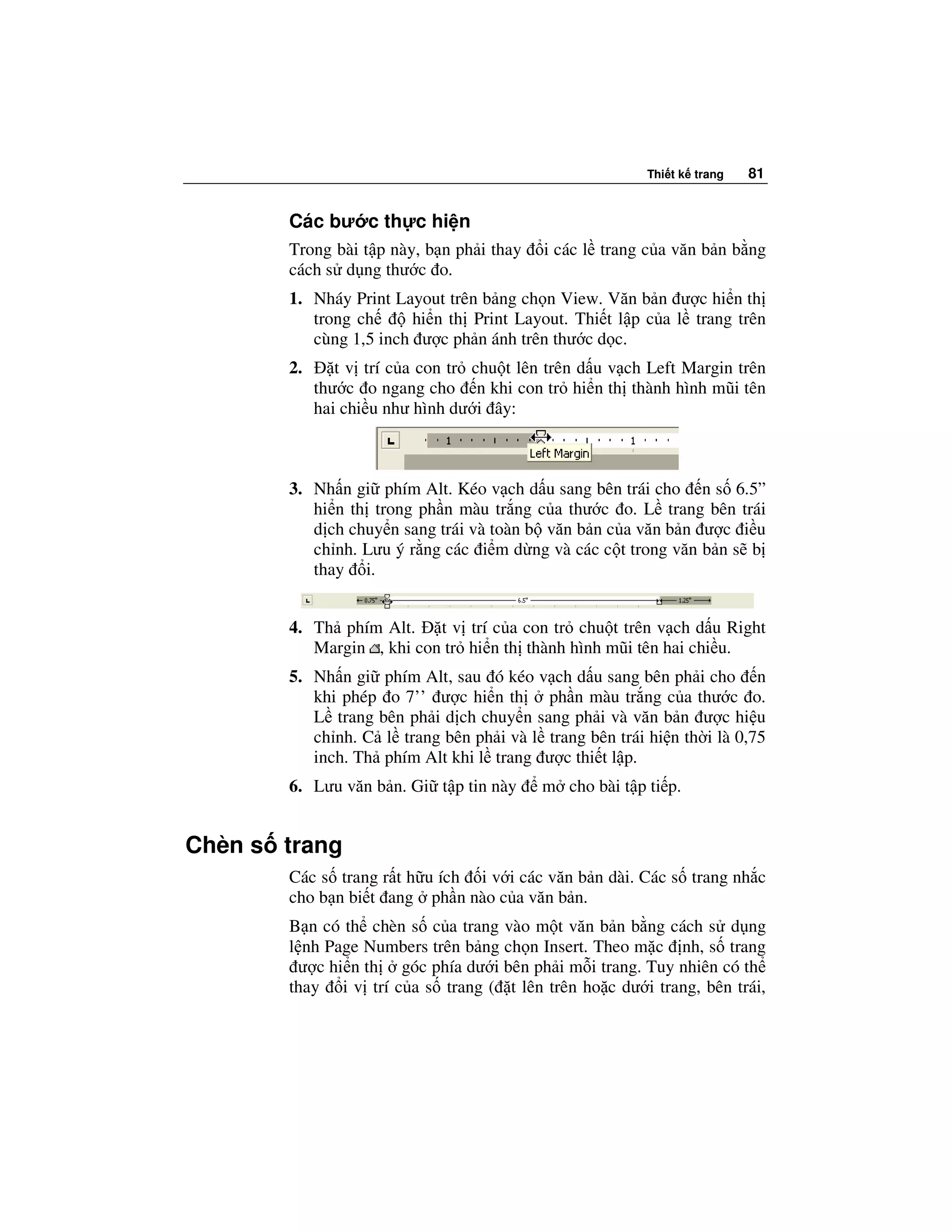 Thi t k trang   81


       Các bư c th c hi n
       Trong bài t p này, b n ph i thay    i các l trang c a văn b n b ng
       cách s d ng thư c o.
       1. Nháy Print Layout trên b ng ch n View. Văn b n ư c hi n th
          trong ch     hi n th Print Layout. Thi t l p c a l trang trên
          cùng 1,5 inch ư c ph n ánh trên thư c d c.
       2.      t v trí c a con tr chu t lên trên d u v ch Left Margin trên
            thư c o ngang cho n khi con tr hi n th thành hình mũi tên
            hai chi u như hình dư i ây:



       3. Nh n gi phím Alt. Kéo v ch d u sang bên trái cho n s 6.5”
          hi n th trong ph n màu tr ng c a thư c o. L trang bên trái
          d ch chuy n sang trái và toàn b văn b n c a văn b n ư c i u
          ch nh. Lưu ý r ng các i m d ng và các c t trong văn b n s b
          thay i.


       4. Th phím Alt.    t v trí c a con tr chu t trên v ch d u Right
          Margin , khi con tr hi n th thành hình mũi tên hai chi u.
       5. Nh n gi phím Alt, sau ó kéo v ch d u sang bên ph i cho n
          khi phép o 7’’ ư c hi n th ph n màu tr ng c a thư c o.
          L trang bên ph i d ch chuy n sang ph i và văn b n ư c hi u
          ch nh. C l trang bên ph i và l trang bên trái hi n th i là 0,75
          inch. Th phím Alt khi l trang ư c thi t l p.
       6. Lưu văn b n. Gi t p tin này      m cho bài t p ti p.


Chèn s trang
       Các s trang r t h u ích i v i các văn b n dài. Các s trang nh c
       cho b n bi t ang ph n nào c a văn b n.
       B n có th chèn s c a trang vào m t văn b n b ng cách s d ng
       l nh Page Numbers trên b ng ch n Insert. Theo m c nh, s trang
        ư c hi n th góc phía dư i bên ph i m i trang. Tuy nhiên có th
       thay i v trí c a s trang ( t lên trên ho c dư i trang, bên trái,
 