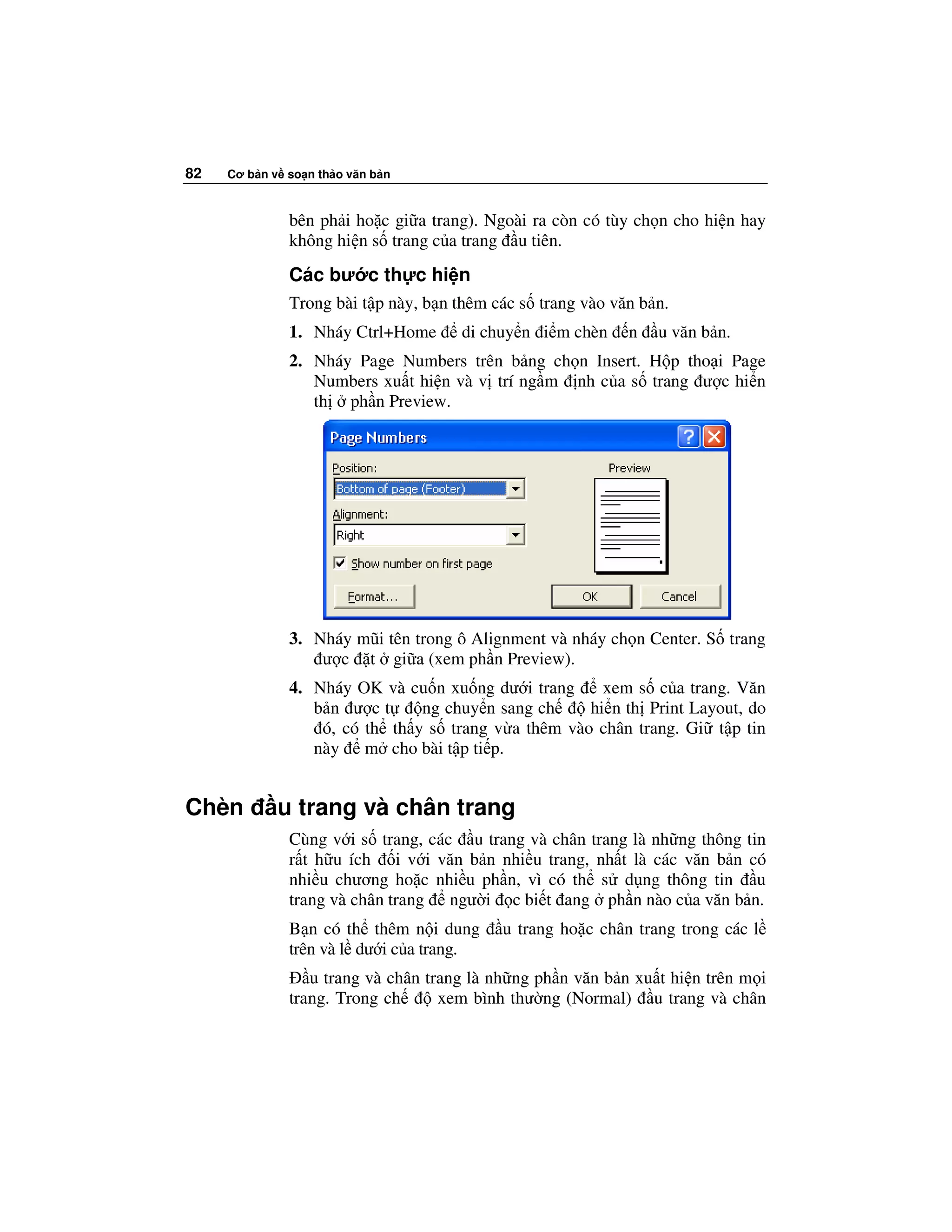 82   Cơ b n v so n th o văn b n



              bên ph i ho c gi a trang). Ngoài ra còn có tùy ch n cho hi n hay
              không hi n s trang c a trang u tiên.
              Các bư c th c hi n
              Trong bài t p này, b n thêm các s trang vào văn b n.
              1. Nháy Ctrl+Home      di chuy n i m chèn     n   u văn b n.
              2. Nháy Page Numbers trên b ng ch n Insert. H p tho i Page
                 Numbers xu t hi n và v trí ng m nh c a s trang ư c hi n
                 th ph n Preview.




              3. Nháy mũi tên trong ô Alignment và nháy ch n Center. S trang
                  ư c t gi a (xem ph n Preview).
              4. Nháy OK và cu n xu ng dư i trang     xem s c a trang. Văn
                 b n ư ct      ng chuy n sang ch    hi n th Print Layout, do
                  ó, có th th y s trang v a thêm vào chân trang. Gi t p tin
                 này m cho bài t p ti p.


Chèn         u trang và chân trang
              Cùng v i s trang, các u trang và chân trang là nh ng thông tin
              r t h u ích i v i văn b n nhi u trang, nh t là các văn b n có
              nhi u chương ho c nhi u ph n, vì có th s d ng thông tin u
              trang và chân trang ngư i c bi t ang ph n nào c a văn b n.
              B n có th thêm n i dung      u trang ho c chân trang trong các l
              trên và l dư i c a trang.
                 u trang và chân trang là nh ng ph n văn b n xu t hi n trên m i
              trang. Trong ch      xem bình thư ng (Normal) u trang và chân
 