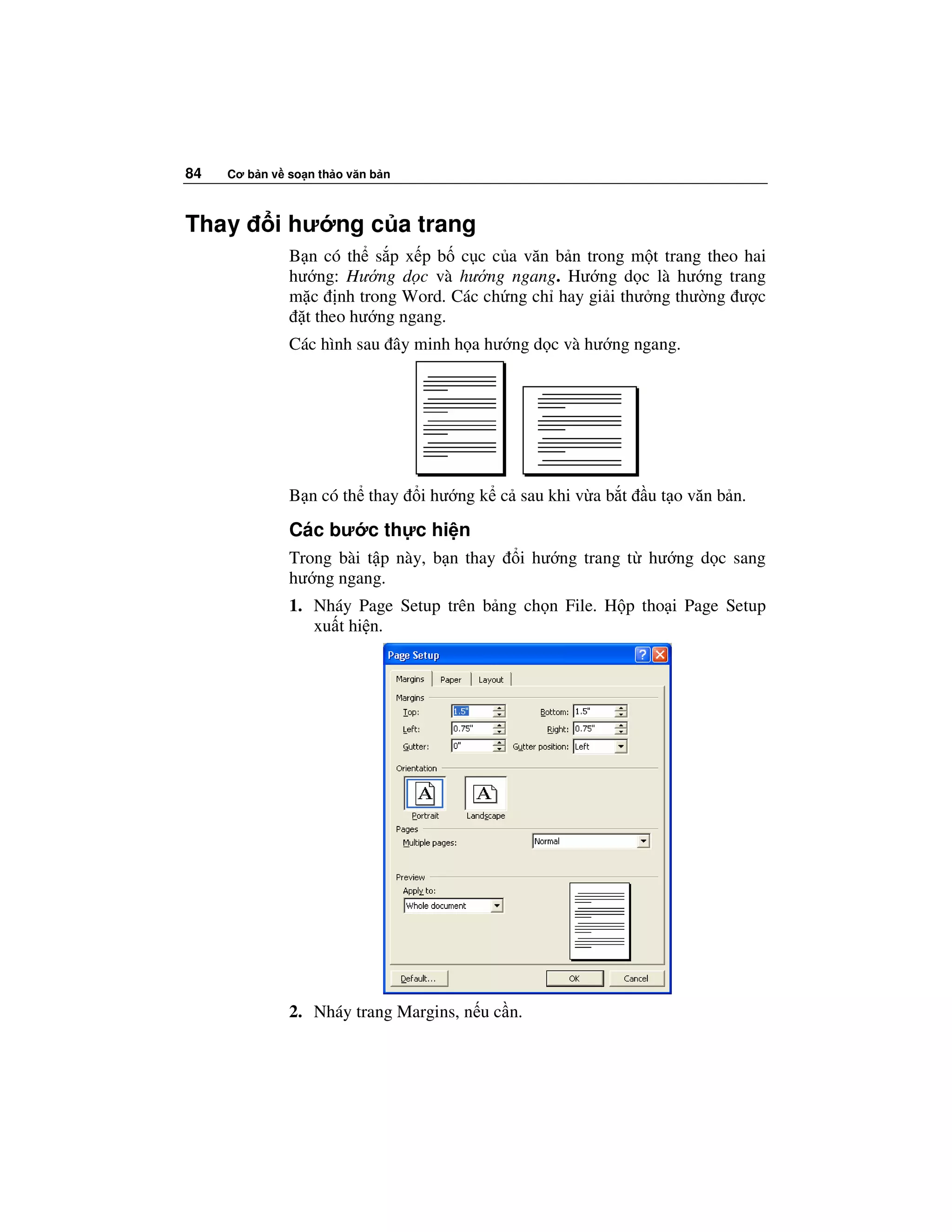 84   Cơ b n v so n th o văn b n



Thay        i hư ng c a trang
              B n có th s p x p b c c c a văn b n trong m t trang theo hai
              hư ng: Hư ng d c và hư ng ngang. Hư ng d c là hư ng trang
              m c nh trong Word. Các ch ng ch hay gi i thư ng thư ng ư c
                t theo hư ng ngang.
              Các hình sau ây minh h a hư ng d c và hư ng ngang.




              B n có th thay      i hư ng k c sau khi v a b t   u t o văn b n.
              Các bư c th c hi n
              Trong bài t p này, b n thay     i hư ng trang t hư ng d c sang
              hư ng ngang.
              1. Nháy Page Setup trên b ng ch n File. H p tho i Page Setup
                 xu t hi n.




              2. Nháy trang Margins, n u c n.
 