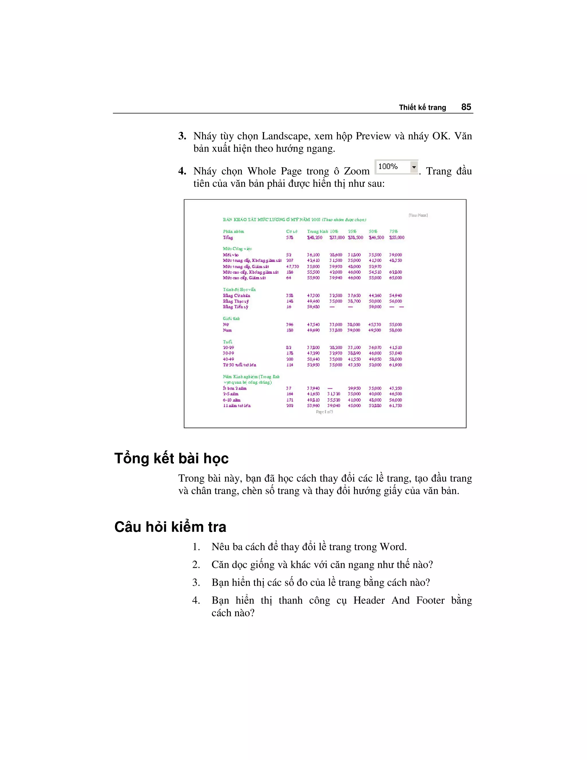 Thi t k trang   85


         3. Nháy tùy ch n Landscape, xem h p Preview và nháy OK. Văn
            b n xu t hi n theo hư ng ngang.

         4. Nháy ch n Whole Page trong ô Zoom                    . Trang     u
            tiên c a văn b n ph i ư c hi n th như sau:




T ng k t bài h c
         Trong bài này, b n ã h c cách thay i các l trang, t o u trang
         và chân trang, chèn s trang và thay i hư ng gi y c a văn b n.


Câu h i ki m tra
            1.   Nêu ba cách    thay     i l trang trong Word.
            2.   Căn d c gi ng và khác v i căn ngang như th nào?
            3.   B n hi n th các s     o c a l trang b ng cách nào?
            4.   B n hi n th thanh công c         Header And Footer b ng
                 cách nào?
 