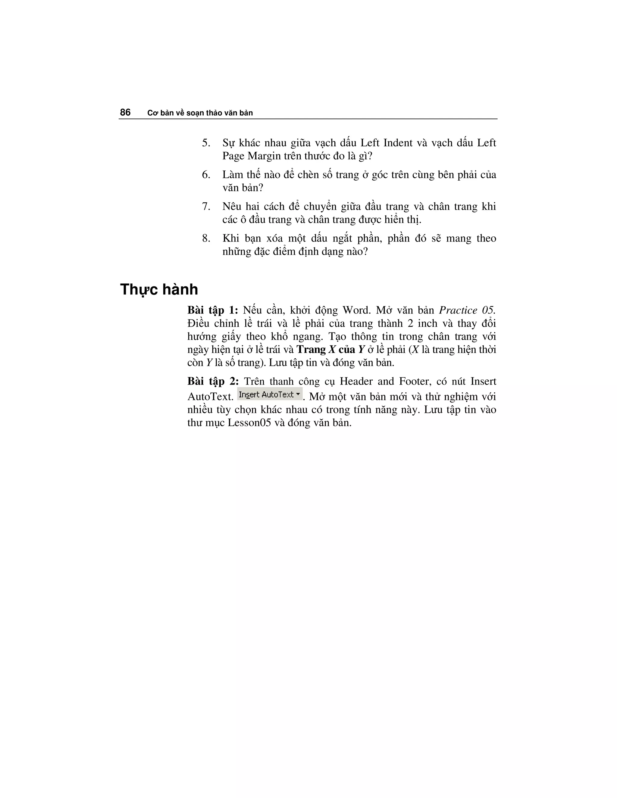 86   Cơ b n v so n th o văn b n



                  5.   S khác nhau gi a v ch d u Left Indent và v ch d u Left
                       Page Margin trên thư c o là gì?
                  6.   Làm th nào    chèn s trang    góc trên cùng bên ph i c a
                       văn b n?
                  7.   Nêu hai cách    chuy n gi a u trang và chân trang khi
                       các ô u trang và chân trang ư c hi n th .
                  8.   Khi b n xóa m t d u ng t ph n, ph n ó s mang theo
                       nh ng c i m nh d ng nào?


Th c hành
              Bài t p 1: N u c n, kh i ng Word. M văn b n Practice 05.
                i u ch nh l trái và l ph i c a trang thành 2 inch và thay i
              hư ng gi y theo kh ngang. T o thông tin trong chân trang v i
              ngày hi n t i l trái và Trang X c a Y l ph i (X là trang hi n th i
              còn Y là s trang). Lưu t p tin và óng văn b n.
              Bài t p 2: Trên thanh công c Header and Footer, có nút Insert
              AutoText.              . M m t văn b n m i và th nghi m v i
              nhi u tùy ch n khác nhau có trong tính năng này. Lưu t p tin vào
              thư m c Lesson05 và óng văn b n.
 