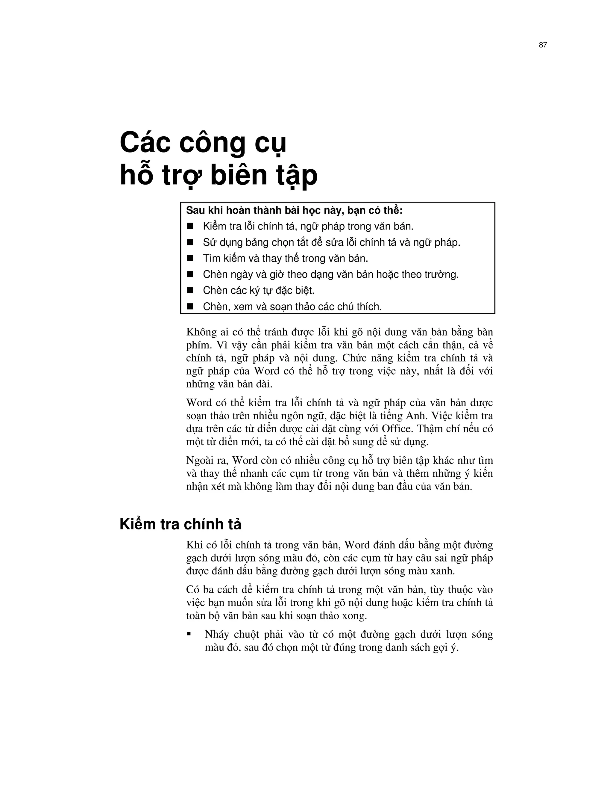 87




Các công c
h tr biên t p
         Sau khi hoàn thành bài h c này, b n có th :
            Ki m tra l i chính t , ng pháp trong văn b n.
            S d ng b ng ch n t t        s a l i chính t và ng pháp.
            Tìm ki m và thay th trong văn b n.
            Chèn ngày và gi theo d ng văn b n ho c theo trư ng.
            Chèn các ký t     c bi t.
            Chèn, xem và so n th o các chú thích.

         Không ai có th tránh ư c l i khi gõ n i dung văn b n b ng bàn
         phím. Vì v y c n ph i ki m tra văn b n m t cách c n th n, c v
         chính t , ng pháp và n i dung. Ch c năng ki m tra chính t và
         ng pháp c a Word có th h tr trong vi c này, nh t là i v i
         nh ng văn b n dài.
         Word có th ki m tra l i chính t và ng pháp c a văn b n ư c
         so n th o trên nhi u ngôn ng , c bi t là ti ng Anh. Vi c ki m tra
         d a trên các t i n ư c cài t cùng v i Office. Th m chí n u có
         m t t i n m i, ta có th cài t b sung s d ng.
         Ngoài ra, Word còn có nhi u công c h tr biên t p khác như tìm
         và thay th nhanh các c m t trong văn b n và thêm nh ng ý ki n
         nh n xét mà không làm thay i n i dung ban u c a văn b n.


Ki m tra chính t
         Khi có l i chính t trong văn b n, Word ánh d u b ng m t ư ng
         g ch dư i lư n sóng màu , còn các c m t hay câu sai ng pháp
          ư c ánh d u b ng ư ng g ch dư i lư n sóng màu xanh.
         Có ba cách    ki m tra chính t trong m t văn b n, tùy thu c vào
         vi c b n mu n s a l i trong khi gõ n i dung ho c ki m tra chính t
         toàn b văn b n sau khi so n th o xong.
            Nháy chu t ph i vào t có m t ư ng g ch dư i lư n sóng
            màu , sau ó ch n m t t úng trong danh sách g i ý.
 