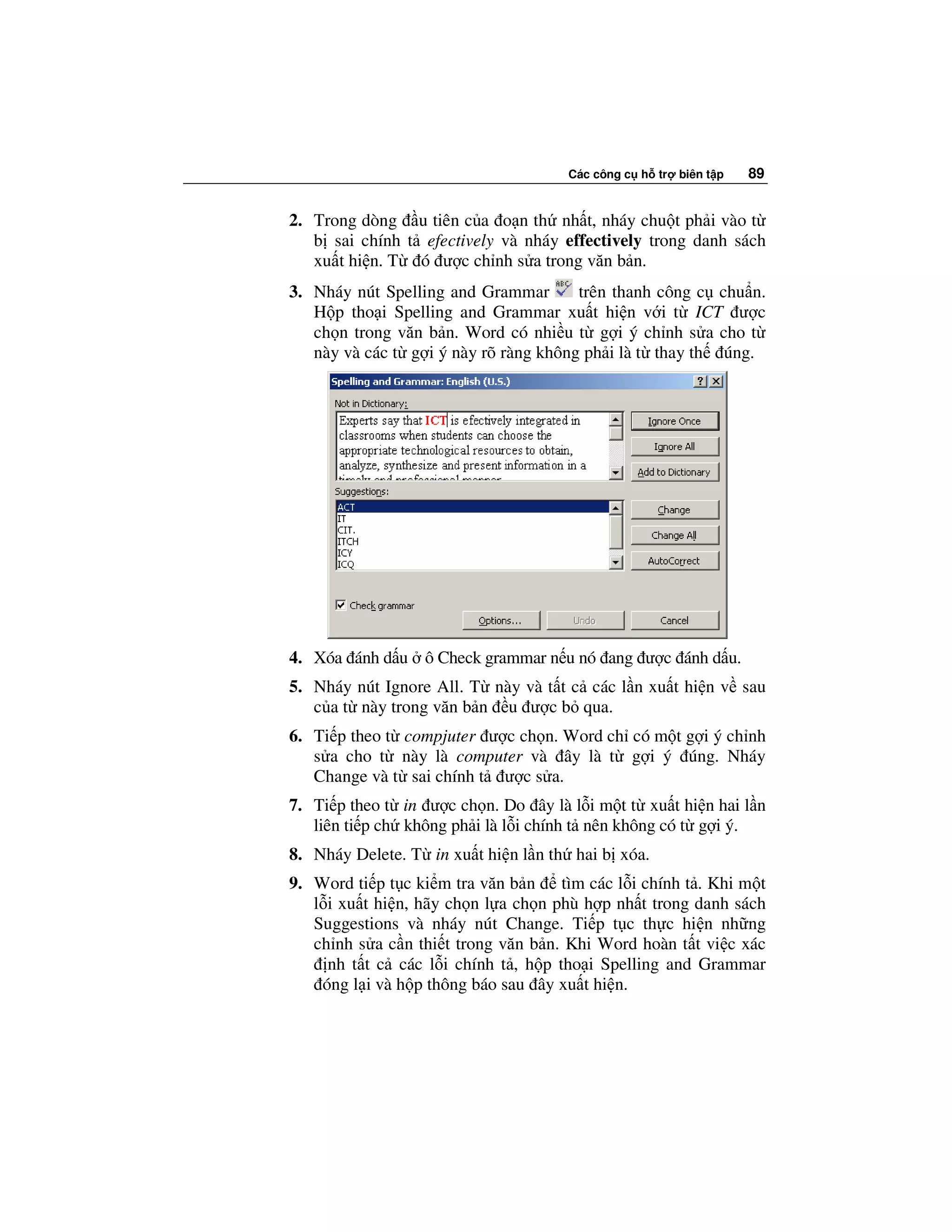 Các công c h tr   biên t p   89


2. Trong dòng u tiên c a o n th nh t, nháy chu t ph i vào t
   b sai chính t efectively và nháy effectively trong danh sách
   xu t hi n. T ó ư c ch nh s a trong văn b n.
3. Nháy nút Spelling and Grammar       trên thanh công c chu n.
   H p tho i Spelling and Grammar xu t hi n v i t ICT ư c
   ch n trong văn b n. Word có nhi u t g i ý ch nh s a cho t
   này và các t g i ý này rõ ràng không ph i là t thay th úng.




4. Xóa ánh d u ô Check grammar n u nó ang ư c ánh d u.
5. Nháy nút Ignore All. T này và t t c các l n xu t hi n v sau
   c a t này trong văn b n u ư c b qua.
6. Ti p theo t compjuter ư c ch n. Word ch có m t g i ý ch nh
   s a cho t này là computer và ây là t g i ý úng. Nháy
   Change và t sai chính t ư c s a.
7. Ti p theo t in ư c ch n. Do ây là l i m t t xu t hi n hai l n
   liên ti p ch không ph i là l i chính t nên không có t g i ý.
8. Nháy Delete. T in xu t hi n l n th hai b xóa.
9. Word ti p t c ki m tra văn b n tìm các l i chính t . Khi m t
   l i xu t hi n, hãy ch n l a ch n phù h p nh t trong danh sách
   Suggestions và nháy nút Change. Ti p t c th c hi n nh ng
   ch nh s a c n thi t trong văn b n. Khi Word hoàn t t vi c xác
     nh t t c các l i chính t , h p tho i Spelling and Grammar
    óng l i và h p thông báo sau ây xu t hi n.
 
