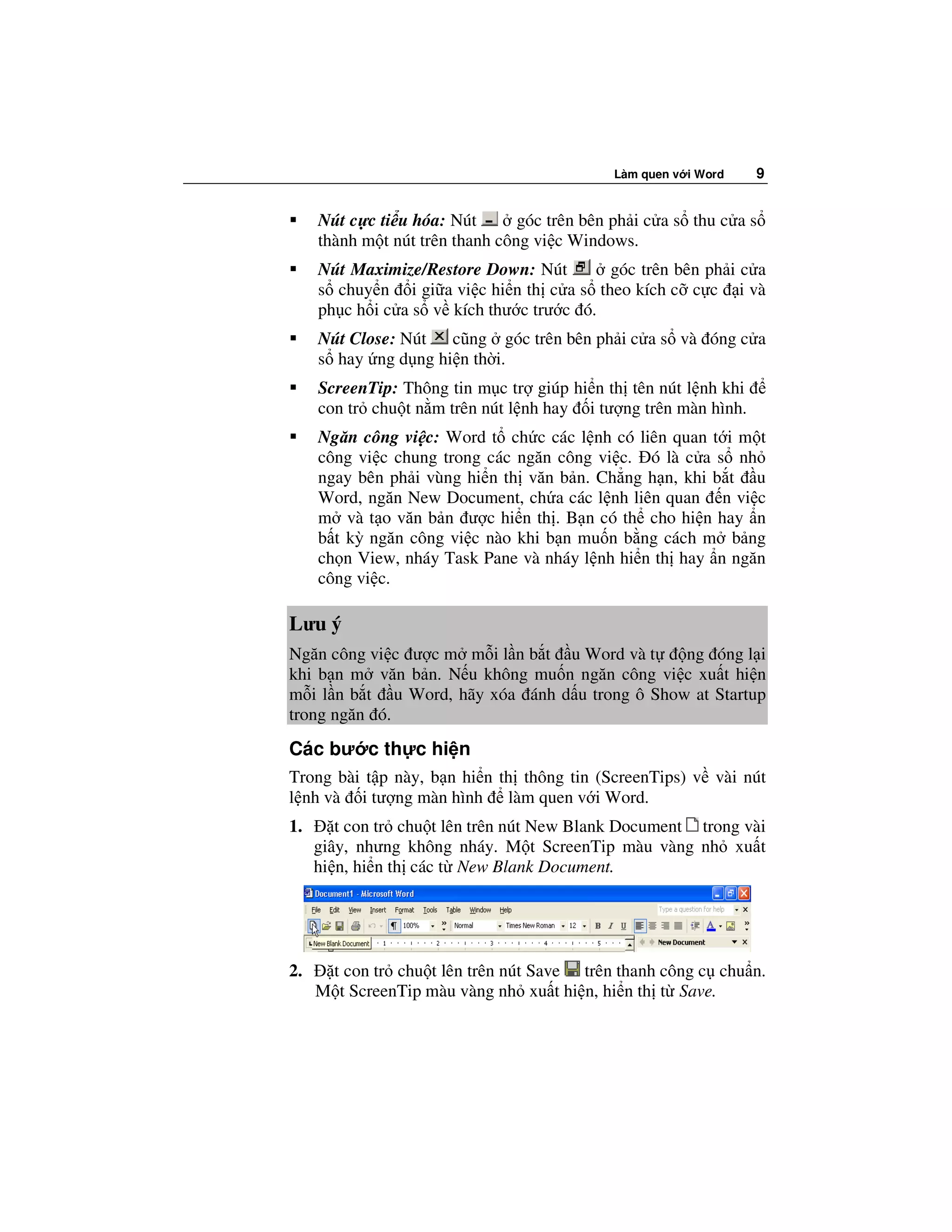 Làm quen v i Word   9


     Nút c c ti u hóa: Nút       góc trên bên ph i c a s thu c a s
     thành m t nút trên thanh công vi c Windows.
     Nút Maximize/Restore Down: Nút       góc trên bên ph i c a
     s chuy n i gi a vi c hi n th c a s theo kích c c c i và
     ph c h i c a s v kích thư c trư c ó.
     Nút Close: Nút cũng góc trên bên ph i c a s và óng c a
     s hay ng d ng hi n th i.
     ScreenTip: Thông tin m c tr giúp hi n th tên nút l nh khi
     con tr chu t n m trên nút l nh hay i tư ng trên màn hình.
     Ngăn công vi c: Word t ch c các l nh có liên quan t i m t
     công vi c chung trong các ngăn công vi c. ó là c a s nh
     ngay bên ph i vùng hi n th văn b n. Ch ng h n, khi b t u
     Word, ngăn New Document, ch a các l nh liên quan n vi c
     m và t o văn b n ư c hi n th . B n có th cho hi n hay n
     b t kỳ ngăn công vi c nào khi b n mu n b ng cách m b ng
     ch n View, nháy Task Pane và nháy l nh hi n th hay n ngăn
     công vi c.

Lưu ý
Ngăn công vi c ư c m m i l n b t u Word và t    ng óng l i
khi b n m văn b n. N u không mu n ngăn công vi c xu t hi n
m i l n b t u Word, hãy xóa ánh d u trong ô Show at Startup
trong ngăn ó.
Các bư c th c hi n
Trong bài t p này, b n hi n th thông tin (ScreenTips) v vài nút
l nh và i tư ng màn hình làm quen v i Word.
1.      t con tr chu t lên trên nút New Blank Document trong vài
     giây, nhưng không nháy. M t ScreenTip màu vàng nh xu t
     hi n, hi n th các t New Blank Document.




2.    t con tr chu t lên trên nút Save trên thanh công c chu n.
     M t ScreenTip màu vàng nh xu t hi n, hi n th t Save.
 